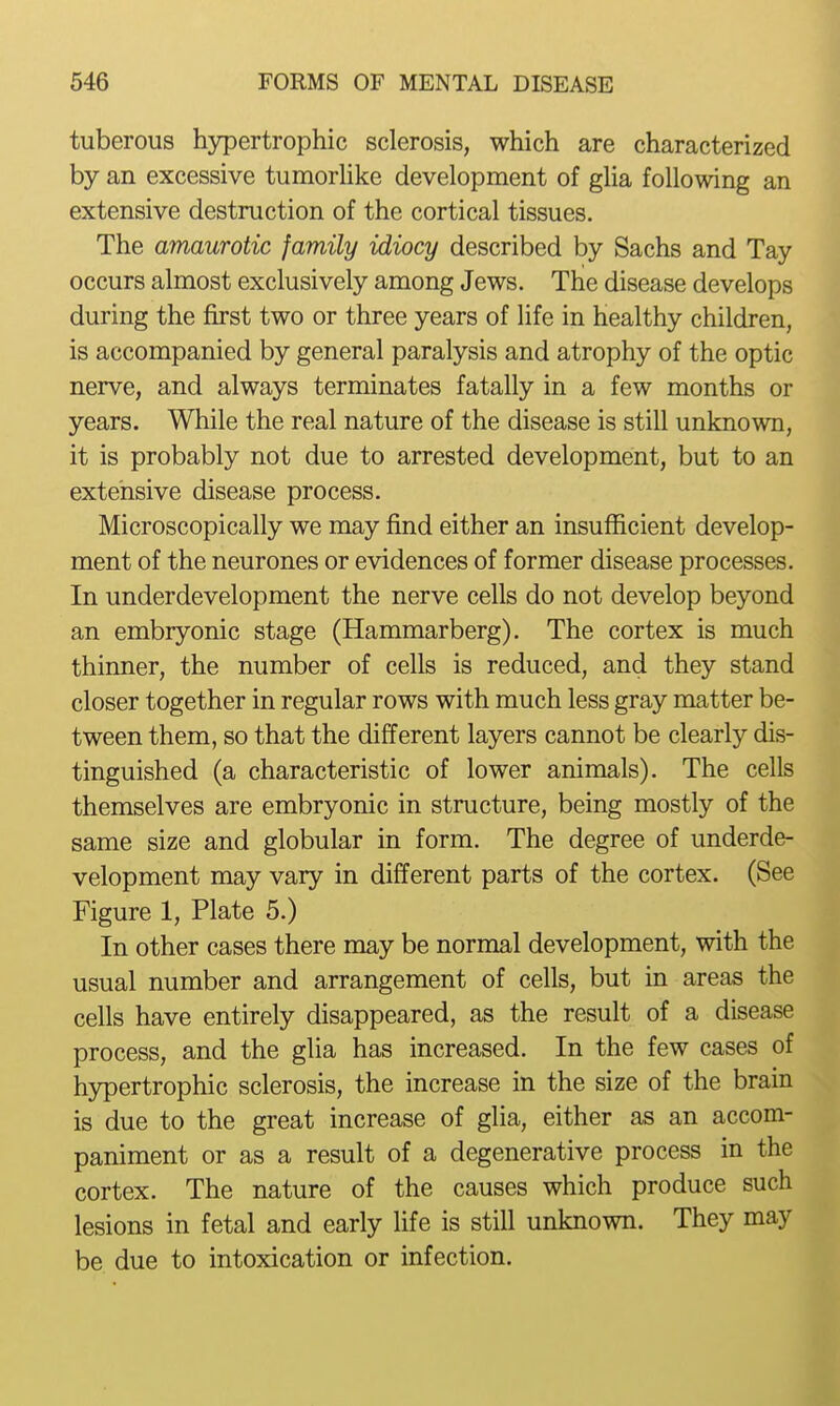tuberous hypertrophic sclerosis, which are characterized by an excessive tumorhke development of glia following an extensive destruction of the cortical tissues. The amaurotic family idiocy described by Sachs and Tay occurs almost exclusively among Jews. The disease develops during the first two or three years of life in healthy children, is accompanied by general paralysis and atrophy of the optic nerve, and always terminates fatally in a few months or years. While the real nature of the disease is still unknown, it is probably not due to arrested development, but to an extensive disease process. Microscopically we may find either an insufficient develop- ment of the neurones or evidences of former disease processes. In underdevelopment the nerve cells do not develop beyond an embryonic stage (Hammarberg). The cortex is much thinner, the number of cells is reduced, and they stand closer together in regular rows with much less gray matter be- tween them, so that the different layers cannot be clearly dis- tinguished (a characteristic of lower animals). The cells themselves are embryonic in structure, being mostly of the same size and globular in form. The degree of underde- velopment may vary in different parts of the cortex. (See Figure 1, Plate 5.) In other cases there may be normal development, with the usual number and arrangement of cells, but in areas the cells have entirely disappeared, as the result of a disease process, and the glia has increased. In the few cases of h3rpertrophic sclerosis, the increase in the size of the brain is due to the great increase of glia, either as an accom- paniment or as a result of a degenerative process in the cortex. The nature of the causes which produce such lesions in fetal and early life is still unknown. They may be due to intoxication or infection.