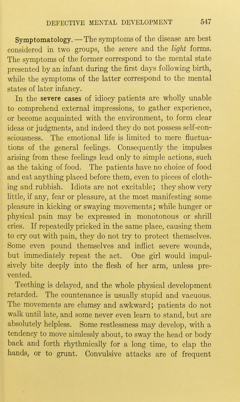 Symptomatology.—The symptoms of the disease are best considered in two groups, the severe and the light forms. The symptoms of the former correspond to the mental state presented by an infant during the first days following birth, while the symptoms of the latter correspond to the mental states of later infancy. In the severe cases of idiocy patients are wholly unable to comprehend external impressions, to gather experience, or become acquainted with the environment, to form clear ideas or judgments, and indeed they do not possess self-con- sciousness. The emotional life is hmited to mere fluctua- tions of the general feeUngs. Consequently the impulses arising from these feehngs lead only to simple actions, such as the taking of food. The patients have no choice of food and eat anything placed before them, even to pieces of cloth- ing and rubbish. Idiots are not excitable; they show very httle, if any, fear or pleasure, at the most manifesting some pleasure in kicking or swaying movements; while hunger or physical pain may be expressed in monotonous or shrill cries. If repeatedly pricked in the same place, causing them to cry out with pain, they do not try to protect themselves. Some even pound themselves and inflict severe wounds, but immediately repeat the act. One girl would impul- sively bite deeply into the flesh of her arm, unless pre- vented. Teething is delayed, and the whole physical development retarded. The countenance is usually stupid and vacuous. The movements are clumsy and awkward; patients do not walk until late, and some never even learn to stand, but are absolutely helpless. Some restlessness may develop, with a tendency to move aimlessly about, to sway the head or body back and forth rhythmically for a long time, to clap the hands, or to grunt. Convulsive attacks are of frequent