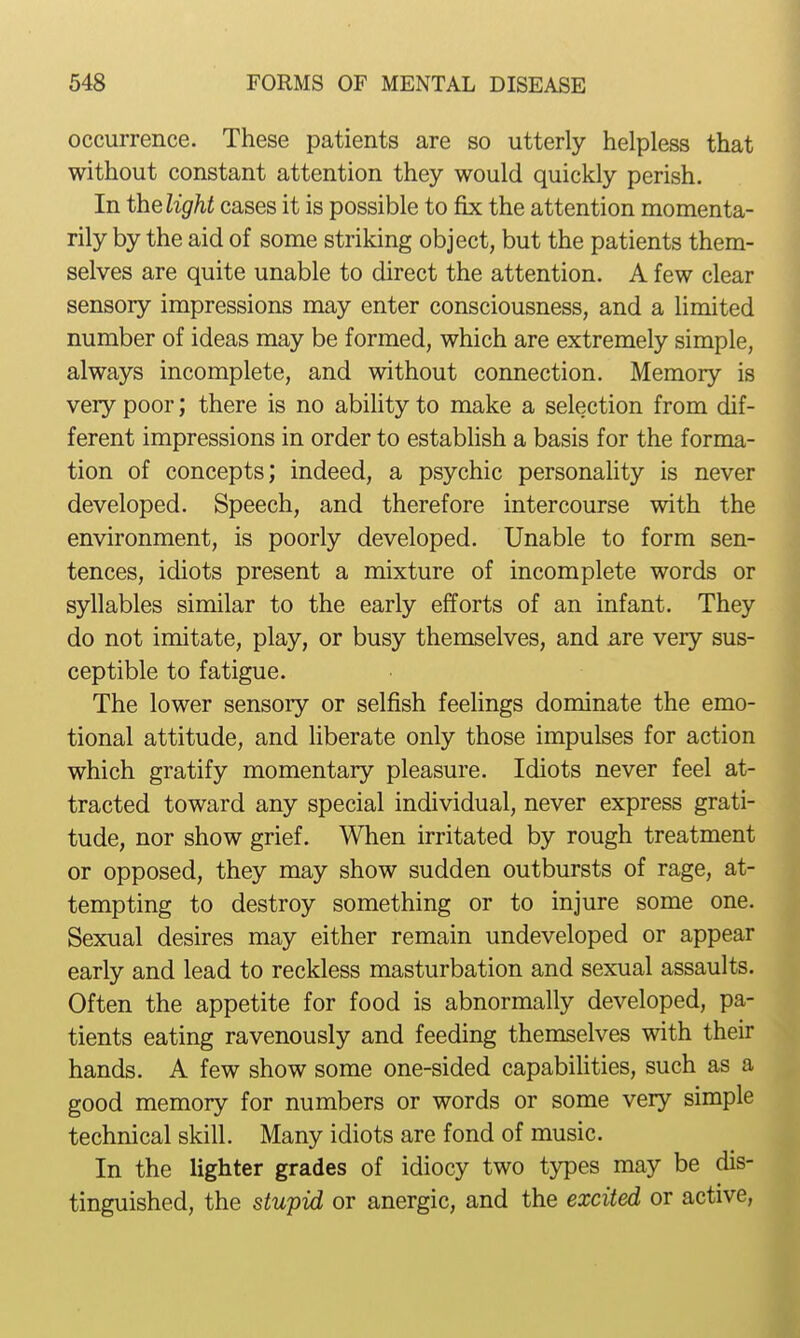 occurrence. These patients are so utterly helpless that without constant attention they would quickly perish. In thelight cases it is possible to fix the attention momenta- rily by the aid of some striking object, but the patients them- selves are quite unable to direct the attention. A few clear sensory impressions may enter consciousness, and a limited number of ideas may be formed, which are extremely simple, always incomplete, and without connection. Memory is very poor; there is no ability to make a selection from dif- ferent impressions in order to establish a basis for the forma- tion of concepts; indeed, a psychic personality is never developed. Speech, and therefore intercourse with the environment, is poorly developed. Unable to form sen- tences, idiots present a mixture of incomplete words or syllables similar to the early efforts of an infant. They do not imitate, play, or busy themselves, and are very sus- ceptible to fatigue. The lower sensory or selfish feelings dominate the emo- tional attitude, and liberate only those impulses for action which gratify momentary pleasure. Idiots never feel at- tracted toward any special individual, never express grati- tude, nor show grief. When irritated by rough treatment or opposed, they may show sudden outbursts of rage, at- tempting to destroy something or to injure some one. Sexual desires may either remain undeveloped or appear early and lead to reckless masturbation and sexual assaults. Often the appetite for food is abnormally developed, pa- tients eating ravenously and feeding themselves with their hands, A few show some one-sided capabihties, such as a good memory for numbers or words or some very simple technical skill. Many idiots are fond of music. In the lighter grades of idiocy two types may be dis- tinguished, the stupid or anergic, and the excited or active,