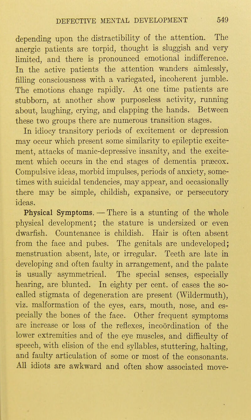 depending upon the distractibility of the attention. The anergic patients are torpid, thought is sluggish and very Hmited, and there is pronounced emotional indifference. In the active patients the attention wanders aimlessly, filling consciousness with a variegated, incoherent jumble. The emotions change rapidly. At one time patients are stubborn, at another show purposeless activity, running about, laughing, crying, and clapping the hands. Between these two groups there are numerous transition stages. In idiocy transitory periods of excitement or depression may occur which present some similarity to epileptic excite- ment, attacks of manic-depressive insanity, and the excite- ment which occurs in the end stages of dementia praecox. Compulsive ideas, morbid impulses, periods of anxiety, some- times with suicidal tendencies, may appear, and occasionally there may be simple, childish, expansive, or persecutory ideas. Physical Symptoms, — There is a stunting of the whole physical development; the stature is undersized or even dwarfish. Countenance is childish. Hair is often absent from the face and pubes. The genitals are undeveloped; menstruation absent, late, or irregular. Teeth are late in developing and often faulty in arrangement, and the palate is usually asymmetrical. The special senses, especially hearing, are blunted. In eighty per cent, of cases the so- called stigmata of degeneration are present (Wildermuth), viz. malformation of the eyes, ears, mouth, nose, and es- pecially the bones of the face. Other frequent symptoms are increase or loss of the reflexes, incoordination of the lower extremities and of the eye muscles, and difficulty of speech, with elision of the end syllables, stuttering, halting, and faulty articulation of some or most of the consonants. All idiots are awkward and often show associated move-