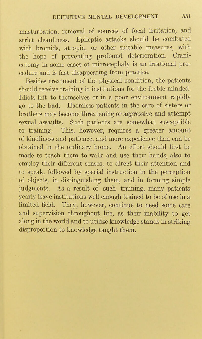 masturbation, removal of sources of focal irritation, and strict cleanliness. Epileptic attacks should be combated with bromids, atropin, or other suitable measures, with the hope of preventing profound deterioration. Crani- ectomy in some cases of microcephaly is an irrational pro- cedure and is fast disappearing from practice. Besides treatment of the physical condition, the patients should receive training in institutions for the feeble-minded. Idiots left to themselves or in a poor environment rapidly go to the bad. Harmless patients in the care of sisters or brothers may become threatening or aggressive and attempt sexual assaults. Such patients are somewhat susceptible to training. This, however, requires a greater amount of kindliness and patience, and more experience than can be obtained in the ordinary home. An effort should first be made to teach them to walk and use their hands, also to employ their different senses, to direct their attention and to speak, followed by special instruction in the perception of objects, in distinguishing them, and in forming simple judgments. As a result of such training, many patients yearly leave institutions well enough trained to be of use in a limited field. They, however, continue to need some care and supervision throughout fife, as their inability to get along in the world and to utilize knowledge stands in striking disproportion to knowledge taught them.