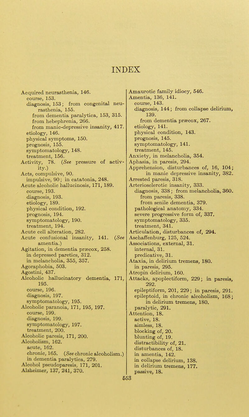 INDEX Acquired neurasthenia, 146. course, 153. diagnosis, 153; from congenital neu- rasthenia, 155. from dementia paralytica, 153, 315. from hebephrenia, 266. from manic-depressive insanity, 417. etiology, 146. physical symptoms, 150. prognosis, 155. symptomatology, 148. treatment, 156. Activity, 78. (See pressure of activ- ity.) Acts, compulsive, 90. Impulsive, 90; in catatonia, 248. Acute alcoholic hallucinosis, 171, 189. course, 193. diagnosis, 193. etiology, 189. physical condition, 192. prognosis, 194. symptomatology, 190. treatment, 194. Acute cell alteration, 282. Acute confusional insanity, 141. (See amentia.) Agitation, in dementia prsecox, 258. in depressed paretics, 312. in melancholia, 355, 357. Agoraphobia, 503. Agostini, 437. AlcohoUc hallucinatory dementia, 171, 195. course, 196. diagnosis, 197. symptomatology, 195. AlcohoUc paranoia, 171, 195, 197. course, 199. diagnosis, 199. symptomatology, 197. treatment, 200. Alcoholic paresis, 171, 200. Alcoholism, 162. acute, 162. chronic, 165. (See chronic alcoholism.) in dementia paralytica, 279. Alcohol pseudoparesis, 171, 201. Alzheimer, 137, 241, 370, 663 Amaurotic family idiocy, 546. Amentia, 136, 141. course, 143. diagnosis, 144; from collapse deUrium, 139. from dementia prsecox, 267. etiology, 141. physical condition, 143. prognosis, 145. symptomatology, 141. treatment, 145. Anxiety, in melancholia, 354. Aphasia, in paresis, 294. Apprehension, disturbances of, 16, 104; in manic depressive insanity, 382. Arrested paresis, 318. Arteriosclerotic insanity, 333. diagnosis, 338; from melancholia, 360. from paresis, 338. from senile dementia, 379. pathological anatomy, 334. severe progressive form of, 337. symptomatology, 335. treatment, 341. Articulation, disturbances of, 294. Aschaffenburg, 125, 524. Associations, external, 31. internal, 31. predicative, 31. Ataxia, in deUrium tremens, 180. in paresis, 295. Atropin delirium, 160. Attacks, apoplectiform, 229; in paresis, 292. epileptiform, 201, 229; in paresis, 291. epileptoid, in chronic alcoholism, 168; in delirium tremens, 180. paralytic, 291. Attention, 18. active, 18. aimless, 18. blocking of, 20. blunting of, 19. distractibility of, 21. disturbances of, 18. in amentia, 142. in collapse delirium, 138. in delirium tremens, 177. passive, 18.