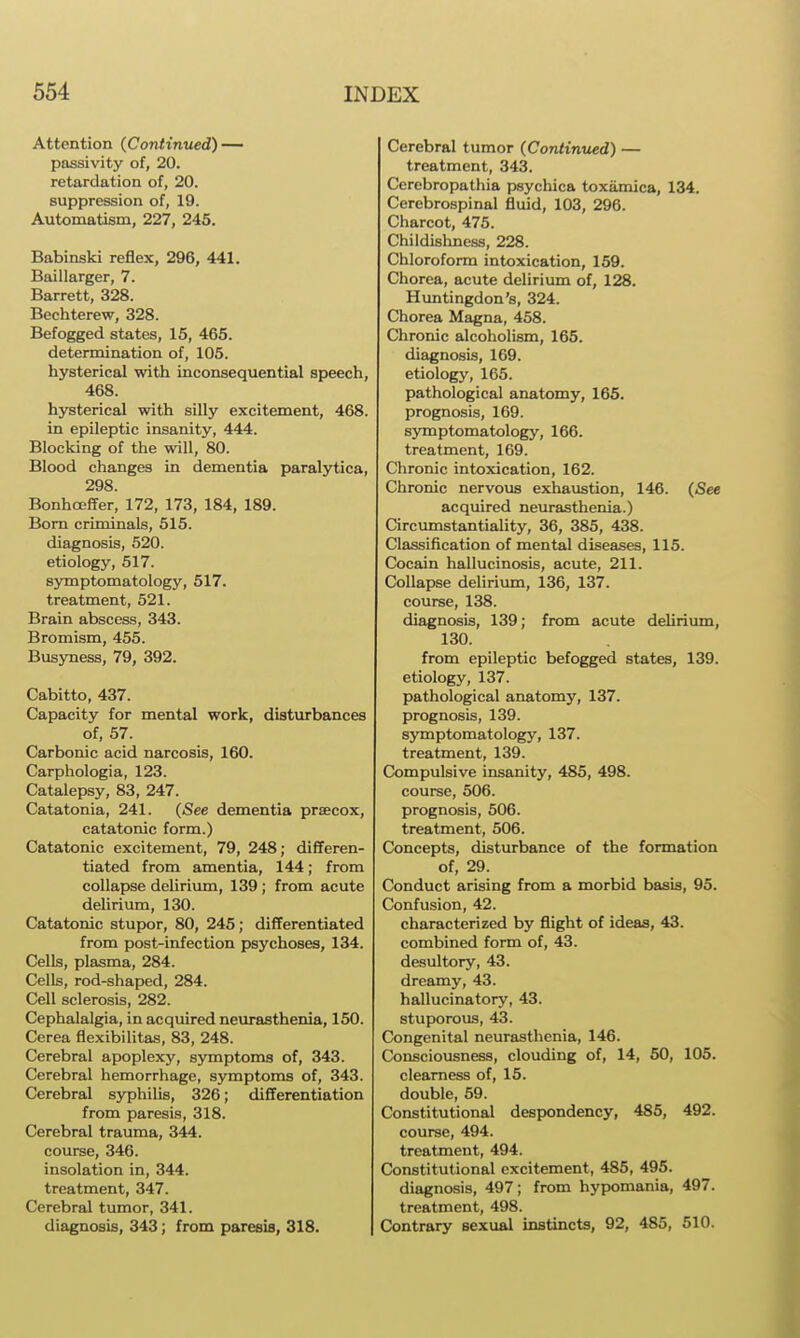 Attention (Continued) — passivity of, 20. retardation of, 20. suppression of, 19. Automatism, 227, 245. Babinski reflex, 296, 441. Baillarger, 7. Barrett, 328. Bechterew, 328. Befogged states, 15, 465. determination of, 105. hysterical with inconsequential speech, 468. hj^terical with silly excitement, 468. in epileptic insanity, 444. Blocking of the will, 80. Blood changes in dementia paralytica, 298. Bonhoeffer, 172, 173, 184, 189. Bom criminals, 515. diagnosis, 520. etiology, 517. sjonptomatology, 517. treatment, 521. Brain abscess, 343. Bromism, 455. Busyness, 79, 392. Cabitto, 437. Capacity for mental work, disturbances of, 57. Carbonic acid narcosis, 160. Carphologia, 123. Catalepsy, 83, 247. Catatonia, 241. (See dementia praecox, catatonic form.) Catatonic excitement, 79, 248; differen- tiated from amentia, 144; from collapse delirium, 139 ; from acute delirium, 130. Catatonic stupor, 80, 245; differentiated from post-infection psychoses, 134. Cells, plasma, 284. Cells, rod-shaped, 284. Cell sclerosis, 282. Cephalalgia, in acquired neurasthenia, 150. Cerea flexibilitas, 83, 248. Cerebral apoplexy, symptoms of, 343. Cerebral hemorrhage, symptoms of, 343. Cerebral s5T)hili8, 326; differentiation from paresis, 318. Cerebral trauma, 344. course, 346. insolation in, 344. treatment, 347. Cerebral tumor, 341. diagnosis, 343; from paresis, 318. Cerebral tumor (Continued) — treatment, 343. Cerebropathia psychica toxamica, 134. Cerebrospinal fluid, 103, 296. Charcot, 475. Childishness, 228. Chloroform intoxication, 159. Chorea, acute delirium of, 128. Himtingdon's, 324. Chorea Magna, 458. Chronic alcoholism, 165. diagnosis, 169. etiology, 165. pathological anatomy, 165- prognosis, 169. symptomatology, 166. treatment, 169. Chronic intoxication, 162. Chronic nervous exhaustion, 146. (See acquired neurasthenia.) Circumstantiality, 36, 385, 438. Classification of mental diseases, 115. Cocain hallucinosis, acute, 211. Collapse delirium, 136, 137. course, 138. diagnosis, 139; from acute delirium, 130. from epileptic befogged states, 139. etiology, 137. pathological anatomy, 137. prognosis, 139. symptomatology, 137. treatment, 139. Compulsive insanity, 485, 498. course, 506. prognosis, 506. treatment, 506. Concepts, disturbance of the formation of, 29. Conduct arising from a morbid basis, 95. Confusion, 42. characterized by flight of ideas, 43. combined form of, 43. desultory, 43. dreamy, 43. hallucinatory, 43. stuporous, 43. Congenital neurasthenia, 146. Consciousness, clouding of, 14, 50, 105. clearness of, 15. double, 59. Constitutional despondency, 485, 492. course, 494. treatment, 494. Constitutional excitement, 485, 495. diagnosis, 497; from hypomania, 497. treatment, 498. Contrary sexual instincts, 92, 485, 510.