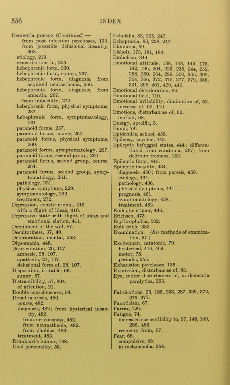 Dementia prsecox (Continued) — from post infection psychoses, 133. from presenile delusional insanity, 368. etiology, 219. exacerbations in, 255. hebephrenic form, 230. hebephrenic form, course, 237. hebephrenic form, diagnosis, from acquired neurasthenia, 266. hebephrenic form, diagnosis, from amentia, 267. from imbecility, 272. hebephrenic form, physical symptoms, 237. hebephrenic form, symptomatology, 231. paranoid forms, 257. paranoid forms, course, 260. paranoid forms, physical symptoms, 260. paranoid forms, symptomatology, 257. paranoid forms, second group, 260. paranoid forms, second group, course, 264. paranoid forms, second group, symp- tomatology, 261. pathology, 221. physical symptoms, 229. symptomatology, 222. treatment, 272. Depression, constitutional, 419. with a flight of ideas, 410. Depressive state with flight of ideas and emotional elation, 411. Derailment of the will, 87. Desultoriness, 37, 40. Deterioration, mental, 253. Dipsomania, 448. Disorientation, 26, 107. amnesic, 28, 107. apathetic, 27, 107. delusional form of, 28, 107. Disposition, irritable, 66. simny, 67. Distractibility, 57, 394. of attention, 21. Double consciousness, 59. Dread neurosis, 480. course, 482. diagnosis, 482; from hysterical insan- ity, 482. from nervousness, 482. from neurasthenia, 482. from phobias, 483. treatment, 483. Drunkard's humor, 168. Dual personality, 58. Echolalia, 83, 228, 247. Echopraxia, 83, 228, 247. Ekmncsia, 59. Elsholz, 173, 181, 184. Embolism, 344. Emotional attitude, 138, 143, 149, 178, 192, 196, 204, 225, 235, 244, 252, 258, 260, 264, 289, 300, 305, 309, 354, 366, 372, 375, 377, 379, 386, 391, 398, 401, 429, 440. Emotional deterioration, 63. Emotional field, 110. Emotional irritability, diminution of, 62. increase of, 62, 110. Emotions, disturbances of, 62. morbid, 68. Energy, specific, 3. Ennui, 74. Epidemics, school, 458. Epilepsy, psychic, 445. Epileptic befogged states, 444; differen- tiated from catatonia, 267; from delirium tremens, 182. Epileptic furor, 440. Epileptic insanity, 434. diagnosis, 450; from paresis, 450. etiology, 434. pathology, 436. physical symptoms, 441. prognosis, 451. symptomatology, 438. treatment, 452. Epileptic stupor, 446. Erichsen, 475. Erythrophobia, 502. Etat criblc, 335. Examination. (See methods of examina- tion, 97.) Excitement, catatonic, 79. hysterical, 416, 469. motor, 78. periodic, 255. Exhaustion psychoses, 136. Expression, disturbances of, 93. Eye, motor disturbances of, in dementia paralytica, 293. Fabrications, 25, 185, 233, 287, 339, 372, 375, 377. Fanaticism, 67. Farrar, 126. Fatigue, 74. increa.sed susceptibility to, 67, 148, 149, 286, 486. recovery from, 57. Fear, 68. compulsive, 69. in melancholia, 354.