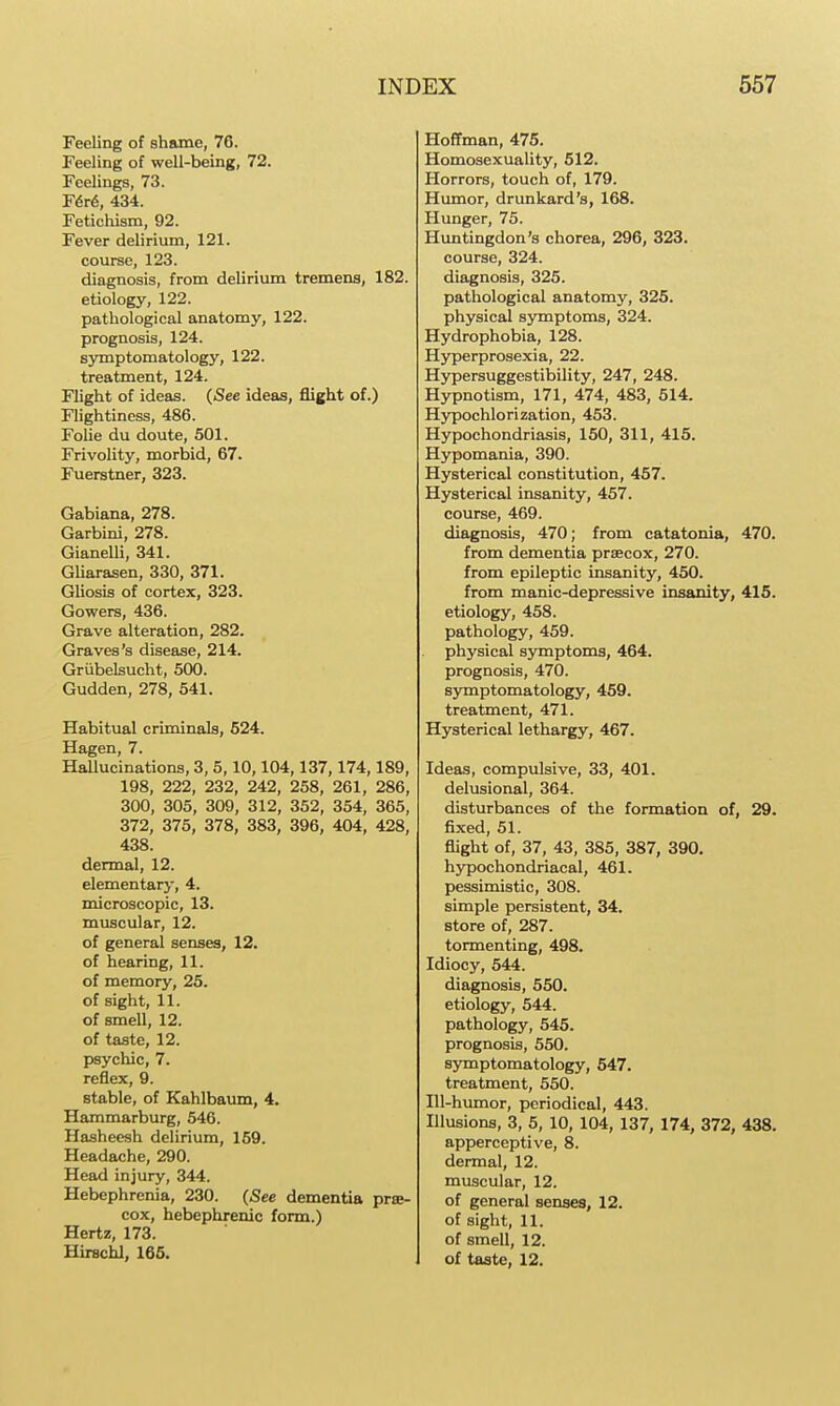 Feeling of shame, 76. Feeling of well-being, 72. Feelings, 73. F6r6, 434. Fetichism, 92. Fever delirium, 121. course, 123. diagnosis, from delirium tremens, 182. etiology, 122. pathological anatomy, 122. prognosis, 124. symptomatology, 122. treatment, 124. Flight of ideas. (See ideas, flight of.) Flightiness, 486. FoUe du doute, 501. Frivolity, morbid, 67. Fuerstner, 323. Gabiana, 278. Garbini, 278. Gianelli, 341. GUarasen, 330, 371. Gliosis of cortex, 323. Gowers, 436. Grave alteration, 282. Graves's disease, 214. Grubelsucht, 500. Gudden, 278, 541. Habitual criminals, 624. Hagen, 7. Hallucinations, 3, 5,10,104,137,174,189, 198, 222, 232, 242, 258, 261, 286, 300, 305, 309, 312, 352, 354, 365, 372, 375, 378, 383, 396, 404, 428, 438. dermal, 12. elementary, 4. microscopic, 13. muscular, 12. of general senses, 12. of hearing, 11. of memory, 25. of sight, 11. of smell, 12. of taste, 12. psychic, 7. reflex, 9. stable, of Kahlbaum, 4. Hammarburg, 546. Hasheesh delirium, 159. Headache, 290. Head injury, 344. Hebephrenia, 230. (See dementia prse- cox, hebephrenic form.) Hertz, 173. Hirschl, 166. Hoffman, 475. Homosexuality, 612. Horrors, touch of, 179. Humor, drunkard's, 168. Hunger, 75. Himtingdon's chorea, 296, 323. course, 324. diagnosis, 325. pathological anatomy, 326. physical symptoms, 324. Hydrophobia, 128. Hyperprosexia, 22. Hypersuggestibility, 247, 248. Hypnotism, 171, 474, 483, 514. Hypochlorization, 453. Hypochondriasis, 150, 311, 415. Hypomania, 390. Hysterical constitution, 457. Hysterical insanity, 457. course, 469. diagnosis, 470; from catatonia, 470. from dementia prsecox, 270. from epileptic insanity, 450. from manic-depressive insanity, 415. etiology, 458. pathology, 459. physical symptoms, 464. prognosis, 470. symptomatology, 459. treatment, 471. Hysterical lethargy, 467. Ideas, compulsive, 33, 401. delusional, 364. disturbances of the formation of, 29. fixed, 51. flight of, 37, 43, 385, 387, 390. hypochondriacal, 461. pessimistic, 308. simple persistent, 34. store of, 287. tormenting, 498. Idiocy, 544. diagnosis, 550. etiology, 544. pathology, 546. prognosis, 550. symptomatology, 547. treatment, 550. Ill-himior, periodical, 443. Illusions, 3, 5, 10, 104, 137, 174, 372, 438. apperceptive, 8. dermal, 12. muscular, 12. of general senses, 12. of sight, 11. of smell, 12. of taste, 12.