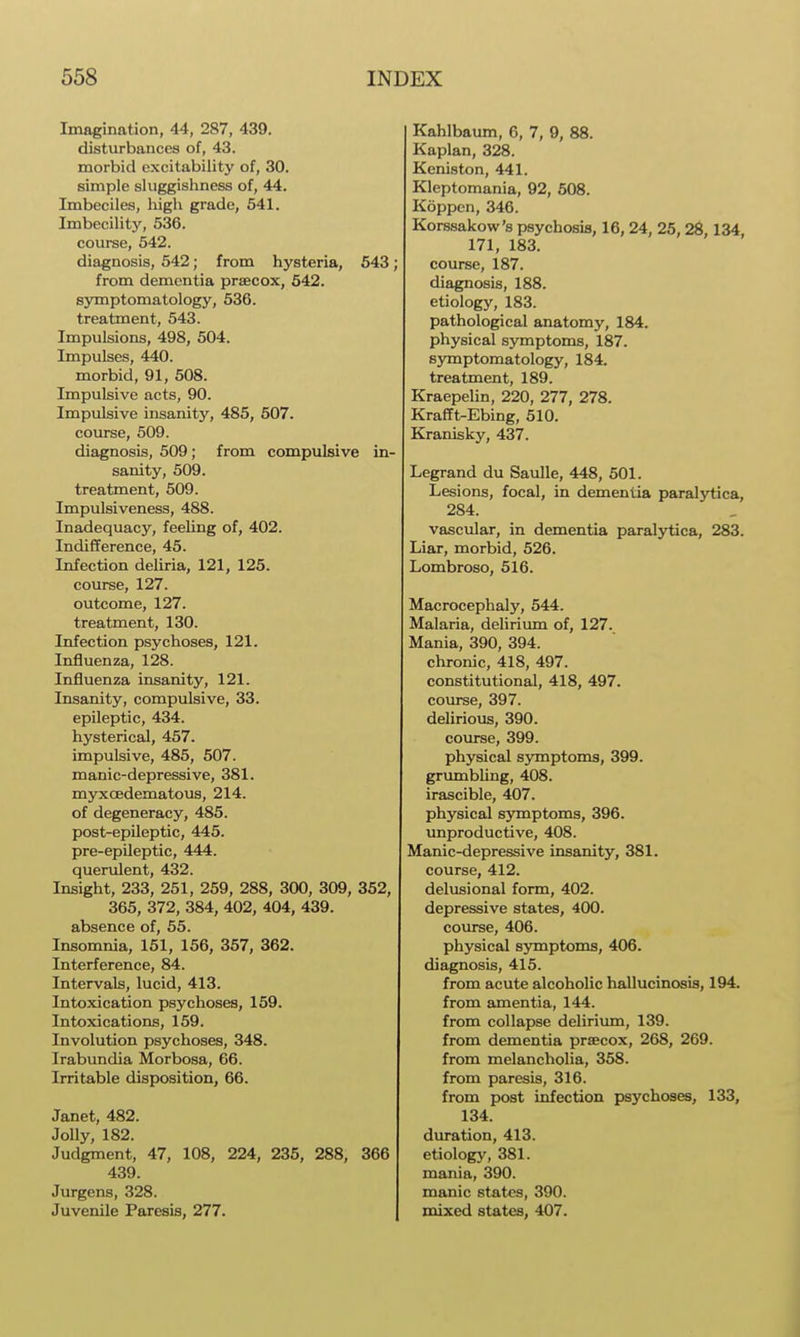 Imagination, 44, 287, 439. disturbances of, 43. morbid excitability of, 30. simple sluggishness of, 44. Imbeciles, liigh grade, 641. Imbecilitj'^, 536. course, 542. diagnosis, 542; from hysteria, 543; from dementia praecox, 542. symptomatology, 536. treatment, 543. Impulsions, 498, 504. Impulses, 440. morbid, 91, 508. Impulsive acts, 90. Impulsive insanity, 485, 507. course, 509. diagnosis, 509; from compulsive in- sanity, 509. treatment, 509. Impulsiveness, 488. Inadequacy, feeUng of, 402. Indifference, 45. Infection deliria, 121, 125. course, 127. outcome, 127. treatment, 130. Infection psychoses, 121. Influenza, 128. Influenza insanity, 121. Insanity, compulsive, 33. epileptic, 434. hysterical, 457. impulsive, 485, 507. manic-depressive, 381. myxcedematous, 214. of degeneracy, 485. post-epileptic, 445. pre-epUeptic, 444. querulent, 432. Insight, 233, 251, 259, 288, 300, 309, 352, 365, 372, 384, 402, 404, 439. absence of, 65. Insomnia, 161, 156, 357, 362. Interference, 84. Intervals, lucid, 413. Intoxication psychoses, 159. Intoxications, 159. Involution psychoses, 348. Irabundia Morbosa, 66. Irritable disposition, 66. Janet, 482. Jolly, 182. Judgment, 47, 108, 224, 235, 288, 366 439. Jurgens, 328. Juvenile Paresis, 277. Kahlbaum, C, 7, 9, 88. Kaplan, 328. Keniston, 441. Kleptomania, 92, 508. Koppen, 346. Kors.sakow's psychosis, 16, 24, 25, 28,134, 171, 183. course, 187. diagnosis, 188. etiology, 183. pathological anatomy, 184. physical symptoms, 187. symptomatology, 184. treatment, 189. Kraepelin, 220, 277, 278. Krafft-Ebing, 510. Kranisky, 437. Legrand du Saulle, 448, 501. Lesions, focal, in dementia paralytica, 284. vascular, in dementia paralytica, 283. Liar, morbid, 526. Lombroso, 516. Macrocephaly, 544. Malaria, delirium of, 127. Mania, 390, 394. chronic, 418, 497. constitutional, 418, 497. course, 397. delirious, 390. course, 399. physical symptoms, 399. grumbling, 408. irascible, 407. physical S3ntnptoms, 396. unproductive, 408. Manic-depressive insanity, 381. course, 412. delusional form, 402. depressive states, 400. course, 406. physical symptoms, 406. diagnosis, 415. from acute alcoholic hallucinosis, 194. from amentia, 144. from collapse deliriimi, 139. from dementia prsecox, 268, 269. from melancholia, 358. from paresis, 316. from post infection psychoses, 133, 134. dm-ation, 413. etiology, 381. mania, 390. manic states, 390. mixed states, 407.
