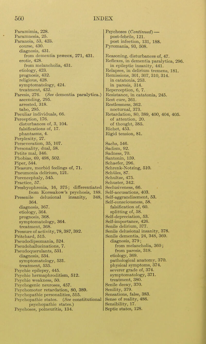 Paramimia, 228. Paramnesia, 25. Paranoia, 53, 423. course, 430. diagnosis, 431. from dementia praecox, 271, 431. erotic, 428. from melancholia, 431. etiology, 423. prognosis, 432. religious, 428. symptomatology, 424. treatment, 432. Paresis, 276. (See dementia paralytica.) ascending, 295. arrested, 318. tabo, 296. Pectiliar individuals, 66. Perception, 176. disturbances of, 3, 104. falsifications of, 17. phantasms, 4. Perplexity, 27. Perseveration, 35, 107. Personality, dual, 58. Petite mal, 346. Phobias, 69, 498, 502. Piper, 544. Pleasure, morbid feelings of, 71. Pnevunonia delirium, 121. Porencephaly, 545. Practice, 57. Presbyophrenia, 16, 375; differentiated from Korssakow's psychosis, 188. Presenile delusional insanity, 348, 364. diagnosis, 367. etiology, 364. prognosis, 368. symptomatology, 364. treatment, 368. Pressure of activity, 78, 387, 392. Pritchard, 515. Pseudodipsomania, 524. Pseudohallucinations, 7. Pseudoquerulants, 631. diagnosis, 634. symptomatology, 531. treatment, 635. Psycliic epilepsy, 445. Psychic hermaphroditism, 612. Psychic weakness, 60. Psychogenic neuroses, 467. Psychomotor retardation, 80, 389. Psychopathic personalities, 516. Psychopathic states. (See constitutional psychopathic states.) Psychoses, polneuritis, 134. Psychoses (Continiied) — posMebrile, 121. post infection, 131, 188. Pyromania, 93, 508. Reasoning, disturbances of, 47. Reflexes, in dementia paralytica, 296. in epileptic insanity, 441. Relapses, in delirium tremens, 181. Remissions, 301, 307, 310, 314. in catatonia, 263. in paresis, 314. Reperception, 6, 7. Resistance, in catatonia, 245. Rest cure, 361. Restlessness, 362. nocturnal, 373. Retardation, 80, 389, 400, 404, 405. of attention, 20. of thought, 385. Richet, 463. Rigid tension, 81. Sachs, 546. Sadism, 92. Sadness, 70. Santonin, 159. Schaefer, 296. Schrenk-Notzing, 610. Schiiles, 87. Schultze, 475. Schuster, 342. Seclusiveness, 66. Self-accusations, 403. Self-aggrandizement, 63. Self-consciousness, 58. falsification of, 60. splitting of, 58. Self-depreciation, 53. Self-importance, 426. Senile deUrium, 377. Senile delusional insanity, 378. Senile dementia, 24, 348, 369. diagnosis, 379; from melancholia, 360; from paresis, 318. etiology, 369. pathological anatomy, 370. physical symptoms, 374. severer grade of, 374. sjmiptomatology, 371. treatment, 380. Senile decay, 370. Senility, 379. Sensations, false, 383. Sense of reality, 486. SensibiUty, 17. Septic states, 128.