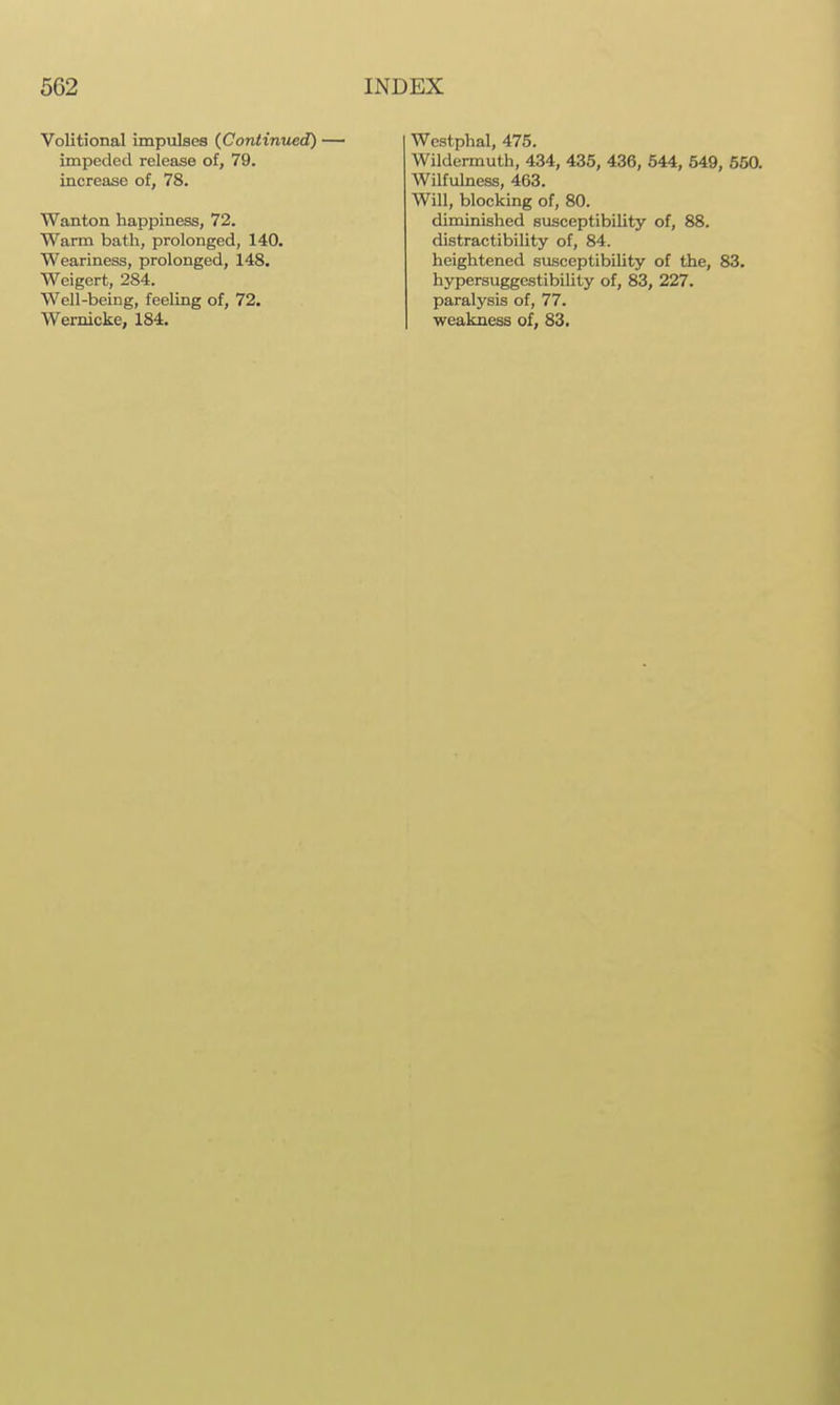 Volitional impulses {Continued) impeded release of, 79. increase of, 78. Wanton happiness, 72. Warm bath, prolonged, 140. Weariness, prolonged, 148. Weigert, 284. Well-being, feeling of, 72, Wernicke, 184. Wcstphal, 475. Wildermuth, 434, 435, 436, 544, 549, 650. Wilfulness, 463. Will, blocking of, 80. diminished susceptibility of, 88. distractibility of, 84. heightened susceptibility of the, 83. hypersuggestibility of, 83, 227. paralysis of, 77. weakness of, 83.
