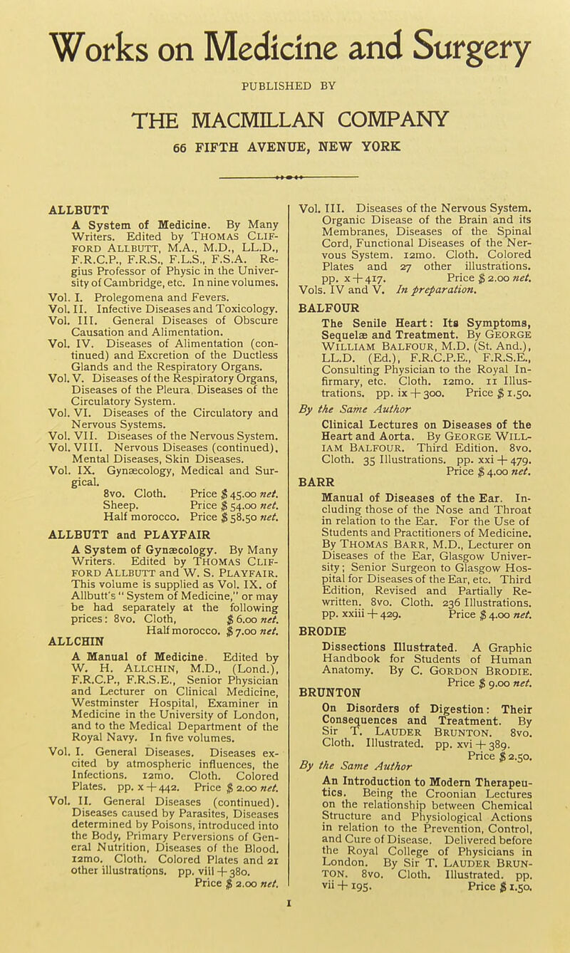 Works on Medicine and Surgery PUBLISHED BY THE MACMILLAN COMPANY 66 FIFTH AVENUE, NEW YORK ALLBUTT A System of Medicine. By Many Writers. Edited by Thomas Clif- ford Allbutt, M.A., M.D., LL.D., F.R.C.P., F.R.S., F.L.S., F.S.A. Re- gius Professor of Piiysic in Ihie Univer- sity of Cambridge, etc. In nine volumes. Vol. I. Prolegomena and Fevers. Vol. II. Infective Diseases and Toxicology. Vol. III. General Diseases of Obscure Causation and Alimentation. Vol. IV. Diseases of Alimentation (con- tinued) and Excretion of the Ductless Glands and the Respiratory Organs. Vol. V. Diseases of the Respiratory Organs, Diseases of the Pleura, Diseases of the Circulatory System. Vol. VI. Diseases of the Circulatory and Nervous Systems. Vol. VII. Diseases of the Nervous System. Vol. VIII. Nervous Diseases (continued). Mental Diseases, Skin Diseases. Vol. IX. Gynagcology, Medical and Sur- gical. 8vo. Cloth. Price $ 45.00 net. Sheep. Price $ 54.00 net. Half morocco. Price $ 58.50 net. ALLBUTT and PLAYFAIR A System of Gynaecology. By Many Writers. Edited by THOMAS CLIF- FORD Allbutt and W. S. Playfair. This volume is supplied as Vol. IX. of Allbutt's  System of Medicine, or may be had separately at the following prices: 8vo. Cloth, $ 6.00 net. Half morocco. $ 7.00 net. ALLCHIN A Manual of Medicine. Edited by W. H. Allchin, M.D., (Lend.), F.R.C.P., F.R.S.E., Senior Physician and Lecturer on Clinical Medicine, Westminster Hospital, Examiner in Medicine in the University of London, and to the Medical Department of the Royal Navy. In five volumes. Vol. I. General Diseases. Diseases ex- cited by atmospheric influences, the Infections, lamo. Cloth. Colored Plates, pp. X -f- 442. Price $ 2.00 net. Vol, II. General Diseases (continued). Diseases caused by Parasites, Diseases determined by Poisons, introduced into the Body, Primary Perversions of Gen- eral Nutrition, Diseases of the Blood. i2mo. Cloth. Colored Plates and 21 other illustrations, pp. viil -)- 380. Price $ 2.00 net. Vol. III. Diseases of the Nervous System. Organic Disease of the Brain and its Membranes, Diseases of the Spinal Cord, Functional Diseases of the Ner- vous System. i2mo. Cloth. Colored Plates and 27 other illustrations, pp. X 4-417. Price ^ 2.00 Vols. IV and V. In preparation. BALFOUR The Senile Heart: Its Symptoms, Sequelae and Treatment. By George William Balfour, M.D. (St. And.), LL.D. (Ed.), F.R.C.P.E., F.R.S.E., Consulting Physician to the Royal In- firmary, etc. Cloth. i2mo. 11 Illus- trations, pp. ix + 300. Price ^1.50. By the Same Author Clinical Lectures on Diseases of the Heart and Aorta. By George Will- iam Balfour. Third Edition. 8vo. Cloth. 35 Illustrations, pp. xxi -\- 479. Price & 4.00 net, BARR Manual of Diseases of the Ear. In- cluding those of the Nose and Throat in relation to the Ear. For the Use of Students and Practitioners of Medicine. By Thomas Barr, M.D., Lecturer on Diseases of the Ear, Glasgow Univer- sity ; Senior Surgeon to Glasgow Hos- pital for Diseases of the Ear, etc. Third Edition, Revised and Partially Re- written. 8vo. Cloth. 236 Illustrations, pp. xxiii -f- 429. Price $ 4.00 net. BRODIE Dissections Illustrated. A Graphic Handbook for Students of Human Anatomy. By C. GORDON Brodie. Price % Q.oo net. BRUNTON On Disorders of Digestion: Their Consequences and Treatment. By Sir T. Lauder Brunton. 8vo. Cloth. Illustrated, pp. xvi + 389. Price $ 2.50. By the Same Author An Introduction to Modem Therapeu- tics. Being the Croonian Lectures on the relationship between Chemical Structure and Physiological Actions in relation to the Prevention, Control, and Cure of Disease. Delivered before the Royal College of Physicians in London. By Sir T. Lauder Brun- ton. 8vo. Cloth. Illustrated, pp. vii -1- 195. Price $ 1.50.
