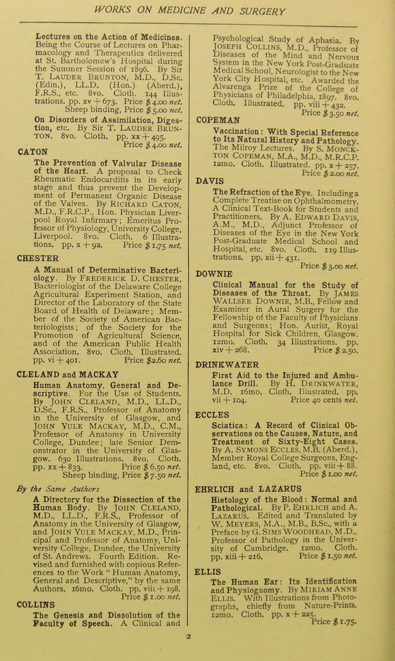 Lectures on the Action of Medicines. Being the Course of Lectures on Phar- macology and Therapeutics delivered at St. Bartholomew's Hospital during the Summer Session of 1896. By Sir T. Lauder Brunton, M.D., D.Sc. (Edin.), LL.D. (Hon.) (Aberd.), F.R.S., etc. 8vo. Cloth. 144 Illus- trations, pp. XV + 673. Price $ 4.00 net. Sheep binding, Price $ 5.00 net. On Disorders of Assimilation, Diges- tion, etc. By Sir T. Lauder Brun- ton. 8vo. Cloth, pp. XX + 495. Price $ 4.00 net. CATON The Prevention of Valvular Disease of the Heart. A proposal to Check Rheumatic Endocarditis in its early stage and thus prevent the Develop- ment of Permanent Organic Disease of the Valves. By Richard Caton M.D., F.R.C.P., Hon. Physician Liver- pool Royal Infirmary; Emeritus Pro- fessor of Physiology, University College, Liverpool. 8vo. Cloth. 6 Illustra- tions, pp. X -h 92. Price $ 1.75 net. CHESTER A Manual of Determinative Bacteri- ology. By Frederick D. Chester, Bacteriologist of the Delaware College Agricultural Experiment Station, and Director of the Laboratory of the State Board of Health of Delaware; Mem- ber of the Society of American Bac- teriologists ; of the Society for the Promotion of Agricultural Science, and of the American Public Health Association. 8vo. Cloth. Illustrated, pp. vi + 401. Price ^2.60 net. CLELAND and MACKAY Human Anatomy, General and De- scriptive. For the Use of Students. By John Cleland, M.D., LL.D., D.Sc, F.R.S., Professor of Anatomy in the University of Glasgow, and John Yule Mackay, M.D., CM., Professor of Anatomy in University College, Dundee; late Senior Dem- onstrator in the University of Glas- gow. 630 Illustrations. 8vo. Cloth, pp. XX -\- 833. Price $ 6.50 net. Sheep binding, Price S7.50 net. By the Same Authors A Directory for the Dissection of the Human Body. By John Cleland, M.D., LL.D., F.R.S., Professor of Anatomy in the University of Glasgow, and John Yule Mackay, M.D., Prin- cipal and Professor of Anatomy, Uni- versity College, Dundee, the University of St. Andrews. Fourth Edition. Re- vised and furnished with copious Refer- ences to the Work  Human Anatomy, General and Descriptive, by the same Authors. i6mo. Cloth, pp. viii -f-198. Price $1.00 net. COLLINS The Genesis and Dissolution of the Faculty of Speech. A Clinical and Psychological Study of Aphasia. By Joseph Collins, M.D., Professor of Diseases of the Mind and Nervous System in the New York Post-Graduate Medical School, Neurologist to the New York City Hospital, etc. Awarded the Alvarenga Prize of the College of Physicians of Philadelphia, 1897. 8vo. Cloth. Illustrated, pp. viii+ 432. Price $ 3.50 net. COPEMAN Vaccination: With Special Reference to Its Natural History and Pathology. The Milroy Lectures. By S. MONCK- TON Copeman, M.A., M.D., M.R.C.P. i2mo. Cloth. Illustrated, pp. x-f-257. Price $ 2.00 net. DAVIS The Refraction of the Eye. Includinga Complete Treatise on Ophthalmometry. A Clinical Text-Book for Students and Practitioners. By A. EDWARD Davis, A.M., M.D., Adjunct Professor of Diseases of the Eye in the New York Post-Graduate Medical School and Hospital, etc. 8vo. Cloth. 119 Illus- trations, pp. xii + 431. Price $ 3.00 net. DOWNIE Clinical Manual for the Study of Diseases of the Throat. By James Wallser Downie, M.B., Fellow and Examiner in Aural Surgery for the Fellowship of the Faculty of Physicians and Surgeons; Hon. Aurist, Royal Hospital for Sick Children, Glasgow. i2mo. Cloth. 34 Illustrations, pp. xiv -j- 268. Price $ 2.50. DRINKWATER First Aid to the Injured and Ambu- lance Drill. By H. Drinkwater, M.D. i6mo. Cloth. Illustrated, pp. vii -j- 104. Price 40 cents net. ECCLES Sciatica: A Record of Clinical Ob- servations on the Causes, Nature, and Treatment of Sixty-Eight Cases. By A. SVMONS Eccles, M.B. (Aberd.), Member Royal College Surgeons, Eng- land, etc. 8vo. Cloth, pp. viii -t- 88. Price $1.00 net. EHRLICH and LAZARUS Histology of the Blood: Normal and Pathological. By P. Ehrlich and A. Lazarus. Edited and Translated by W. Meyers, M.A., M.B., B.Sc, with a Preface by G. Sims Woodhead, M.D., Professor of Pathology in the Univer- sity of Cambridge. i2mo. Cloth, pp. xiii + 216. Price $ 1.50 net. ELLIS The Human Ear: Its Identification and Physiognomy. By Miriam Anne Ellis. With Illustrations from Photo- graphs, chiefly from Nature-Prints. i2mo. Cloth, pp. X -t- 225. Price $ 1.75.