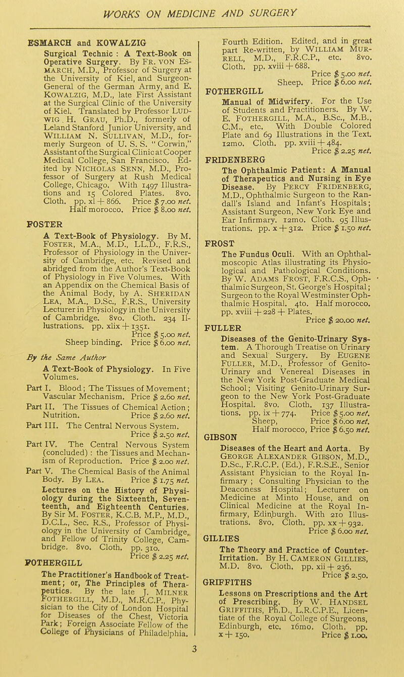 ESMARCH and KOWALZIG Surgical Technic : A Text-Book on Operative Surgery. By Fr. von Es- MARCH, M.D., Professor of Surgery at the University of Kiel, and Surgeon- General of the German Army, and E. KowALZiG, M.D., late First Assistant at the Surgical Clinic of the University of Kiel. Translated by Professor LUD- WIG. H. Grau, Ph.D., formerly of Leland Stanford Junior University, and William N. Sullivan, M.D., for- merly Surgeon of U. S. S.  Corwin, Assistant of the Surgical Clinic at Cooper Medical College, San Francisco. Ed- ited by Nicholas Senn, M.D., Pro- fessor of Surgery at Rush Medical College, Chicago. With 1497 Illustra- tions and 15 Colored Plates. 8vo. Cloth, pp. xl + 866. Price $ 7.00 net. Half morocco. Price $ 8.00 net. POSTER A Text-Book of Physiology. By M. Foster, M.A., M.D., LL.D., F.R.S., Professor of Physiology in the Univer- sity of Cambridge, etc. Revised and abridged from the Author's Text-Book of Physiology in Five Volumes. With an Appendix on the Chemical Basis of the Animal Body, by A. Sheridan Lea, M.A., D.Sc, F.R.S., University Lecturer in Physiology in the University of Cambridge. 8vo. Cloth. 234 Il- lustrations, pp. xhx -|-1351. Price $ S.oo net. Sheep binding. Price $ 6.00 net. By the Same Author A Text-Book of Physiology. In Five Volumes. Part I. Blood; The Tissues of Movement; Vascular Mechanism. Price $ 2.60 net. Part II. The Tissues of Chemical Action; Nutrition. Price $ 2.60 net. Part III. The Central Nervous System. Price $ 2.50 net. Part IV. The Central Nervous System (concluded) : the Tissues and Mechan- ism of Reproduction. Price $ 2.00 net. Part V. The Chemical Basis of the Animal Body. By Lea. Price $ 1.75 net. Lectures on the History of Physi- ology during the Sixteenth, Seven- teenth, and Eighteenth Centuries. By Sir M. FOSTER, K.C.B. M.P., M.D., D.C.L., Sec. R.S., Professor of Physi- ology in the University of Cambridge, and Fellow of Trinity College, Cam- bridge. 8vo. Cloth, pp. 310. Price $ 2.215 net. POTHERGILL The Practitioner's Handbook of Treat- ment; or, The Principles of Thera- peutics. By the late J. Milner FOTHERGILL, M.D., M.R.C.P., Phy- sician to the City of London Hospital for Diseases of the Chest, Victoria Park; Foreign Associate Fellow of the College of Physicians of Philadelphia. Fourth Edition. Edited, and in great part Re-written, by WILLIAM MUR- rell, M.D., F.R.C.P., etc. 8vo. Cloth, pp. xviii -f- 688. Price $ 5.00 net. Sheep. Price $ 6.00 tiet. FOTHERGILL Manual of Midwifery. For the Use of Students and Practitioners. By W. E. FOTHERGILL, M.A., B.Sc, M.B., CM., etc. With Double Colored Plate and 69 Illustrations in the Text i2mo. Cloth, pp. xviii -|- 484. Price $ 2.25 net. FRIDENBERG The Ophthalmic Patient: A Manual of Therapeutics and Nursing in Eye Disease. By Percy Fridenberg, M.D., Ophthalmic Surgeon to the Ran- dall's Island and Infant's Hospitals; Assistant Surgeon, New York Eye and Ear Infirmary. i2mo. Cloth. 95 Illus- trations, pp. X -f 312. Price $ 1.50 net. FROST The Fundus Oculi. With an Ophthal- moscopic Atlas illustrating its Physio- logical and Pathological Conditions. By W. Adams Frost, F.R.C.S., Oph- thalmic Surgeon, St. George's Hospital; Surgeon to the Royal Westminster Oph- thalmic Hospital. 4to. Half morocco, pp. xviii -|- 228 4- Plates. Price % 20.00 net. FULLER Diseases of the Genito-Urinary Sys- tem. A Thorough Treatise on Urinary and Sexual Surgery. By EUGENE Fuller, M.D., Professor of Genito- Urinary and Venereal Diseases in the New York Post-Graduate Medical School; Visiting Genito-Urinary Sur- geon to the New York Post-Graduate Hospital. 8vo. Cloth. 137 Illustra- tions, pp. ix -f- 774. Price $ 5.00 net. Sheep, Price $ 6.00 net. Half morocco, Price $ 6.50 net. GIBSON Diseases of the Heart and Aorta. By George Alexander Gibson, M.D., D.Sc, F.R.C.P. (Ed.), F.R.S.E., Senior Assistant Physician to the Royal In- firmary ; Consulting Physician to the Deaconess Hospital; Lecturer on Medicine at Minto House, and on Clinical Medicine at the Royal In- firmary, Edin.burgh. With 210 Illus- trations. 8vo. Cloth, pp. XX -t- 932. Price $ 6.00 net. GILLIES The Theory and Practice of Counter- Irritation. By H. Cameron Gillies, M.D. 8vo. Cloth, pp. xii -f 236. Price $ 2.i;o. GRIFFITHS Lessons on Prescriptions and the Art of Prescribing. By W. Handsel Griffiths, Ph.D., L.R.C.P.E., Licen- tiate of the Royal College of Surgeons, Edinburgh, etc. i6mo. Cloth, pp. X + 150. Price $ i.oo.