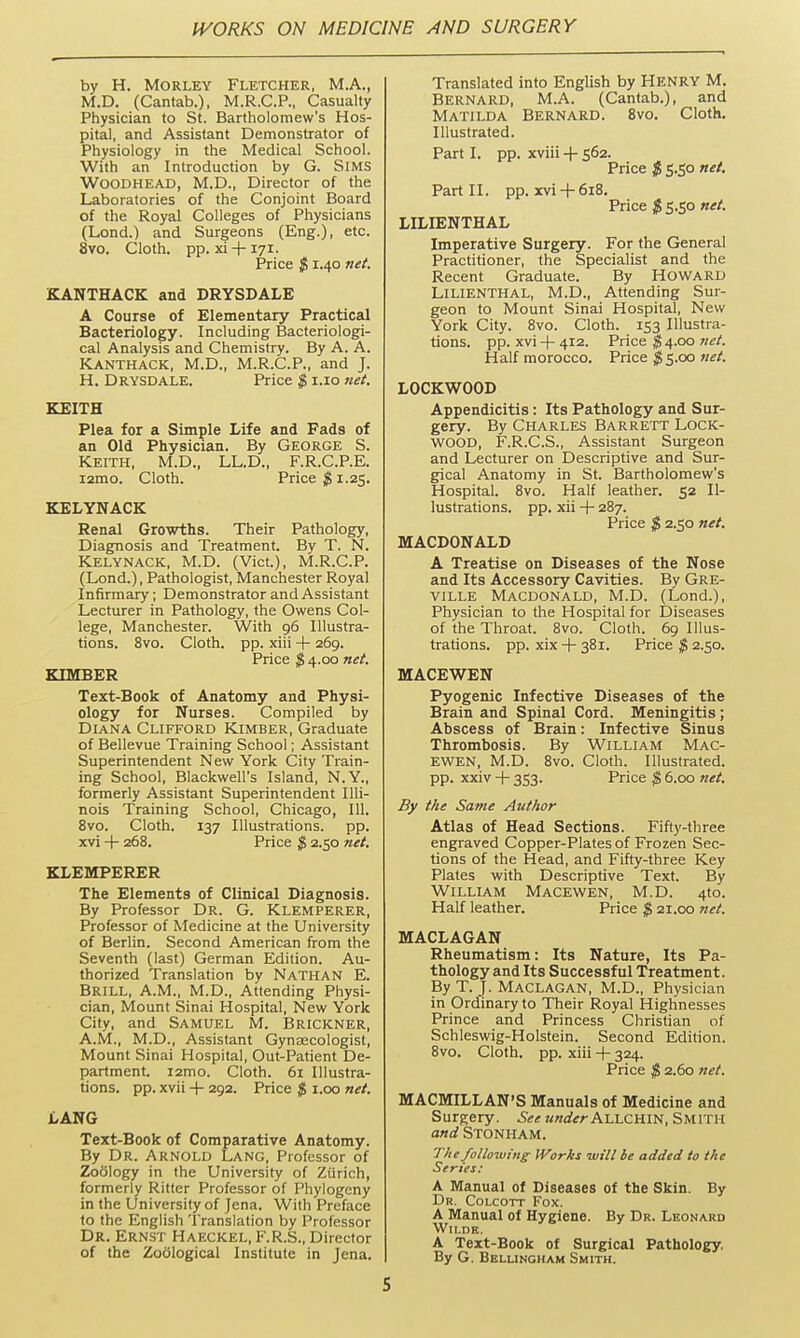 by H. MoRLEY Fletcher, M.A., M.D. (Cantab.), M.R.C.P., Casualty Physician to St. Bartholomew's Hos- pital, and Assistant Demonstrator of Physiology in the Medical School. With an Introduction by G. SiMS WOODHEAD, M.D., Director of the Laboratories of the Conjoint Board of the Royal Colleges of Physicians (Lond.) and Surgeons (Eng.), etc. 8vo. Cloth, pp. xi-l-171. Price $ 1.40 net. KANTHACK and DRYSDALE A Course of Elementary Practical Bacteriology. Including Bacteriologi- cal Analysis and Chemistry. By A. A. KANTHACK, M.D., M.R.C.P., and J. H. DRYSDALE. Price $ i.io net. KEITH Plea for a Simple Life and Fads of an Old Physician. By George S. Keith, M.D., LL.D., F.R.C.P.E. i2mo. Cloth. Price ;g 1.25. KELYNACK Renal Growths. Their Pathology, Diagnosis and Treatment. By T. N. KELYNACK, M.D. (Vict.), M.R.C.P. (Lond.), Pathologist, Manchester Royal Infirmary; Demonstrator and Assistant Lecturer in Pathology, the Owens Col- lege, Manchester. With 96 Illustra- tions. 8vo. Cloth, pp. xiii + 269. Price $ 4.00 net. KIMBER Text-Book of Anatomy and Physi- ology for Nurses. Compiled by Diana Clifford Kimber, Graduate of Bellevue Training School; Assistant Superintendent New York City Train- ing School, Blackwell's Island, N.Y., formerly Assistant Superintendent Illi- nois Training School, Chicago, 111. 8vo. Cloth. 137 Illustrations, pp. xvi -|- 268. Price $ 2.50 net. KLEMPERER The Elements of Clinical Diagnosis. By Professor Dr. G. Klemperer, Professor of Medicine at the University of Berlin. Second American from the Seventh (last) German Edition. Au- thorized Translation by NATHAN E. Brill, A.M., M.D., Attending Physi- cian, Mount Sinai Hospital, New York City, and SAMUEL M. Brickner, A.M., M.D., Assistant Gynascologist, Mount Sinai Hospital, Out-Patient De- partment. i2mo. Cloth. 6r Illustra- tions, pp. xvii -f 292. Price $ i.oo net. LANG Text-Book of Comparative Anatomy. By Dr. Arnold Lang, Professor of Zo61ogy in the University of Ziirich, formerly Ritter Professor of Phylogeny in the University of Jena. With Preface to the English Translation by Professor Dr. Ernst Haeckel, F.R.S., Director of the Zoological Institute in Jena. Translated into English by HENRY M. Bernard, M.A. (Cantab.), and Matilda Bernard. 8vo. Cloth. Illustrated. Part I. pp. xviii -f 562. Price $ 5.50 net. Part II. pp. xvi-h 618. Price $ 5.50 net. LILIENTHAL Imperative Surgery. For the General Practitioner, the Specialist and the Recent Graduate. By HOWARD LILIENTHAL, M.D., Attending Sur- geon to Mount Sinai Hospital, New York City. 8vo. Cloth. 153 Illustra- tions, pp. xvi -f- 412. Price ^4.00 ?iet. Half morocco. Price $ 5.00 net. LOCKWOOD Appendicitis: Its Pathology and Sur- gery. By Charles Barrett Lock- wood, F.R.C.S., Assistant Surgeon and Lecturer on Descriptive and Sur- gical Anatomy in St. Bartholomew's Hospital. 8vo. Half leather. 52 Il- lustrations, pp. xii + 287. Price $ 2.50 net. MACDONALD A Treatise on Diseases of the Nose and Its Accessory Cavities. By Gre- VILLE MACDONALD, M.D. (Lond.), Physician to the Hospital for Diseases of the Throat. 8vo. Cloth. 69 Illus- trations, pp. xix -h 38r. Price $ 2.50. MACEWEN Pyogenic Infective Diseases of the Brain and Spinal Cord. Meningitis; Abscess of Brain: Infective Sinus Thrombosis. By William Mac- EWEN, M.D. Svo. Cloth. Illustrated, pp. xxiv 353. Price $ 6.00 net. By the Same Author Atlas of Head Sections. Fifty-three engraved Copper-Plates of Frozen Sec- tions of the Head, and Fifty-three Key Plates with Descriptive Text. By William Macewen, M.D. 4to. Half leather. Price $ 21.00 net. MACLAGAN Rheumatism: Its Nature, Its Pa- thology and Its Successful Treatment. By T. J. Maclagan, M.D., Physician in Ordinary to Their Royal Highnesses Prince and Princess Christian of Schleswig-Holstein. Second Edition. Svo. Cloth, pp. xiii -|- 324. Price $ 2.60 net. MACMILLAN'S Manuals of Medicine and Surgery. See underh.\AJCnm, SMITH and Stonham. The following Works will be added to the Series: A Manual of Diseases of the Skin. By Dr, Colcott Fox. A Manual of Hygiene. By Dr. Leonard WlI.DH. A Text-Book of Surgical Pathology. By G. Bellingham Smith.