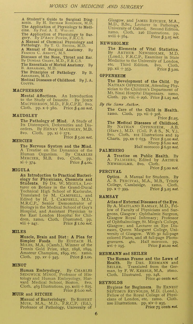 A Student's Guide to Surgical Diag- nosis. By H. 15ETHAM Robinson, M.D. The Application of Physiology to Medi- cine. By Prof. A. E. \Vri..ht. The Application of Physiology to Sur- gery. By D'Arcy Power, F.R.CS. A Manual of Chemical Physiology and Pathology. By T. G. BRooiii, M.D. A Manual of Surgical Anatomy. By Francis C. Abbott, M.S. Diseases of the Nose, Throat and Ear. By DuNDAS Grant, M.D., F.R.CS. The Essentials of Morbid Anatomy. By B. Abrahams, M.D. The Principles of Pathology. By B. Abrahams, M.D. Medical Diseases of Childhood. By J. A. COUTTS. MACPHERSON Mental Affections. An Introduction to the Study of Insanity. By JOHN MACPHERSON, M.D., F.R.C.P.E. 8vo. Cloth, pp. X + 380. Price $ 4.00 net. MAUDSLEY The Pathology of Mind. A Study of Its Distempers, Deformities and Dis- orders. By Henry Maudsley, M.D. Bvo. Cloth, pp. xi + 57T. Price $ s.oo net. MERCIER The Nervous System and the Mind. A Treatise on the Dynamics of the Human Organism. By Charles Mercier, M.B. Bvo. Cloth, pp. ''i + 374- Price $ 4.00. MIGULA An Introduction to Practical Bacteri- ology for Physicians, Chemists and Students. By Dr. W. Migula, Lec- turer on Botany in the Grand-Ducal Technical High School of Karlsruhe. Translated by M. Campbell, and Edited by H. J. Campbell, M.D., M.R.C.P., Senior Demonstrator of Biology in the Medical School of Guy's Hospital, and Assistant Physician to the East London Hospital for Chil- dren. i2mo. Cloth. Illustrated, pp. viii + 247. Price $ 1.60 net. MILES Muscle, Brain and Diet: A Plea for Simpler Foods. By Eustace H. Miles, M.A. (Camb.) , Winner of the Tennis Gold Prize, 1897, 1898, 1899, Amateur Champion, 1899, etc. lamo. Cloth, pp. XV + 345. Price $ i.oo. MINOT Human Embryology. By Charles Sedgwick Minot, Professor of His- tology and Human Embryology, Har- vard Medical School, Boston. Bvo. Cloth. 463 Illustrations, pp. xxiii + 815. Price $ 6.00 net. MUIR and RITCHIE Manual of Bacteriology. By Robert Muir, M.A., M.D., F.R.C.P. (Ed.), Professor of Pathology, University of Glasgow, and James Ritchie, M.A., M.D., B.Sc, Lecturer in Pathology University of Oxford. Second Edition! lamo. Cloth. 126 Illustrations, pp xviii -f 564. Price $ 3.25 net. NEWSHOLME The Elements of Vital Statistics. By Arthur Newsholme, M.D. (Lond.), F.R.C.P., Examiner in State Medicine to the University of London, etc. Third Edition. Bvo. Cloth! pp. xii+3S3. Price 53.00. OPPENHEIM The Development of the Child. By Nathan Oppenheim, Attending Phy- sician to the Children's Department of Mt. Sinai Hospital Dispensary. i2mo. Cloth, pp. viii. -f 296. Price $ 1.25 net. By the Same Author. The Care of the Child in Health. i2mo. Cloth, pp. vii -f 308. Price $1.25. The Medical Diseases of Childhood. By Nathan Oppenheim, A.B. (Harv.), M.D. (Coll. P. & S., N. Y.). 8vo. Cloth. loi Illustrations and 19 Charts, pp. xx -f- 653. Price $ 5.00 net. Sheep ^ 6.00 net. Half morocco $ 6.<,o net. PALMBERG A Treatise on Public Health. By A. Palmberg, Edited by Arthur Newsholme. Bvo. Cloth. Price $ s.oo net. PERCIVAL Optics. A Manual for Students. By A. S. Percival, M.A., M.B., Trinity College, Cambridge. i2mo. Cloth, pp. X + 399. Price $ 3.25 net. RAMSAY Atlas of External Diseases of the Eye. By A. Maitland Ramsay, M.D., Fel- low of Faculty of Physicians and Sur- geons, Glasgow; Ophthalmic Surgeon, Glasgow Royal Infirmary; Professor of Ophthalmology, St. Mingo's College, Glasgow I and Lecturer on Eye Dis- eases, Queen Margaret College, Uni- versity of Glasgow. With 30 full-page colored Plates, and 18 full-page Photo- gravures. 4to. Half morocco, pp. xvi + 195. Price $ 20.00 net. REBMANN and SEILER The Human Frame and the Laws of Health. By Drs. Rebmann and Seiler. Translated from the Ger- man, by F. W. Keeble, M.A. i6mo. Cloth. Illustrated, pp. 14B. Price 40 cents net. REYNOLDS Hygiene for Beginners. By ERNEST Septimus Reynolds, M.D. (Lond.), Fellow of the Royal College of Physi- cians of London, etc. lamo. Cloth. 100 Illustrations, pp. xiv + 235. Price 75 cents net.