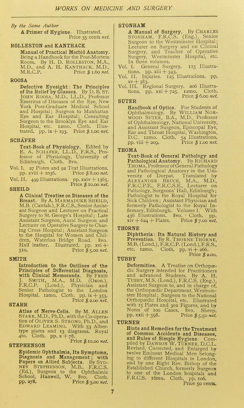 By the Same Author A Primer of Hygiene. Illustrated. Price 35 cents net. ROLLESTON and KANTHACK Manual of Practical Morbid Anatomy. Being a Handbook for the Post-Mortem Room. By H. D. ROLLESTON, M.A., M.D., and A. H. KANTHACK, M.D., M.R.C.P. Price $ 1.60 net. ROOSA Defective Eyesight: The Principles of Its Relief by Glasses. By D. B. St. John Roosa, M.D., LL.D., Professor Emeritus of Diseases of the Eye, New York Post-Graduate Medical School and Hospital; Surgeon to Manhattan Eye and Ear Hospital; Consulting Surgeon to the Brooklyn Eye and Ear Hospital, etc. i2mo. Cloth. Illus- trated, pp. ix + 193. Price $ i.oo net. SCHAFER Text-Book of Physiology. Edited by E. A. SCHAFER, LL.D., F.R.S., Pro- fessor of Physiology, University of Edinburgh. Cloth. 8vo. Vol. I. 27 Plates and 92 Text Illustrations, pp. xviii + 1036. Price $ 8.00 net. Vol. II. 499 Illustrations, pp. xxiv + 1365. Price $ 10.00 net. SHEILD A Clinical Treatise on Diseases of the Breast. By A. Marmaduke Sheild, M.B. (Cantab.), F.R.C.S., Senior Assist- ant Surgeon and Lecturer on Practical Surgery to St. George's Hospital; Late Assistant Surgeon, Aural Surgeon and Lecturer on Operative Surgery to Char- ing Cross Hospital; Assistant Surgeon to the Hospital for Women and Chil- dren, Waterloo Bridge Road. 8vo. Half leather. Illustrated, pp. xvi-|- 510. Price g s.oo «tf/. SMITH Introduction to the Outlines of the Principles of Differential Diagnosis, with Clinical Memoranda. By Fred J. Smith, M.A., M.D. (Oxon.), F. R.C.P. (Lond.), Physician and Senior Pathologist to the London Hospital. i2nno. Cloth, pp. ix-1-353. Price $ 2.00 net. STARR Atlas of Nerve-Cells. By M. Allen Starr, M.D., Ph.D., with the Co-opera- tion of Oliver S. Strong, Ph.D., and Edward Leaming. With 53 Alber- type plates and 13 diagrams. Royal 4to. Cloth, pp. X -f- 78. Price % 10.00 net. STEPHENSON Epidemic Ophthalmia, Its Symptoms, Diagnosis and Management; with Papers on Allied Subjects. By Syd- ney Stephenson, M.B., F.R.C.S. (Ed.), Surgeon to the Ophthalmic School, Hanwell, W. Svo. Cloth, pp. 278. Price Jj 3.00 net. STONHAM A Manual of Surgery. By Charles Stonham, F.R.C.S. (Eng.), Senior Surgeon to the Westminster Hospital; Lecturer on Surgery and on Clinical Surgery, and Teacher of Operative Surgery, Westminster Hospital, etc. In three volumes. Vol. I. General Surgery. 115 Illustra- tions, pp. xiii -h 343. Vol. II. Injuries. 125 Illustrations, pp. XV + 383. Vol. III. Regional Surgery. 206 Illustra- tions, pp. xxi -f- 725. i2mo. Cloth. Price $ 6.00 net. SUTER Handbook of Optics. For Students of Ophthalmology. By WILLIAM NOR- WOOD Suter, B.A., M.D., Professor of Ophthalmology, National University, and Assistant Surgeon, Episcopal Eye, Ear and Throat Hospital, Washington, D.C. i2mo. Cloth. 54 Illustrations, pp. viii H- 209. Price $ i.oo net, THOMA Text-Book of General Pathology and Pathological Anatomy. By Richard Thoma, Professor of General Pathology and Pathological Anatomy in the Uni- versity of Dorpat. Translated by Alexander Bruce, M.A., M.D., F.R.C.P.E., F.R.C.S.E., Lecturer on Pathology, Surgeons' Hall, Edinburgh; Pathologist to the Royal Hospital for Sick Children; Assistant Physician and formerly Pathologist to the Royal In- firmary, Edinburgh. Volume I. With 436 Illustrations. Svo. Cloth, pp. xiv -f- 624 -i- Plates. Price $ 7.00 7iet. THORNE Diphtheria: Its Natural History and Prevention. By R. Thorne Thorne, M.B. (Lond.), F.R.C.P. (Lond.),F.R.S., etc. i2mo. Cloth, pp. vi-l-266. Price % 2.00. TUBBY Deformities. A Treatise on Orthopae- dic Surgery intended for Practitioners and advanced Students. By A. H. Tubby, M.S. (Lond.), F.R.C.S. (Eng.), Assistant Surgeon to, and in charge of, the Orthopaedic Department, Westmin- ster Hospital; Surgeon to the National Orthopaedic Hospital, etc. Illustrated with 15 Plates and 302 Figures, and by Notes of 100 Cases. Svo. Sheep, pp. xxii -\- 598. Price $ 5.50 net. TURNER Hints and Remedies for the Treatment of Common Accidents and Diseases, and Rules of Simple Hygiene. Com- piled by Dawson W.Turner, D.C.L. Revised, Corrected, and Enlarged by twelve Eminent Medical Men belong- ing to different Hospitals in London, and by one Right Rev. Bishop of the Established Church, formerly Surgeon to one of the London hospitals and F.R.C.S. i6mo. Cloth, pp. 106. Price 50 cents.