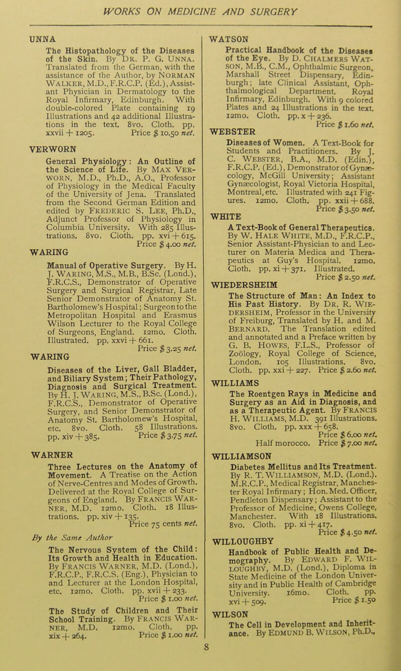 UNNA The Histopathology of the Diseases of the Skin. By Dr. P. G. Unna. Translated from the German, with the assistance of the Author, by NORMAN Walker, M.D.,F.R.C.P. (Ed.), Assist- ant Physician ia Dermatology to the Royal Infirmary, Edinburgh. With double-colored Plate containing 19 Illustrations and 42 additional Illustra- tions in the text. 8vo. Cloth, pp. xxvii ■}-1205. Price $ 10.50 net. VERWORN General Physiology: An Outline of the Science of Life. By Max Ver- worn, M.D., Ph.D., A.O., Professor of Physiology in the Medical Faculty of the University of Jena. Translated from the Second German Edition and edited by FREDERIC S. Lee, Ph.D., Adjunct Professor of Physiology in Columbia University. With 285 Illus- trations. 8vo. Cloth, pp. xvi + 615. Price $ 4.00 net. WARING Manual of Operative Surgery. By H. J. Waring, M.S., M.B., B.Sc (Lond.), F.R.C.S., Demonstrator of Operative Surgery and Surgical Registrar, Late Senior Demonstrator of Anatomy St. Bartholomevi''s Hospital; Surgeon to the Metropolitan Hospital and Erasmus Wilson Lecturer to the Royal College of Surgeons, England. i2mo. Cloth. Illustrated, pp. xxvi -t- 661. Price $ 3.25 net. WARING Diseases of the Liver, Gall Bladder, and Biliary System; Their Pathology, Diagnosis and Surgical Treatment. By H. j. Waring, M.S., B.Sc. (Lond.), F.R.C.S., Demonstrator of Operative Surgery, and Senior Demonstrator of Anatomy St. Bartholomew's Hospital, etc. 8vo. Cloth. 58 Illustrations, pp. xiv + 385. Price $ 3.75 net. WARNER Three Lectures on the Anatomy of Movement. A Treatise on the Action of Nerve-Centres and Modes of Growth. Delivered at the Roval College of Sur- geons of England. 'By Francis War- ner, M.D. i2mo. Cloth. 18 Illus- trations, pp. xiv -f 135. Price 75 cents net. By the Same Author The Nervous System of the Child: Its Growth and Health in Education. By Francis Warner, M.D. (Lond.), F.R.C.P., F.R.C.S. (Eng.), Physician to and Lecturer at the London Hospital, etc. i2mo. Cloth, pp. xvii + 233. Price $ i.oo net. The Study of Children and Their School Training. By Francis War- ner, M.D. i2mo. Cloth. pp. xix + 264. Price $ i.oo net. WATSON Practical Handbook of the Diseases of the Eye. By D. Chalmers Wat- son, M.B., CM., Ophthalmic Surgeon, Marshall Street Dispensary, Edin- burgh; late Clinical Assistant, Oph- thalmological Department. Royal Infirmary, Edinburgh. With 9 colored Plates and 24 Illustrations in the text, i2mo. Cloth, pp. X -f- 236. Price J! 1.60 net. WEBSTER Diseases of Women. A Text-Book for Students and Practitioners. By J. C. Webster, B.A., M.D. (Edin.), F. R.C.P. (Ed.), Demonstrator of Gynae- cology, McGill University; Assistant Gynaecologist, Royal Victoria Hospital, Montreal, etc. Illustrated with 241 Fig- ures. i2mo. Cloth, pp. xxii-f-688. Price J! 3.50 net. WHITE A Text-Book of General Therapeutics. By W. Hale White, M.D., F.R.C.P., Senior Assistant-Physician to and Lec- turer on Materia Medica and Thera- peutics at Guy's Hospital. i2mo. Cloth, pp. xi-1-371. Illustrated. Price 2.50 net. WIEDERSHEIM The Structure of Man: An Index to His Past History. By Dr. R. Wie- DERSHEIM, Professor in the University of Freiburg, Translated by H. and M. Bernard. The Translation edited and annotated and a Preface written by G. B. Howes, F.L.S., Professor of Zoology, Royal College of Science, London. 105 Illustrations. 8vo. Cloth, pp. xxi + 227. Price $ 2.60 net. WILLIAMS The Roentgen Rays in Medicine and Surgery as an Aid in Diagnosis, and as a Therapeutic Agent. By Francis H. Williams, M.D. 391 Illustrations. 8vo. Cloth, pp. XXX + 658. Price $ 6.00 net. Half morocco. Price $ 7.00 net. WILLIAMSON Diabetes Mellitus and Its Treatment. By R. T.Williamson, M.D. (Lond.). M.R.C.P., Medical Registrar, Manches- ter Royal Infirmary; Hon.Med.Officer, Pendleton Dispensary; Assistant to the Professor of Medicine, Owens College, Manchester. With 18 Illustrations. 8vo. Cloth, pp. xi-l-417. Price $4.50 net. WILLOUGHBY Handbook of Public Health and De- mography. By Edward F. Wil- LOUGHBY, M.D. (Lond.), Diploma in State Medicine of the London Univer- sity and in Public Health of Cambridge University. i6mo. Cloth. pp. xvi + 509. Price $ 1.50 WILSON The Cell in Development and Inherit- ance. By Edmund B. Wilson, Ph.D.,