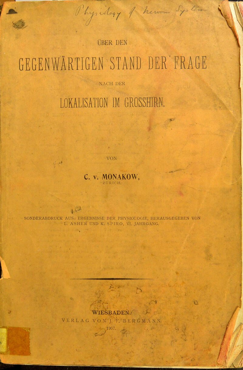 ÜBER DEN GEGENWARTIGEN STAND DER'FRAGE NACH DER LOKALISATION IM GROSSHIM VON C. V. MONAKOW, ZÜRICH. SONDERABDRÜCK AUS: ERGEBNISSE DER PHYSIOLOGIE, HERAUSGEGEBEN VON  ■ L. ASHER UND K. SPIRO, Vi. JAHRGANG. O WIESBADEN/ VERLAG V O N: j/-F.' B E R G M A N N. 1907.