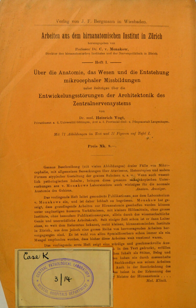 Arbeiteil aus dem Mmanatomisctien Institut in Zürich herausgegeben von Professor Hr. C. V. Monakow, üiii'ktur lies hirnanatomUchcn Institutes iiiul der Nerveiipoliklinik in Zürich. Heft 1. Über die Anatomie, das Wesen und die Entstehung mikroeephaler Missbildungen nebst Ueitrilgeu über die Entwiekelungsstörungen der Architektonik des Zentralnervensystems vou Dr. med. Heinrich Vogt, Privatdozent a. d. Universität Göttingen, Arzt a. d. Piovinzial-Heil- u. Püegeanstalt Langenliagen. Mit 71 Abbildungen im Text und IL Figuren auf Tafel I. . ^ ' Preis Mk. 8.—. Genaue Beschreibung (mit vielen Abbildungen) dreier Fälle von Mikro- cephalie, mit allgemeinen Bemerkungen über Atavismus, Heterotopieu und andere Formen atypischer Gestaltung der grauen Substanz u. a. m. Wenn auch wesent- lich pathologischen Inhalts, bringen diese genauen wJi^kopischen Unter- suchungen aus v. Monakows Laboratorium auch wichtiges für die normale Anatomie des Gehirns. ^««»'»- ^«^«'ff«»-- Das vorliegende Heft leitet gesonderte Publikationen, aus dem Laboratorium V. Monakows ein, und ist daher lebhaft zu begrüssen. Monakow hat ge- zeigt dass grundlegende Arbeiten zur Hiruanatomie geschaffen werden können unter ungünstigen äusseren Verhältnissen, mit kleinen Hilfsmitteln, ohne grosse Institute, ohne besondere Publikationsorgane, allein durch das wissenschaftliche Genie und unermüdliche Arbeitskraft. Seit einiger Zeit schon ist er dann Leiter eines so weit dem Referenten bekannt, recl.t kleinen, hirnanatomischen Instituts in Zürich, aus dem jedoch eine grosse Reihe von hervorragenden Arbeiten her- vorgegangen sind. Es ist wohl von allen Spezialforschern schon immer als ein Mangel empfunden worden, dass bisher diese Arbeiten weit verstreut waren. Das vorliegende erste Heft zeigt eine würdige und geschmackvolle Aus- I in den Text gedruckt, erfüllen hen Inhalt als Stütze, Beleg und en haben nie durch massenhafte Sachkundige aus seinen Arbeiten Auch in der Beschränkung des ias heisst in der Erkennung des i Meister der Hirnanatomie . . . . Med. Klinik.