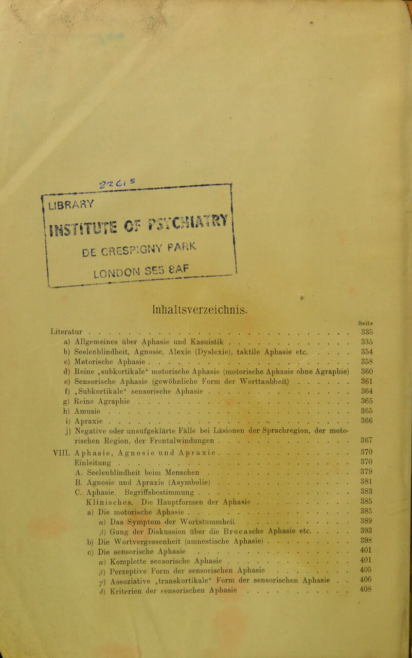 LIBRARY DE CBESP'.GNY PA^iK I LONDON SE5 eAF_ I v^.,-———— Inhaltsverzeichnis. Seite Literatur 335 a) Allgemeines über Aphasie und Kasuistik 335 b) Seelenblindlieit, Agnosie, Alexie (Dyslexie), taktile Aphasie etc 854 c) Motorische Aphasie 358 d) Reine „subkortikale motorische Aphasie (motorische Aphasie ohne Agraphie) 360 e) Sensorische Aphasie (gewöhnliclie Form der Worttaubheit) 361 f) „Subkortiitale sensorische Aphasie 364 g) Reine Agraphie 365 h) Amusie 365 i) Apraxie - 366 j) Negative oder unaufgeklärte Fälle bei Läsionen der Sprachregion, der moto- rischen Region, der Frontalwindungen 367 VIII. Aphasie, Agnosie und Apraxie 370 Einleitung 370 A. Seelenblindheit beim Menschen 379 B. Agnosie und Apraxie (Asymbolie) 381 C. Aphasie. Begriffsbestimmung 383 Klinisches. Die Hauptformen der Aphasie 385 a) Die motorische Aphasie 385 a) Das Symptom der Wortstummheii 389 /?) Gang der Diskussion über die Brocasche Aphasie etc 393 b) Die Wortvergessenheit (amnestische Aphasie) 398 c) Die sensorische Aphasie 401 a) Komplette sensorische Aphasie 401 ß] Perzeptive Form der sensorischen Aphasie 405 y) Assoziative „transkortikale Form der sensorischen Aphasie . . 406 fS) Kriterien der sensorischen Aphasie 408