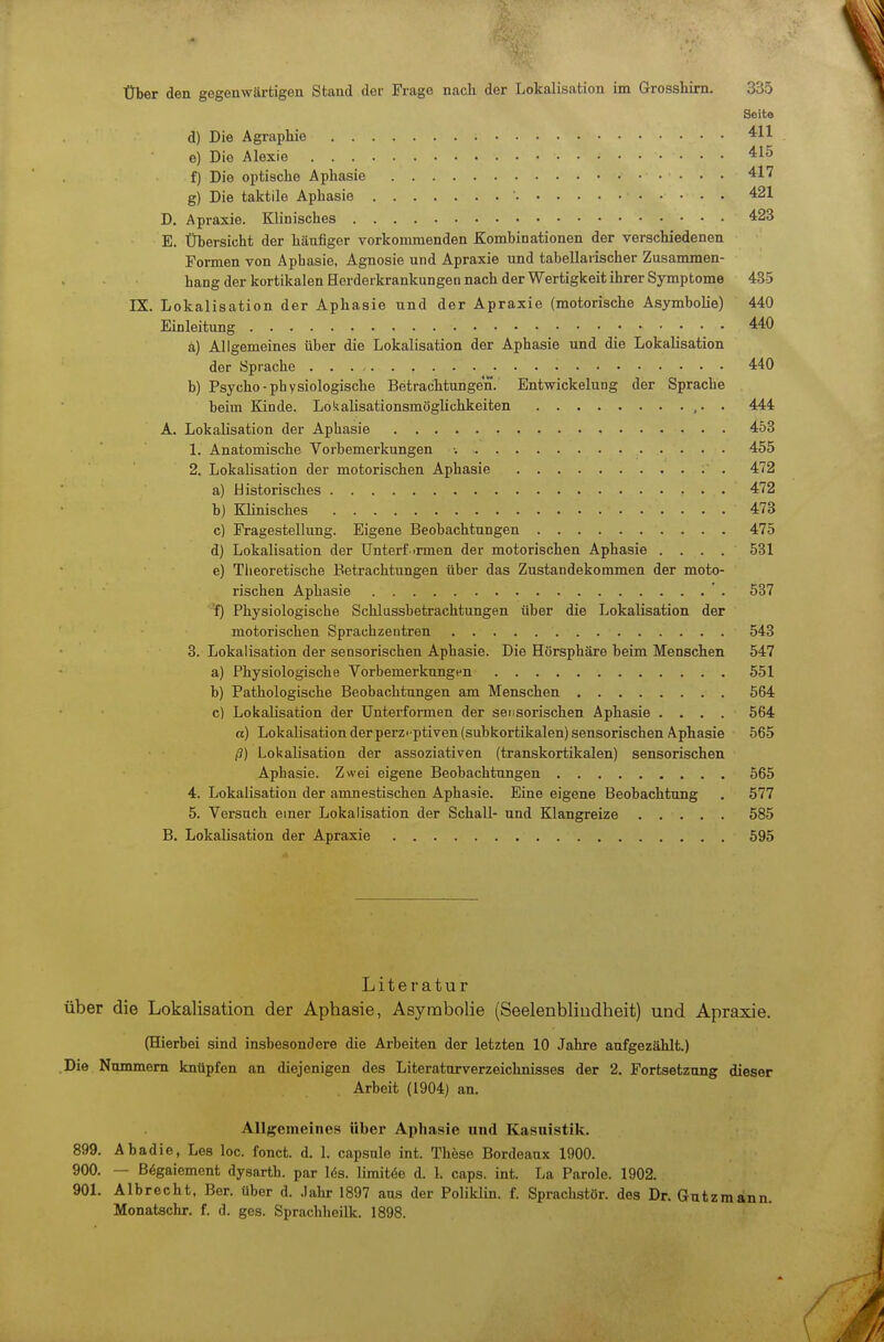 Seite d) Die Agraphie e) Die Alexie 415 f) Die optische Aphasie 417 g) Die taktile Aphasie ' 421 D, Apraxie. Klinisches 423 E. Übersicht der häufiger vorkommenden Kombinationen der verschiedenen Formen von Aphasie, Agnosie und Apraxie und tabellarischer Zusanmien- hang der kortikalen Herderkrankungen nach der Wertigkeit ihrer Symptome 435 IX. Lokalisation der Aphasie und der Apraxie (motorische Asymbolie) 440 Einleitung 440 ä) Allgemeines über die Lokalisation der Aphasie und die Lokalisation der Sprache 440 b) Psycho-physiologische Betrachtungen. Entwickelung der Sprache beim Kinde. Lokalisationsmöglichkeiten ,. . 444 A. Lokalisation der Aphasie 453 1. Anatomische Vorbemerkungen ■. 455 2. Lokalisation der motorischen Aphasie . 472 a) Historisches 472 b) Klinisches 473 c) Fragestellung. Eigene Beobachtungen 475 d) Lokalisation der ünterf >rmen der motorischen Aphasie .... 531 e) Tlieoretische Betrachtungen über das Zustandekommen der moto- rischen Aphasie ' . 537 f) Physiologische Schlussbetrachtungen über die Lokalisation der motorischen Sprachzentren 543 3. Lokalisation der sensorischen Aphasie. Die Hörsphäre beim Menschen 547 a) Physiologische Vorbemerkungen 551 b) Pathologische Beobachtungen am Menschen 564 c) LokaKsation der Unterformen der sensorischen Aphasie .... 564 a) Lokalisation derperzt-ptiven (subkortikalen) sensorischen Aphasie 565 ß) Lokalisation der assoziativen (transkortikalen) sensorischen Aphasie. Zwei eigene Beobachtungen 565 4. Lokalisation der amnestischen Aphasie. Eine eigene Beobachtung . 577 5. Versuch einer Lokalisation der Schall- und Klangreize 585 B. Lokalisation der Apraxie 595 Literatur über die Lokalisation der Aphasie, Asymbolie (Seelenbliudheit) und Apraxie. (Hierbei sind insbesondere die Arbeiten der letzten 10 Jahre aufgezählt.) Die Nummern knüpfen an diejenigen des Literaturverzeichnisses der 2. Fortsetzung dieser Arbeit (1904) an. Allgemeines über Aphasie und Kasuistik. 899. Abadie, Les loc. fonct. d. 1. capsule int. These Bordeaux 1900. 900. — ß^gaiement dysarth. par lös. limitöe d. 1. caps. int. La Parole. 1902. 901. Alb recht, Ber. über d. .Jahr 1897 aus der Poliklin. f. Sprachstör, des Dr. Gütz mann. Monatschr. f. d. ges. Sprachheilk. 1898.