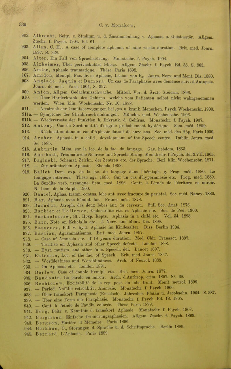 902. Albrecht, Beitr. z. Stiuliuin ü. d. Znsammenhang v. Aphasie u. Geistesstör. Allgem. Ztschr. f. Psycli. 1904. Bd. 61. 903. Allan, C. H., A case of complete aphemia of nine wccks duration. Brit. med. Jonrn 1897. S. 328. 904. Alter, Ein Fall von Sprachstörung. Monatsclir. f. Psych. 1904. 905. Alzheimer, Über perivaskuläre Gliose. Allgem. Ztschr. f. Psych. Bd. 58. S. 863. 906. Amice, Aphasie traumatique. Thöse. Paris 1898. £07. Amidon, Monopl. Fac. dr. et Aphasie, Läsion von F». Joum. Nerv, and Ment. Dis. 1880, 908. Anglade, Jaquin etDumora, Un cas de Paraphasie avec d6mence suivi d'Autopsie. Joum. de med. Paris 1904, S. 397. 909. Anton, Allgem. Gedächtnisschwäche. Mitteil. Ver. d. Ärzte Steierm. 1896. 910. — Über Herderkrank, des Gehirns, welche vom Patienten selbst nicht wahrgenommen werden. Wien. klin. Wochenschr. Nr. 10. 1898. 911. — Ausdruck der Liemütsbewegungen bei ges. u. krank. Menschen. Psych. Wochenschr. 1900. 911a.— Symptome der Stirnhirnerkrankungen. Münchn. med. Wochenschr. 1906. 911b. — Wiederersatz der Funktion b. Erkrank, d. Gehirns. Monatschr. f. Psych. 1907. 912. Antony, Cas de Surdimutite d'origine probablement hysterique. Sem. m6d. 1899. 913. — ßöeducation dans un cas d'Aphasie datant de onze ans. Soc. möd. des Hop. Paris 1900. 914. Archer, Aphasia in a child, development of the Speech centre. Dublin Joum. med. Sc. 1885. 915. Anburtin, Mäm. sur la loc. de la fac. du langage. Gaz. hebdom. 1863. 916. Auerbach, Traumatische Neurose und Sprachstörung. Monatschr. f.Psych. Bd.XVn. 1905. 917. Baginski, Schemat. Zeichn. der Zentren etc. der Sprache. Berl. khn. Wochenschr. 1871. 918. — Zur urämischen Aphasie. Ebenda 1898. 919. Ballet, Dem. exp. de la loc. du langage dans l'hemisph. g. Prog. m^d. 1880. Le Langage interieur. These agr. 1886. Sur un cas d'hypermnesie etc. Prog. möd. 1889. La Surdite verb. uremique, Sem. med. 1896. Contr. ä l'etude de l'öcriture en miroir, N. Icon. de la Salph. 1900. 920. Bancel, Aphas. träum, contus. lobe ant. avec fractui-e du parietal. Soc. mid. Nancy. 1880. 921. Bar, Aphasie avec hemipl. fac. France med. 1878. 922. Baraduc, Atroph, des deux lobes ant. du cerveau. Bull Soc. Anat. 1876. 923. Barbier et Tollewer, Endocardite etc. et Aphasie etc. Soc. de Ped. 1900. 924. Bartholomew, St., Hosp. Repts. Aphasia in a child etc. Vol. 34. 1898. 925. Barr, Note on Echolalia etc. J. Nerv, and Ment. Dis. 1898. 926. Bassenco, Fall v. hyst. Aphasie im Kindesalter. Diss. Berlin 1904. 927. Bastian, Agrammatismus. Brit. med. Joum. 1897. 928. — Case of Amnesia etc. of 18 years duration. Med. Chir. Transact. 1897. 929. — Treatise on Aphasia and other Speech defects. London 1898. 930. — Hyst. mutism. and other func. Speech, def. Lancet 1897. 931. Bateman, Loc. of the fac. of Speech. Brit. med. Joum. 1867. 932. _ Worddeafness and VV ordblindness. Arch. of Neurol. 1889. 933. — On Aphasia etc. London 1891. 934. Bar low, Case of donble Hemipl. etc. Brit. med. Journ. 1877. 935. Baudouin, La parole en miroir. Arch. d'Anthrop. crim. 1897. N. 68. 936. Bechterew, Excitabüitö de la reg. post. du lobe front. Monit. neurol. 1899. 937. Period. Anfälle retroaktiv. Amnesie. Monatschr. f. Psych. 1900. 938. — Über transkort. Paraphasie (Russisch). Jahresber. Flatau u. Jacobsohn. 1904. S. 387. 939. Über eine Form der Paraphasie. Monatschr. f. Psych. Bd. 18. 1905. 940. — Cont. ä l'etude de l'audit. coloröo. Thöse Paris 1899. 941. Berg, Beitr. z. Kenntnis d. transkort. Aphasie. Monatschr. f. Psych. 1903. 942. Bergmann. Einfache Erinnernngsaphasicu. Allgem. Ztsclir. f. Psych. 1869. 943. Bergson, Matiere et Memoire. Paris 1896. 944. Berkhan, 0., Störungen d. Sprache u. d. Schriftsprache. Berlin 1889. 945. Bernard, L'Aphasie. Paris 1889.