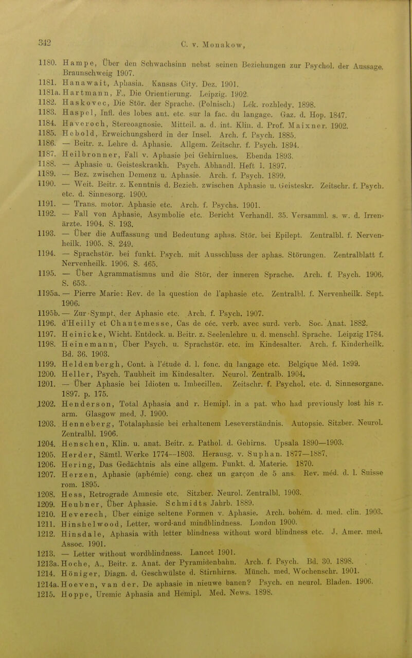 1180. Hampe, Über den Sdnvacbsinn nebst .seinen Beziehungen zur Psycho!, der Aussage. Braunscliweig 1907. 1181. Hanawait, Apliasia. Kansas City. Dez. l'JOI. 1181a. Hartmann, F., Die Orientierung. Leipzig. 1902. 1182. Haskovec, Die Stör, der Sprache. (Polnisch.) Lek. rozhiedy. 1898. 1183. Haspel, Inil. des lobes ant. etc. sur la fac. du langago. Gaz. d. Hop. 1847. 1184. Haveroch, Stereoagnosie. Mitteil. a. d. int. Klin. d. Prof. Maixner. 1902. 1185. Hebold, Erweichungsherd in der Insel. Arch. f. Psych. 1885. 1186. — Beitr. z. Lehre d. Aphasie. Allgem. Zeitschr. f. Psych. 1894. 1187. Heil brenn er, Fall v. Aphasie bei Gehirnlues. Ebenda 189.3. 1188. — Aphasie u. Geisteskrankh. Psych. Abhandl. Heft 1. 1897. 1189. — Bez. zwischen Demenz u. Aphasie. Arch. f. Psych. 1899. 1190. — Weit. Beitr. z. Kenntnis d. Bezieh, zwischen Aphasie u. Geisteskr. Zeitschr. f. Psych, etc. d. Sinnesorg. 1900. 1191. — Trans, motor. Aphasie etc. Arch. f. Psychs. 1901. 1192. — Fall von Aphasie, Asymbolie etc. Bericht Verband!. .3.5. Versamml. s. w. d. Irren- ärzte. 1904. S. 193, 1193. — Über die Auffassung und Bedeutung aphas. Stör, bei Epilept. Zentralbl. f. Nerven- heilk. 1905. S. 249. 1194. — Sprachstör, bei funkt. Psych, mit Ausschluss der aphas. Störungen. Zentralblatt f. Nervenheilk. 1906. S. 465. 1195. — Über Agrammatismus und die Stör, der inneren Sprache. Arch. f. Psych. 1906, S, 658. 1195a.— Pierre Marie: Rev. de la question de l'aphasie etc. Zentralbl. f. Nervenheilk. Sept. 1906. 1195b.— Zur-Sympt. der Aphasie etc. Arch. f. Psych. 1907. 1196. d'Heilly et Chantemesse, Gas de c6c. verb. avec surd. verb. Soc. Anat. 1882. 1197. Heinicke, Wicht. Entdeck, u. Beitr. z, Seelenlehi-e u. d. menschl. Sprache. Leipzig 1784. 1198. Heinemann, Über Psych, u. Sprachstör. etc. im Kindesalter. Arch. f. Kinderheilk. Bd. 36. 1903. 1199. Heldenbergh, Cont. ä I'etude d. 1. fonc. du langage etc. Belgique Med. 1899. 1200. Heller, Psych. Taubheit im Kindesalter. Neuro!. Zentralb. 1904. 1201. — Über Aphasie bei Idioten u. Imbecillen. Zeitschr. f. Psycho!, etc. d. Sinnesorgane. 1897. p. 175. .1202. Henderson, Total Aphasia and r. Hemipl. in a pat. who had previously lost bis r. arm. Glasgow med. J. 1900. 1203. Henneberg, Totalaphasie bei erhaltenem Leseverständnis. Autopsie. Sitzber. Neuro!. Zentralbl. 1906. 1204. Henschen, Klin. u. anat. Beitr. z. Pathol. d. Gehirns, üpsala 1890—1903. 1205. Herder, SämtL Werke 1774--1803. Herausg. v. Suphan. 1877—1887. 1206. Hering, Das Gedächtnis als eine allgem. Funkt, d. Materie. 1870. 1207. Herzen, Aphasie (aphemie) cong. cbez un garcon de 5 ans. Rev. med. d. 1. Suis.se rom. 1895, 1208. Hess, Retrograde Amnesie etc. Sitzber. Neurol. Zentralbl. 1903. 1209. Heubner, Über Aphasie. Schmidts Jahrb. 1889. 1210. Heverech, Uber einige seltene Formen v. Aphasie, Arcli, boh^m. d. med. clin. 1903. 1211. Hinshelwood, Letter, word-aud mindblindness. London 1900. 1212. Hinsdale, Aphasia with letter blindness without word blindness etc. J. Amer. med. Assoc. 1901. 1213. — Letter without wordblindness. Lancet 1901. 1213a. Ho che, A., Beitr. z. Anat. der Pyramidenbahn. Ai-ch. f. Psydi. Bd. 30. 1898. 1214. Höniger, Diagn. d. Geschwülste d. Stiinhirns. Münch, med. Wochenschr. 1901. 1214a. Hoeven, van der. De aphasie in nieuwe bauen? Psych, en neuroL Bladen. 1906. 1215. Hoppe, Uremic Aphasia and Hemipl. Med. News. 1898.