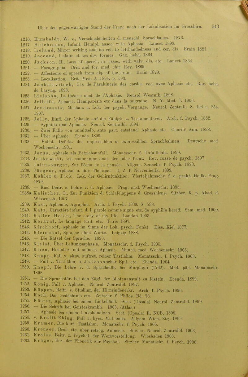 1216. Humboldt, W. v., Verschiedenbcitcn d. mensclil. Sprachbaues. 187G. 1217. Hutchinson, Infant. Hemipl. assoc. Avith Aphasia. Lancet 1899. 1218. Iroland, Mirror Avriting and its rel. to lefthandedness and cor. di.s. Brain 1881. 1219. Jaccoud, L'alalie et ses div. formes. Gaz. hebd. 1864. 1220. Jackson, H., Loss of speech, its assoc. with valv. dis. etc. Lancet 1864. 1221. — Paragraphia. Brit. and for. med. chir. Rev. 1869. 1222. — Affoctions of speech from dig. of tjie.brain. Brain 1879. 1223. — Localisation, Brit. Med. J. 1884. p. 59-3. 1224. Jankelevitsch, Gas de Parakine§io des cordes voc. avec Aphasie etc. Rev. hebd. de Laryng. 1898. 1225. Idelsohn, La thüorie mod. de l'Aphasie. NeuroL Westnik. 1898. 1226. Jelliffe, Aphasie, Hemiparesie etc dans la migraine. N. Y. Med. J. 1906. 1227. Jendrassik, Mechan. u. Lok. der psych. Vorgänge. Neuro!. Zentralb. S. 194 u. 254. 1907. 1228. Jolly, Einfl. der Aphasie auf die Fähigk. z. Testamentsver. Arch. f. Psych. 1882. 1229. — Syphilis und Aphasie. Neurol. ZentralbL 1894. 1230. — Zwei Fälle von unmittelb. ante part. entstand. Aphasie etc. Charite Ann. 1898. 1231. — Über Aphasie. Ebenda 1899. 1232. — Vollst. Defekt, der impressiblen u. expressiblen Sprachbahnen. Deutsche med. Wochenschr. 1901. 1233. Jorus, Aphasie als Betriebsunfall. Monatsschr. f. Uufallheilk. 1899. 1234. Joukowski, Les connexions anat. des lobes front. Rev. russe de psych. 1897. 1235. Juliusburger, Sur l'echo de la pensee. Allgem. Zeitschr. f. Psych. 1898. 1236. Jürgens, Aphasie u. ihre Therapie. D, Z. f. Nervenheilk. 1899. 1237. Kahler u. Pick, Lok. der Gehii-nfunktion. Vierteljahrsschr. f. d. prakt. Heilk. Prag. 1879. 1238. — Kas. Beitr. z. Lehre v. d. Aphasie. Prag. med. Wochenschr. 1885. 1238a. Kalischer, 0., Zur Punlrtion d. Schläfelappens d. Grosshirns. Sitzber. K. p. Akad. d. Wissensch. 1907. 1239. Kast, Aphemie, Agraphie. Arch. f. Psych. 1889. S. 588. 1240. Katz, Caractere iufant. d. 1. parole comme signe etc. de syphilis h^red. Sem. med. 1900. 1241. Keller, Helen., Tiie story of my life. Lundon 1903. 1242. K6raval, Le langage ecrit. etc. Paris 1897. 1243. Kirchhoff, Aphasie im Sinne der Lok. psych. Funkt. Diss. Kiel 1877. 1244. Kleinpaul, Sprache ohne Worte. Leipzig 1888. 1245. - Die Rätsel der Sprache. 1890. 1246. Kleist, Über Leitungsaphasie. Monatsschr. f. Psych. 1905. 1247. Klien, Himabsz. mit amnest. Aphasie. Münch, med. Wochenschr. 1905. 1248. Knapp, Fall v. akut, auftret. reiner Tastlähm. Monatsschr, f. Psych. 1903. 1249. — Fall V. Tastlähm. u. Jackson scher Epil. etc. Ebenda. 1904. 1250. Knopf, Die Lehre v. d. Sprachstör, bei Morgagni (1762). Med. päd. Monatsschr. 1898. 1251. — Die Sprachstör, bei den Zög!. der Idiotenanstalt zu Idstein. Ebenda. 1899. 1252. König, Fall v. Aphasie. Neurol. ZentralbL 1897. 1253. Köp pen, Beitr. z. Studium der Hirnrindenerkr. Arch. f. Psych. 1896. 1254. Koch, Das Gedächtnis etc. Zeitschr. f. Philos. Bd. 78. 1255. Köster, Aphasie bei einem Linkshänd. Sect. (Upsala). Neurol. ZentralbL 1899. 1256. — Die Schrift bei Geisteskrankh. 1903. (Atlas.) 1257. — Aphasie bei einem Link.shäadigen. Sect. (üpsala) R. NCB. 1899. 1258. V. Krafft-Ebing, Fall v. hy.st. Mutismus. Allgera. Wien. Ztg. 1899. 1259. Kr am er, Die kort. Tastlähm. Monatschr. f. P,sych. 1906. 1260. Kreuser, Beob. etc, über retrog. Amnesie. Sitzber. Neurol. ZentralbL 1903. 1261. Kroiss, Beitr. z. P.sychol. der Wortvorstcllung. Wiesbaden 1903. 1262. Krüger, Bez. der Phonetik zur Psychol. Sitzber. Monatschr. f. P.sych. 1906.