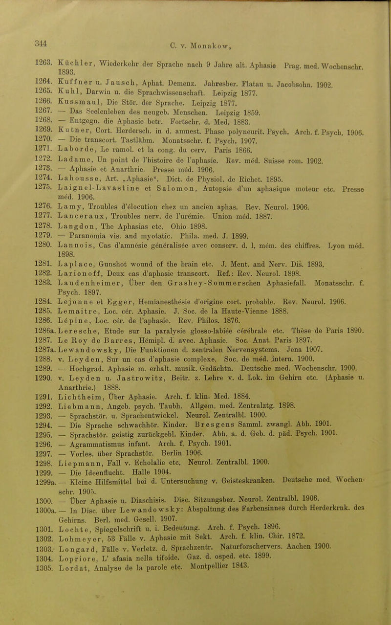 1263. Küchler, Wiederkehr der Sprache nach 9 Jahre alt. Aphasie Prag. med. Wochenschr. 1893. 1264. Kuffner u. Jausch, Aphat. Demenz. Jabresber. Piatau u. Jacobsohn. 1902. 1265. Kühl, Darwiu u. die Sprachwissenschaft. Leipzig 1877. 1266. Kussmaul, Die Stör, der Sprache. Leipzig 1877. 1267. — Das Seelenleben des nougeb. Menschen. Leipzig 1859. 1268. — Entgegn. die Aphasie betr. Fortschr. d. Med. 1883. 1269. Kutner, Cort. Herderscli. in d. amnest. Phase polyneurit. Psych. Arch. f. Psycb. 1906. 1270. — Die transcort. Tastlähm. Monatsschr. f. Psych. 1907. 1271. Labor de, Le ramol. et la cong. du cerv. Paris 1866. 1272. Ladame, Un point de l'histoire de l'aphasie. Rev. med. Suisse rom. 1902. 1278. — Aphasie et Anarthrie. Presse möd. 1906. 1274. Lahousse, Art. „Aphasie. Dict. de Physiol. de Riebet. 1895. 1275. Laignel-Lavastine et Salomen, Autopsie d'un aphasique moteur etc. Presse med. 1906. 1276. Lamy, Troubles d'6locution chez un ancien aphas. Rev. Neurol. 1906. 1277. Lanceraux, Troubles nerv, de l'uremie. Union möd. 1887. 1278. Langdon, The Aphasias etc. Ohio 1898. 1279. — Paranomia vis. and myotatic. Phila. med. J. 1899. 1280. Lannois, Gas d'amnesie gönöralisee avec conserv. d. 1. mem. des chiffres. Lyon med. 1898. 1281. Laplace, Gunshot wound of the brain etc. J. Ment. and Nerv. Dis. 1893. 1282. Larionoff, Deux cas d'aphasie transcort. Ref.: Rev. Neurol. 1898. 1283. Laudenheimer, Über den Gr ashey-S ommerschen Aphasiefall. Monatsschr. f. Psych. 1897. 1284. Lejonne et Egger, Hemianesthesie d'origine cort. probable. Rev. Neurol. 1906. 1285. Lemaitre, Loc. c6r. Aphasie. J. Soc. de la Haute-Vienne 1888. 1286. Lepine, Loc. cer. de l'aphasie. Rev. Philos. 1876. 1286a. Lere sehe, Etüde sur la paralysie glosso-labi6e cöröbrale etc. Thöse de Paris 1890. 1287. Le Roy de Barr es, Hemipl. d. avec. Aphasie. Soc. Anat. Paris 1897. 1287a. Lewand0 wsky, Die Funktionen d. zentralen Nervensystems. Jena 1907. 1288. V. Leyden, Sur un cas d'aphasie complexe. Soc. de m6d. jntem. 1900. 1289. — Hochgrad. Aphasie m. erhalt, musik. Gedächtn. Deutsche med. Wochenschr. 1900. 1290. V. Leyden u. Jastrowitz, ßeitr. z. Lehre v. d. Lok. im Gehirn etc. (Aphasie u. Anarthrie.) 1888. 1291. Lichtheim, Über Aphasie. Arch. f. klin. Med. 1884. 1292. Liebmann, Angeb. psych. Taubh. AUgem. med. Zentralztg. 1898. 1293. — Sprachstör. u. Sprachentwickel. Neurol. Zentralbl. 1900. 1294. — Die Sprache schwachhör. Kinder. Bresgens SammL zwangl. Abb. 1901. 1295. — Sprachstör, geistig zurückgebl. Kinder. Abb. a. d. Geb. d. päd. Psych. 1901. 1296. — Agrammatismus Infant. Arch. f. Psych. 1901. 1297. — Vöries, über Sprachstör. Berlin 1906. 1298. Liepmann, Fall v. Echolalie etc. Neurol. Zentralbl. 1900. 1299. — Die Ideenflucht. Halle 1904. 1299a. — Kleine Hilfsmittel bei d. Untersuchung v. Geisteskranken. Deutsche med. Wochen- schr. 1905. 1300. — Über Aphasie u. Diaschisis. Disc. Sitzungsber. Neurol. Zentralbl. 1906. 1300a.— In Disc. über Lewandowsky: Abspaltung des Farbensinnes durch Herderkrnk. des Gehirns. Berl. med. Gesell. 1907. 1301. Lochte, Spiegelschrift u. i. Bedeutung. Arch. f. Psych. 1896. 1302. Lohmeyer, 53 Fälle v. Aphasie mit Sekt. Arch. f. klin. Chir. 1872. 1303. Longard, Fälle v. Verletz, d. Spracbzentr. Naturforschervers. Aachen 1900. 1304. Lopriore, L' afasia nolla tifoide. Gaz. d. osped. etc. 1899. 1305. Lordat, Analyse de la parole etc. Montpellier 1843.