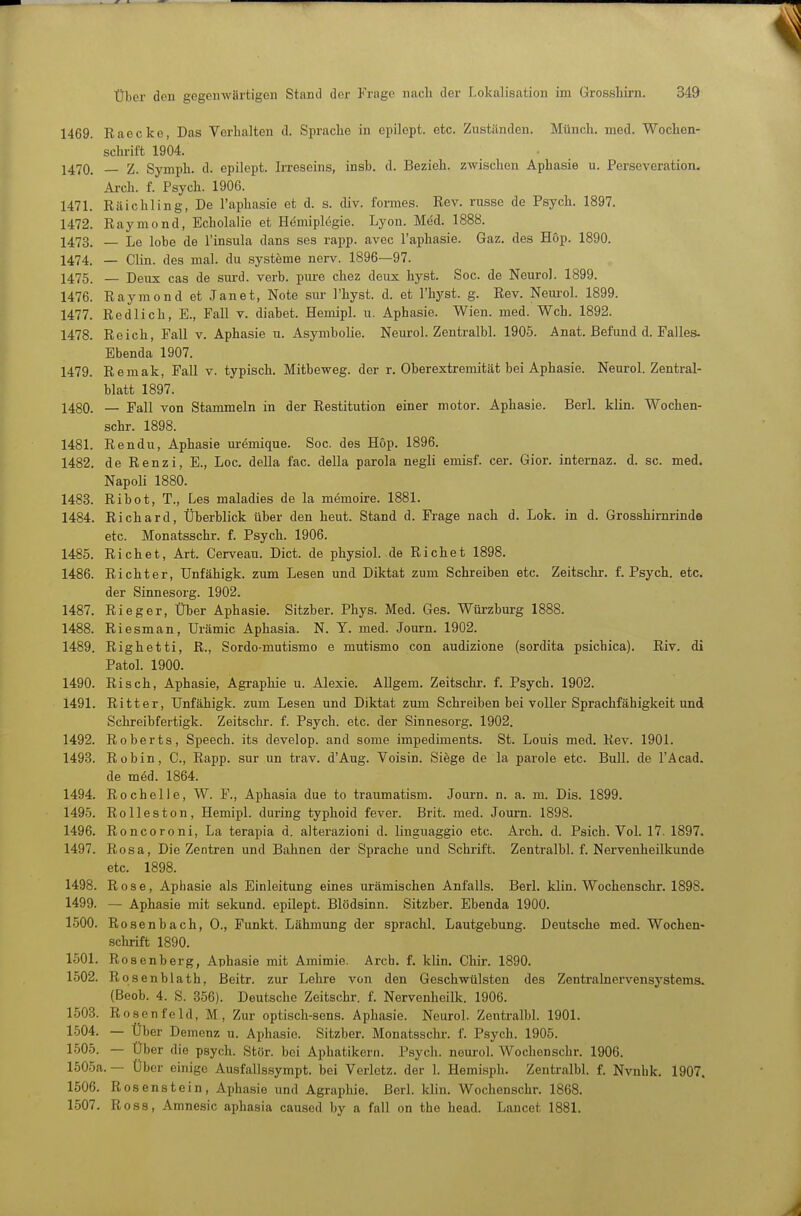 1469. Raecke, Das Verhalten d. Sprache in epilept. etc. Zuständen. Münch, med. Wochen- schrift 1904. 1470. — Z. Symph. d. epilept. Irreseins, insb. d. Bezieh, zwischen Aphasie u. Perseveration. Arch. f. Psych. 1906. 1471. Räichling, De l'aphasie et d. s. div. formes. Rev. russe de Psych. 1897. 1472. Raymond, Echolaiie et Hemiplegie. Lyon. Med. 1888. 1473. — Le lobe de l'insula dans ses rapp. avec l'aphasie. Gaz. des Höp. 1890. 1474. _ Clin, des mal. du Systeme nerv. 1896—97. 1475. — Deux cas de snrd. verb. pure chez deux hyst. Soc. de Neurol. 1899. 1476. Raymond et Jan et, Note sur l'hyst. d. et Thj^st. g. Rev. Neui'ol. 1899. 1477. Redlich, E., Fall v. diabet. Hemipl. u. Aphasie. Wien. med. Weh. 1892. 1478. Reich, Fall v. Aphasie n. Asymbolie. Neurol. Zentralbl. 1905. Anat. Befund d. Falles. Ebenda 1907. 1479. Remak, Fall v. typisch. Mitbeweg, der r. Oberextremität bei Aphasie. Neurol. Zentral- blatt 1897. 1480. — Fall von Stammeln in der Restitution einer motor. Aphasie. Berl. klin. Wochen- schr. 1898. 1481. Rendu, Aphasie uremique. Soc. des Hop. 1896. 1482. de Renzi, E., Loc. della fac. della parola negli emisf. cer. Gior. internaz. d. sc. med. Napoli 1880. 1483. Ribot, T., Les maladies de la memoire. 1881. 1484. Richard, Überblick über den heut. Stand d. Frage nach d. Lok. in d. Grosshirnrinda etc. Monatsschr. f. Psych. 1906. 1485. Riebet, Art. Cerveau. Dict. de physiol. de Riebet 1898. 1486. Richter, ünfähigk. zum Lesen und Diktat zum Schreiben etc. Zeitschr. f. Psych, etc. der Sinnesorg. 1902. 1487. Rieger, Über Aphasie. Sitzber. Phys. Med. Ges. Würzburg 1888. 1488. Riesman, Urämie Aphasia. N. Y. med. Journ. 1902. 1489. Righetti, R., Sordo-mutismo e mutismo con audizione (sordita psichica). Riv. di Fatol. 1900. 1490. Risch, Aphasie, Agraphie u. Alexie. Allgem. Zeitschr. f. Psych. 1902. 1491. Ritter, ünfähigk. zum Lesen und Diktat zum Schreiben bei voller Sprachfähigkeit und Schreibfertigk. Zeitschr. f. Psych, etc. der Sinnesorg. 1902. 1492. Roberts, Speech, its develop. and some impediments. St. Louis med. Rev. 1901. 1493. Robin, C, Rapp. sur un trav. d'Aug. Voisin. Siege de la parole etc. BulL de l'Acad. de med. 1864. 1494. Rochelle, W. F., Aphasia due to traumatism. Journ. n. a. m. Dis. 1899. 1495. Rolleston, Hemipl. during typhoid fever. Brit. med. Journ. 1898. 1496. Roncoroni, La terapia d. alterazioni d. linguaggio etc. Arch. d. Psich. Vol. 17. 1897. 1497. Rosa, Die Zentren und Bahnen der Sprache und Schrift. Zentralbl. f. Nervenheilkunde etc. 1898. 1498. Rose, Aphasie als Einleitung eines urämischen Anfalls. Berl. klin. Wochenschr. 1898. 1499. — Aphasie mit sekund. epilept. Blödsinn. Sitzber. Ebenda 1900. 1500. Rosenbach, 0., Funkt. Lähmung der sprachl. Lautgebung. Deutsche med. Wochen- sclirift 1890. 1501. Rosenberg, Aphasie mit Amimie. Arcb. f. klin. Chir. 1890. 1502. Rosenblath, Beitr. zur Lehre von den Geschwülsten des Zentralnervensystems. (Beob. 4. S. 856). Deutsche Zeitschr. f. Nervenheilk. 1906. 1503. Rosenfeld, M., Zur optisch-sens. Aphasie. Neurol. Zentralbl. 1901. 1504. — über Demenz u. Aphasie. Sitzber. Monatsschr. f. Psych. 1905. 1505. — Über die psych. Stör, bei Aphatikerti. Psych, neurol. Wochenschr. 1906. 1505a. — Über einige Ausfallssympt. bei Verletz, der 1. Hemisph. Zentralbl. f. Nvnhk. 1907. 1506. Rosenstein, Aphasie und Agraphie. Berl. klin. Wochenschr. 1868. 1507. Ross, Amnesie aphasia caused by a fall on the head. Lancet 1881.