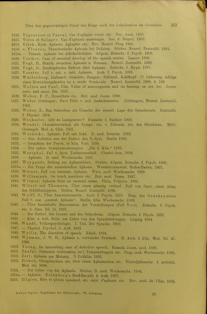 1616. Vigouroux et Pascal, Cas d'fiphasiö totale etc. Soc. Anat. 1905. 1617. Vires et Salager, Cas d'apbasie amnesique. Soc. d. Neurol. 1900. 1618. Vifcek, Hyst. Aphasie, Agraphio etc. Rev. Neurol. Prag 1905. 1619. V. Vlenten, Transitorische Aplinsie bei Delirien. Sitzber. Neurol. Zentraibl. 190t. 1619a. — Transit. Aphasie bei .Alkoholdelirien. Allgem. Zeitschr. f. Psych. 1906. 1620. Voelker, Gase of arrested devolop. of the speech centre. Lancet 1899. 1621. Vogt, H., Bezieh, zwischen Aphasie u. Demenz. Neurol. Zentraibl. 1902. 1622. Vogt, 0., Erschöpfendes Referat über Aphasie. Zeitschr. f. Hypn. 1897. 1623. Vorster, Fall v. opt. u. takt. Aphasie. Arch. f. Psych. 1898. 1624. Wallenberg, Linksseit. Gesichts-, Zungen-, Schlund , Kehlkopf- (?) Lähmung infolge eines Erweichungsherdes im r. zentr. Semiovale. Neurol. Zentraibl. 1896. S. 199. 1625. Wal ton and Paul, Clin. Value of astercognosis and its bearing on cer. loc. Journ. nerv, and ment. Dis. 1901. 1626. Weber, F. P., Dysarthrie etc. Brit. med Journ. 1899. 1627. Weber (Göttingen), Zwei Fälle v. isol. Gedächtnisstör. (Göttingen). Neurol. Zentraibl. 1901. 1628. Weber, E., Das Schreiben als Ursache der einseit. Lage des Sprachzentr. Zentraibl. f. Physiol. 1904. 1629. Wechssler, Gibt es Lautgesetze? Festschr. f. Suchier 1900. 1630. Wendel, Charaktei'veränd. als Sympt. etc. v. Erkrank, etc. des Stirnhirns. Mittl. Grenzgeb. Med. u. Chir. 1901. 1631. W ernicke, Aphasie, Fall mit Sekt. D. med. Zeitschr. 1883. 1682. — Ges. Aufsätze aus der Pathol. des N.-Syst. Berlin 1898. 1633. - Grundriss der Psych, in klin. Vorl. 1894. 1634. — Der aphas Symptomenkomplex. „Die d. Klin. 1903. 1635. Westphal, Fall v. hyst. Taubstummheit. Cliarite-Ann. 1899. 1636. — Aphasie. D. med. Wochenschr. 1901. 1637. Weygandt, Beitrag zur Aphasielehre. Sitzber. Allgem. Zeitschr. f. Psych. 1906. 1637a. — Zm- Frage der amnestischen Aphasie. Wanderversamml. Baden-Baden. 1907. 1638. Wiener, Fall von traumat. Aphasie. Wien. med. Wochenschr. 1899. 1639. Williamson, On touch paralysis etc. Brit. med. Journ. 1897. 1640. Witmer, Aphasia from an unusual cause. Phüa. Polyclin. 1899. 1641. Witzel und Thomson, Über einen günstig verlauf. Fall von Oper, eines Absz. des Schläfenlappens. Sitzber. Neurol Zentraibl. 1896. 1642. Wolff, G., Über Assoziationsstör. Arch f. Psych. 1897. Dem. des Gras heyseben Fall V. sog. „amnest. Aphasie. Berlin, klin. Wochenschr. 1898. 1643. — Über krankliafte Dissoziation der Vorstellungen (Fall VoitJ. Zeitschr. f. Psych, etc. d. Sinn. Bd. 15. 1897. 1644. — Zur Pathol. des Lesens und des Schreibens. Allgem. Zeitschr. f. Psych. 1908. 1645. — Klin. u. krit. Bcitr. zur Lehre von den Sprachstörungen. Leipzig 1904. 1646. Wundt, Völkerpsychologie. L Teil. Die Sprache. 1900. 1647. — Physiol. Psychol 5. Aufl. 1903. 1648. Wyllie, The disorders of speech. Edinb. 1894. 1649. Wysman, J. W. H., Aphasie u. verwandte Zustände. D. Arch. f. klin Med Bd 47 1890. 1650. Young, Au interesting case of defective speech. Kanada Journ. med. 1898. 1651. Zaufal, Otitischer Gehirnabsz. iml. Temporallappen etc. Prag. med. Wochenschr. 1896. 1652. Zeri, Aphasie per Malaria. Jl Poliklin. 1905. 1653. Ziehen, Obergutachten etc. über einen Aphasischen etc. Vierteljahrsschi-. f. gerichtl Med. etc. 1898. 1654. — Zur Lehre von der Aphasie. Sitzber. D. med. Wochenschr, 1904. 1654a.— Aphasie. Eulenberg's Real-Encykl. 4. Aufl. 1907. 1655. Zilgien, Rire et pleurs spasmod. etc. suivi d'apbasie etc. Rev. med. de l'Est. 1906. As Ii er-.Spiro, Ergcbnisso der Physiologie. VI. Jnlirgang. 23