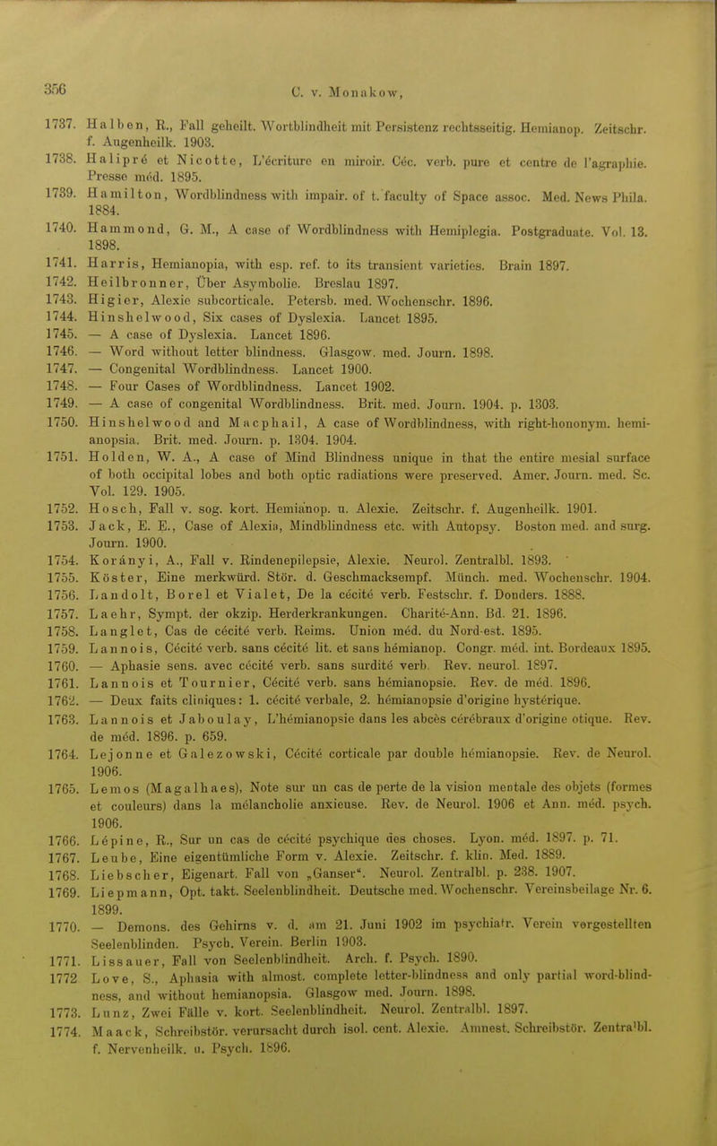 1737. Halben, R., Fall geheilt. Wortbiindheit mit Persistenz rechtsseitig. Hemianop. Zeitschr. f. Augenheilk. 1903. 1738. Haliprö et Nicotte, L'öcriture en miroir. C6c. verb. pure et centre de l'agraphie. Presse med. 1895. 1789. Hamilton, Wordblindness witli impair. of t. fnculty of Space assoc. Med. News Phila. 1884. 1740. Hammond, G. M., A case of Wordblindness with Hemiplegia. Postgraduale. Vol. 13. 1898. 1741. Harris, Hemianopia, with esp. ref. to its transient varieties. Brain 1897. 1742. Heilbronner, Über Asymbolie. Breslau 1897. 1743. Higier, Alexio subcorticale. Petersb. med. Wochenschr. 1896. 1744. Hinshelwood, Six cases of Dyslexia. Lancet 1895. 1745. — A case of Dyslexia. Lancet 1896. 1746. — Word without letter blindness. Glasgow, med. Journ. 1898. 1747. — Congenital Wordblindness. Lancet 1900. 1748. — Four Cases of Wordblindness. Lancet 1902. 1749. — A case of congenital Wordblindness. Brit. med. Journ. 1904. p. 1303. 1750. Hinshelwood and Macphail, A case of Wordblindness, with right-hononym. hemi- anopsia. Brit. med. Journ. p. 1304. 1904. 1751. Holden, W. A., A case of Mind Blindness unique in that the entire mesial surface of both occipital lobes and both optic radiations were preserved. Amer. Journ. med. Sc. VoL 129. 1905. 1752. Hosch, Fall v. sog. kort. Hemianop. u. Alexie. Zeitschr. f. Augenheilk. 1901. 1753. Jack, E. E., Case of Alexia, Mindblindness etc. with Axitops3\ Boston med. and surg. Journ. 1900. 1754. Koränyi, A., Fall v. Rindenepilepsie, Alexie. Neuro). ZentralbL 1893.  1755. Köster, Eine merkwürd. Stör. d. Geschmacksempf. Münch, med. Wochenschr. 1904. 1756. Landolt, Berel et Vialet, De la ekelte verb. Festschr. f. Donders. 1888. 1757. La ehr, Sympt. der okzip. Herderkrankungen. Charite-Ann. Bd. 21. 1896. 1758. Langlet, Cas de cecite verb. Reims. Union med. du Nordest. 1895. 1759. Lannois, C^citö verb. sans c^citö lit. et sans hemianop. Congr. möd. int. Bordeaux 1895. 1760. — Aphasie sens. avec cecitö verb. sans surdite verb. Rev. neurol. 1897. 1761. Lannois et Tournier, Cöcite verb. sans hemianopsie. Rev. de med. 1896. 1762. — Deux faits cliniques: 1. c6cit6 verbale, 2. hemianopsie d'origine hysterique. 1763. Lannois et Jaboulay, L'hemianopsie dans les abces cörebraux d'origine otique. Rev. de möd. 1896. p. 659. 1764. Lejonne et Galezowski, Cecite corticale par double hemianopsie. Rev. de Neurol. 1906. 1765. Lemos (Magalhaes), Note siu- un cas de perte de la vision mentale des objets (formes et Couleurs) dans la melancholie anxieuse. Rev. de Nem-ol. 1906 et Ann. med. psych. 1906. 1766. Lupine, R., Sur un cas de cecite psychique des chosos. Lyon. möd. 1S97. p. 71. 1767. Lenbe, Eine eigentümliche Form v. Alexie. Zeitschr. f. klin. Med. 1889. 1768. Liebscher, Eigenart. Fall von ,Ganser\ Neurol. Zentralbl. p. 2.38. 1907. 1769. Liepmann, Opt. takt. Seelenblindheit. Deutsche med. Wochenschr. Vereinsbeilage Nr. 6. 1899. 1770. — Demons. des Gehirns v. d. iim 21. Juni 1902 im psychiatr. Verein vergestellten Seelenblinden. Psych. Verein. Berlin 1903. 1771. Lissauer, Fall von Seelenblindhoit. Arch. f. Psych. 1890. 1772 Love, S., Aphasia with almost. complete letter-blindness and only partial word-blind- ness, and without hemianopsia. Glasgow med. Journ. 1898. 1773. Lunz, Zwei Fälle v. kort. Seelenblindheit. Neurol. Zentralbl. 1897. 1774. M a a c k, Schreibstör, verursacht durch isol. cent. Alexie. Aninest. Schreibstör. Zentra'bl. f. Nervenhciik. u. Psych. 1^=96.