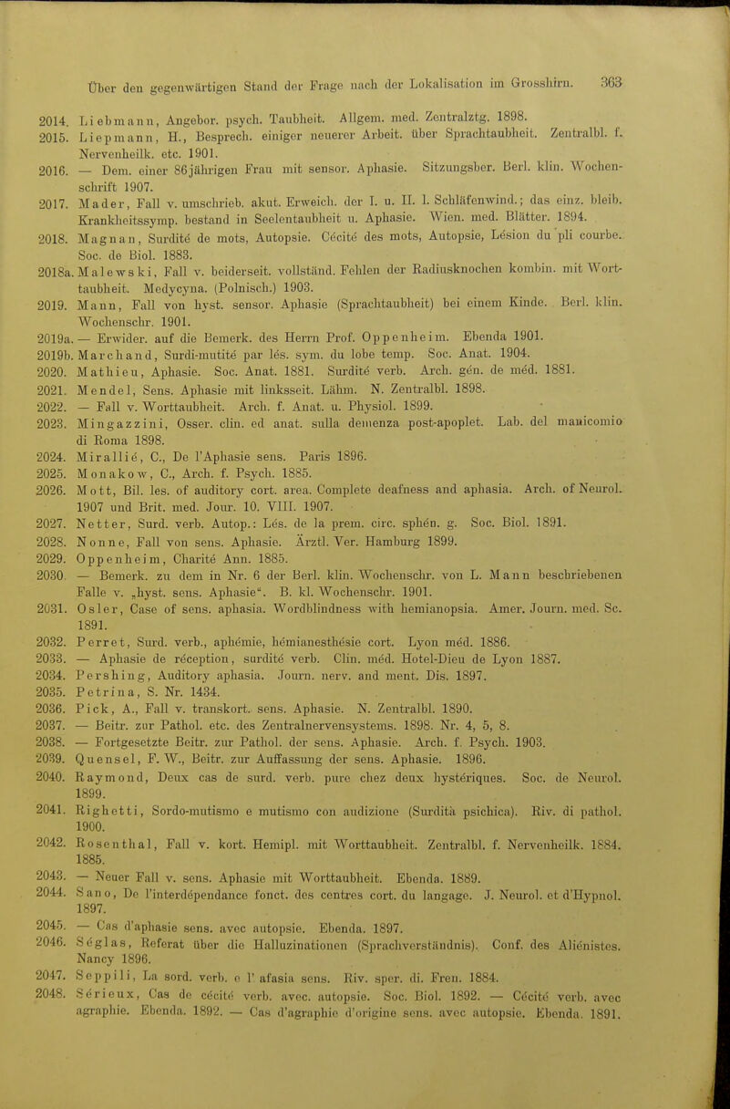 2014. Liebmann, Angebor, psych. Taubheit. Allgem. med. Zentralztg. 1898. 2015. Liepmann, H., Besprech. einiger neuerer Arbeit, über Sprachtaubheit. Zentralbl. L Nervcnheilk. etc. 1901. 2016. — Dem. einer 86jähi-igeu Frau mit sensor. Aphasie. Sitzungsber. Herl. klin. Wochen- schrift 1907. 2017. Mader, Fall v. umschrieb, akut. Erweich, der L u. IL 1. Schläfonwind.; das einz. bleib. Kranklieitssymp. bestand in Seelcntaubheit u. Aphasie. Wien. med. Blätter. 1894. 2018. Magnan, Surdite de mots, Autopsie. Cecite des mots, Autopsie, Lesion du pli courbe. Soc. de Biol. 1883. 2018a.Malewski, Fall v. beiderseit. vollständ. Fehlen der Radiusknochen kombiu. mit AVort- taubheit. Modycyna. (Polnisch.) 1903. 2019. Mann, Fall von hyst. sensor. Aphasie (Sprachtaubheit) bei einem Kinde. Berl. klin. Wochenschr. 1901. 2019a.— Erwider. auf die Bemerk, des Hemi Prof. Oppenheim. Ebenda 1901. 2019b. Marc band, Surdi-mutite par les. sym. du lobe temp. Soc. Anat. 1904. 2020. Mathieu, Aphasie. Soc. Anat. 1881. Surdite verb. Arch. gen. de möd. 1881. 2021. Mendel, Sens. Aphasie mit linksseit. Lähm. N. Zentralbl. 1898. 2022. — Fall v. Worttaubheit. Arch. f. Anat. u. Physiol. 1899. 2023. Mingazzini, Osser. clin. ed anat. sulla deinenza post-apoplet. Lab. del mauicomio di Roma 1898. 2024. Mirallie, C, De l'Aphasie sens. Paris 1896. 2025. Monakow, C, Arch. f. Psych. 1885. 2026. Mott, Bil. les. of auditory cort. area. Complete deafness and aphasia. Arch. of Neurol. 1907 und Brit. med. Jovu-. 10. VIIL 1907. 2027. Netter, Surd. verb. Autop.: Les. de la prem. circ. sphen. g. Soc. Biol. 1891. 2028. Nonne, Fall von sens. Aphasie. Ärztl. Ver. Hamburg 1899. 2029. Oppenheim, Charite Ann. 1885. 2030. — Bemerk, zu dem in Nr. 6 der Berl. klin. Wochenschi', von L. Mann beschriebenen Falle V. „hyst. sens. Aphasie. B. kl. Wochenschr. 1901. 2031. Osler, Gase of sens. aphasia. Wordblindness with hemianopsia. Amer. Journ. med. Sc. 1891. 2032. Perret, Sm-d. verb., aphämie, hemianesthesie cort. Lyon med. 1886. 2033. — Aphasie de reception, surditö verb. Clin. möd. Hotel-Dieu de Lyon 1887. 2034. Pershing, Auditory aphasia. Journ. nerv, and ment. Dis. 1897. 2035. Petrina, S. Nr. 1434. 2036. Pick, A., Fall v. transkort. sens. Aphasie. N. Zentralbl. 1890. 2037. — Beitr. zur Pathol. etc. des Zenti-alnervensystems. 1898. Nr. 4, 5, 8. 2038. — Fortgesetzte Beitr. zur Pathol. der sens. Aphasie. Arch. f. Psych. 1903. 2039. Quensel, F. W., Beitr. zur Auffassung der sens. Aphasie. 1896. 2040. Raymond, Deux cas de surd. verb. pure chez denx hysteriques. Soc. de Neurol. 1899. 2041. Righetti, Sordo-mutismo e mutismo con audizione (Surditä psichica). Riv. di pathol. 1900. 2042. Rosenthal, Fall v. kort. Hemipl. mit Worttaubheit. Zentralbl. f. Nervenheilk. 1884. 1885. 2043. — Neuer Fall v. sens. Aphasie mit Worttaubheit. Ebenda. 1889. 2044. Sano, De l'interdependance l'onct. des contres cort. du langage. J. Neurol. et d'Hypnol. 1897. 2045. — Cas d'aphasie sens. avec autopsie. Ebenda. 1897. 2046. Sc glas, Referat über die Halluzinationen (Sprachvorständnis). Genf, des Aliönistes. Nancy 1896. 2047. Seppiii, La sord. verb. o 1'afasia sens. Riv. spcr. di. Freu. 1884. 2048. Sdrieux, Gas de cöeitc verb. avec. autopsie. Soc. Bich 1892. — Cecitö verb. avec agraphie. Ebenda. 1892. — Cas d'agraphie d'origine sens. avec autopsie. Ebenda. 1891.