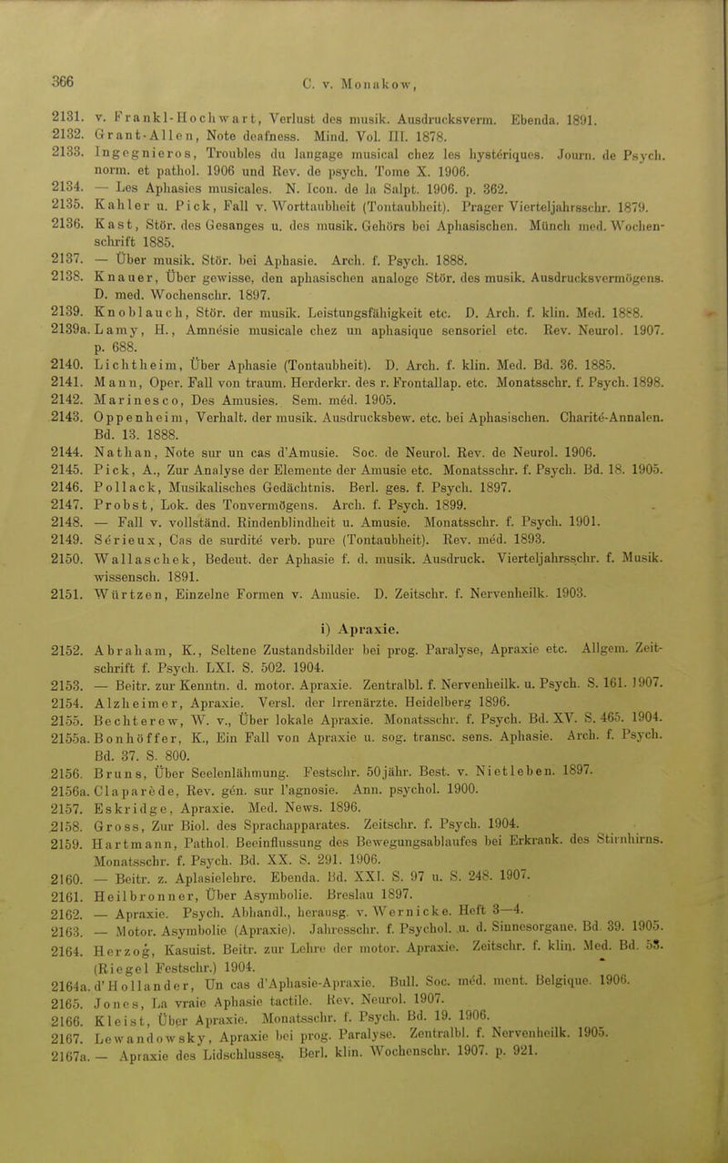 2131. V. Frankl-Hochwart, Verlust des niusik. Ausdrucksverm. Ebenda. 180]. 2132. Grant-Allen, Note doafness. Mind. Vol. III. 1878. 2138. Ingcgnieros, Troublos du langage musical chez les liysteriques. Jom-n. de Psych, norm, et pathol. 1906 und Rev. de psych. Tome X. 1906. 2134. — Les Apliasies musicales. N. Icon. de la Salpt. 1906. p. 362. 2135. Kahler u. Pick, Fall v. Worttaubheit (Tontaubheit). Prager Vierteljahrsschr. 1879. 2136. Kast, Stör, des Gesanges u. des musik. Gehörs bei Aphasischen. Münch med.Wochen- sclirift 1885. 2137. — Über musik. Stör, bei Aphasie. Arch. f. Psych. 1888. 2138. Knauer, Uber gewisse, den aphasischen analoge Stör, des musik. Ausdrucksvermögens. D. med. Wochenschr. 1897. 2139. Knoblauch, Stör, der musik. Leistungsfähigkeit etc. D. Arch. f. klin. Med. 1888. 2139a. Lamy, H., Amnesie musicale chez un aphasique sensoriel etc. Rev. Neurol. 1907. p. 688. 2140. Li cht heim, Über Aphasie (Tontaubheit). D. Arch. f. klin. Med. Bd. 36. 1885. 2141. Mann, Oper. Fall von träum. Herderki'. des r. Frontallap. etc. Monatsschr. f. Psych. 1898. 2142. Marinesco, Des Amusies. Sem. med. 1905. 2143. Oppenheim, Verhalt, der musik. Ausdrucksbew. etc. bei Aphasischen. Charite-Annalen. Bd. 13. 1888. 2144. Nathan, Note sur un cas d'Amusie. Soc. de Neurol. Rev. de Neurol. 1906. 2145. Pick, A., Zur Analyse der Elemente der Amusie etc. Monatsschr. f. Psych. Bd. 18. 1905. 2146. Pollack, Musikalisches Gedächtnis. Berl. ges. f. Psych. 1897. 2147. Probst, Lok. des Tonvermögens. Arch. f. Psych. 1899. 2148. — Fall v. vollständ. Rindenblindheit u. Amusie. Monatsschr. f. Psych. 1901. 2149. Serieux, Cas de surdite verb. pure (Tontaubheit). Rev. med. 1893. 2150. Wallaschek, Bedeut. der Aphasie f. d. musik. Ausdruck. Vierteljahrsschr. f. Musik, wissensch. 1891. 2151. Würtzen, Einzelne Formen v. Amusie. D. Zeitschr. f. Nervenlieilk. 1903. i) Apraxie. 2152. Abraham, K., Seltene Zustandsbilder bei prog. Paralyse, Apraxie etc. Allgem. Zeit- schrift f. Psych. LXI. S. 502. 1904. 2153. — Beitr. zur Kenntn. d. motor. Apraxie. Zentralbl. f. Nervenheilk. u. Psych. S. 161. 1907. 2154. Alzheimer, Apraxie. Versl. der Irrenärzte. Heidelberg 1896. 2155. Bechterew, W. v.. Über lokale Apraxie. Monatsschr. f. Psych. Bd. XV. S. 465. 1904. 2155a. Bonhöf f er, K., Ein Fall von Apraxie u. sog. transc. sens. Aphasie. Arch. f. Psych. Bd. 37. S. 800. 2156. Bruns, Über Seelenlähmung. Festschr. 50 jähr. Best. v. Niet leben. 1897. 2156a. Glaparede, Rev. gen. sur l'agnosie. Ann. psychol. 1900. 2157. Es kr i dg e, Apraxie. Med. News. 1896. 2158. Gross, Zur Biol. des Sprachappavates. Zeitschr. f. Psych. 1904. 2159. Hartmann, Pathol. Beeinflussung des Bewegungsablaufes bei Erkrank, des Stirnhirns. Monatsschr. f. Psych. Bd. XX. S. 291. 1906. 2160. — Beitr. z. Aplasielehre. Ebenda. Hd. XXI. S. 97 u. S. 248. 1907. 2161. Heilbronner, Über Asymbolie. Breslau 1897. 2162. — Apraxie. Psych. Abhandl, berausg. v. Wernicke. Heft 3—4. 2163. — Motor. Asymbolie (Apraxie). Jalu-esschr. f. Psychol. u. d. Siuncsorgauc. Bd. 39. 1905. 2164. Herzog, Kasuist. Beitr. zur Lehi-e der motor. Apraxie. Zeitschr. f. klin. Med. Bd. 55. (Riegel Festschr.) 1904. 2164a. d'Hollander, Un cas d'Aphasie-Apraxie. Bull. Soc. med. mont. Belgiquc. 1906. 2165. Jones, La vraie Aphasie tactile. Rev. Neurol. 1907. 2166. Kleist, Über Apraxie. Monatsschr. f. Psych. Bd. 19. 1906. 2167. Lewandowsky, Apraxie bei prog. Paralyse. Zentralbl. f. Nervenheilk. 1905. 2167a. - Apraxie des Lidschlusse^. Berl. klin. Wochenschr. 1907. p. 921.