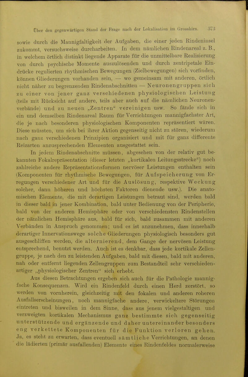 sowie durch die Mannigfaltigkeit der Aufgaben, die einer Jeden Rindeninsel zukommt, versuchsweise durcharbeiten. In dem nämlichen Rindenareal z. B., in welchem örtlich distinkt liegende Apparate für die unmittelbare Reahsierung von durch psychische Momente auszulösenden und durch zentripetale Ein- drücke regulierten rhythmischen Bewegungen (Zielbeweguugen) sich vorfinden, können Gliederungen vorhanden sein, — wo gemeinsam mit anderen, örtlich nicht näher zu begrenzenden Rindenabschnitten — Neuronengruppen sich zu einer von jener ganz verschiedenen physiologischen Leistung (teils mit Rücksicht auf andere, teils aber auch auf die nämlichen Neuronen- verbände) und zu neuen „Zentren'^ vereinigen usw. So fände sich in ein und demselben Rindenareal Raum für Verrichtungen mannigfachster Art, die je nach besonderen phj^siologischen Komponenten repräsentiert wären. Diese müssten, um sich bei ihrer Aktion gegenseitig nicht zu stören, wiederum nach ganz verschiedenen Prinzipien organisiert und mit für ganz differente Reizarten anzusprechenden Elementen ausgestattet sein. In jedem Riudenabschnitte müssen, abgesehen von der relativ gut be- kannten Fokalrepräsentation (dieser letzten „kortikalen Leitungsstrecke*) noch zahlreiche andere Repräsentationsformen nervöser Leistungen enthalten sein (Komponenten für rhythmische Bewegungen, für Aufspeicherung von Er- regungen verschiedener Art und für die Auslösung, respektive Weckung solcher, dann höheren und höchsten Faktoren dienende usw.). Die anato- mischen Elemente, die mit derartigen Leistungen betraut sind, werden bald in dieser bald in jener Kombination, bald unter Bedienung von der Peripherie, bald von der anderen Hemisphäre oder von verschiedensten Rindenstellen der nämlichen Hemisphäre aus, bald für sich, bald zusammen mit anderen Verbänden in Anspruch genommen; und es ist anzunehmen, dass innerhalb derartiger Innervationswege solche Gliederungen physiologisch besonders gut ausgeschliffen werden, die alternierend, dem Gange der nervösen Leistung entsprechend, benutzt werden. Auch ist es denkbar, dass jede kortikale Zellen- gruppe, je nach den zu leistenden Aufgaben, bald mit diesen, bald mit anderen, nah oder entfernt liegenden Zelleugruppen zum Bestandteil sehr verschieden- artiger ,.physiologischer Zentren sich erhebt. Aus diesen Betrachtungen ergeben sich auch für die Pathologie mannig- fache Konsequenzen. Wird ein Rindenfeld durch einen Herd zerstört, so werden von vornherein, gleichzeitig mit den fokalen und anderen roheren Ausfallserscheinungen, noch mannigfache andere, verwickeitere Störungen eintreten und bisweilen in dem Sinne, dass aus jenem vielgestaltigen und verzweigten kortikalen Mechanismus ganz bestimmte sich gegenseitig unterstützende und ergänzende und daher untereinander besonders eng verkettete Komponenten für die Funktion verloren gehen. Ja, es steht zu erwarten, dass eventuell sämtliche Verrichtungen, an denen die lädierten (primär ausfallenden) Elemente eines Rindenfeldes normalerweise