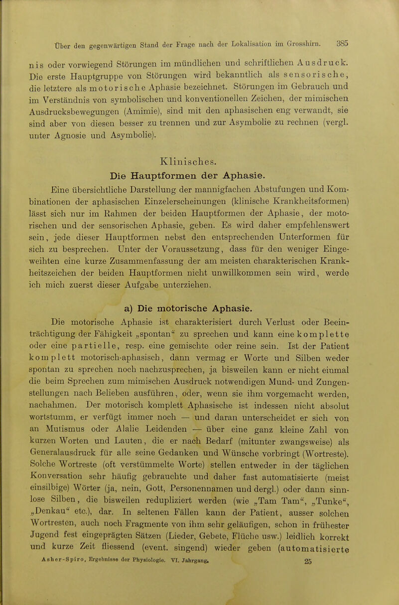 nis oder vorwiegend Störungen im mündlichen und schriftlichen Ausdruck. Die erste Hauptgruppe von Störungen wird bekanntlich als sensorische, die letztere als motorische Aphasie bezeichnet. Störungen im Gebrauch und im Verständnis von symbolischen und konventionellen Zeichen, der mimischen Ausdrucksbewegungen (Amimie), sind mit den aphasischen eng verwandt, sie sind aber von diesen besser zu trennen und zur Asymbohe zu rechnen (vergl. unter Agnosie und Asymbolie). Klinisches. Die Hauptformen der Aphasie. Eine übersichtliche Darstellung der mannigfachen Abstufungen und Kom- binationen der aphasischen Einzelerscheinungen (klinische Krankheitsformen) lässt sich nur im Rahmen der beiden Hauptformen der Aphasie, der moto- rischen und der sensorischen Aphasie, geben. Es wird daher empfehlenswert sein, jede dieser Hauptformen nebst den entsprechenden Unterformen für sich zu besprechen. Unter der Voraussetzung, dass für den weniger Einge- weihten eine kurze Zusammenfassung der am meisten charakterischen Krank- heitszeichen der beiden Hauptformen nicht unwillkommen sein wird, werde ich mich zuerst dieser Aufgabe unterziehen. a) Die motorische Aphasie. Die motorische Aphasie ist charakterisiert durch Verlust oder Beein- trächtigung der Fähigkeit „spontan zu sprechen und kann eine komplette oder eine partielle, resp. eine gemischte oder reine sein. Ist der Patient komplett motorisch-aphasisch, dann vermag er Worte und Silben weder spontan zu sprechen noch nachzusprechen, ja bisweüen kann er nicht einmal die beim Sprechen zum mimischen Ausdruck notwendigen Mund- und Zungen- stellungen nach Belieben ausführen, oder, wenn sie ihm vorgemacht werden, nachahmen. Der motorisch komplett Aphasische ist indessen nicht absolut wortstumm, er verfügt immer noch — und daran unterscheidet er sich von an Mutismus oder Alalie Leidenden — über eine ganz kleine Zahl von kurzen Worten und Lauten, die er nach Bedarf (mitunter zwangsweise) als Generalausdruck für alle seine Gedanken und Wünsche vorbringt (Wortreste). Solche Wortreste (oft verstümmelte Worte) stellen entweder in der täghchen Konversation sehr häufig gebrauchte und daher fast automatisierte (meist einsilbige) Wörter (ja, nein, Gott, Personennamen und dergl.) oder dann sinn- lose Silben, die bisweilen redupliziert werden (wie „Tam Tam, „Tunke^ „Denkau etc.), dar. In seltenen Fällen kann der Patient, ausser solchen Wortresten, auch noch Fragmente von ihm sehr geläufigen, schon in frühester Jugend fest eingeprägten Sätzen (Lieder, Gebete, Flüche usw.) leidlich korrekt und kurze Zeit fliessend (event. singend) wieder geben (automatisierte Asher-Spiro, Ergebnisse der Physiologie. VI. Jahrgangs 25