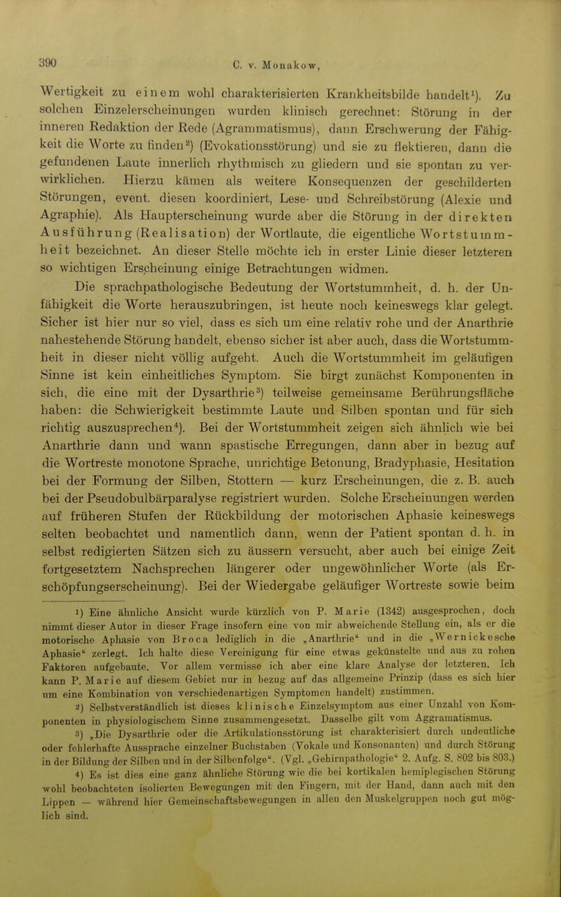 Wertigkeit zu einem wohl charakterisierten Krankheitsbilde handelt'). Zu solchen Einzelerscheinungen wurden klinisch gerechnet: Störung in der inneren Redaktion der Rede (Agranimatismus), dann Erschwerung der Fähig- keit die Worte zu finden 2) (Evokationsstörung) und sie zu flektieren, dann die gefundenen Laute innerlich rhythmisch zu gliedern und sie spontan zu ver- wirklichen. Hierzu kämen als weitere Konsequenzen der geschilderten Störungen, event. diesen koordiniert, Lese- und Schreibstörung (Alexie und Agraphie). Als Haupterscheinung wurde aber die Störung in der direkten Ausführung (Realisation) der Wortlaute, die eigenthche Wort stumm- heit bezeichnet. An dieser Stelle möchte ich in erster Linie dieser letzteren so wichtigen Erscheinung einige Betrachtungen widmen. Die sprachpathologische Bedeutung der Wortstummheit, d. h. der Un- fähigkeit die Worte herauszubringen, ist heute noch keineswegs klar gelegt. Sicher ist hier nur so viel, dass es sich um eine relativ rohe und der Anarthrie nahestehende Störung handelt, ebenso sicher ist aber auch, dass die Wortstumm- heit in dieser nicht völlig aufgeht. Auch die Wortstummheit im geläufigen Sinne ist kein einheitliches Symptom. Sie birgt zunächst Komponenten in sich, die eine mit der Dysarthrie^) teilweise gemeinsame Berührungsfläche haben: die Schwierigkeit bestimmte Laute und Silben spontan und für sich richtig auszusprechen*). Bei der Wortstummheit zeigen sich ähnlich wie bei Anarthrie dann und wann spastische Erregungen, dann aber in bezug auf die Wortreste monotone Sprache, unrichtige Betonung, Bradyphasie, Hesitation bei der Formung der Silben, Stottern — kurz Erscheinungen, die z. B. auch bei der Pseudobulbärparalyse registriert wurden. Solche Erscheinungen werden auf früheren Stufen der Rückbildung der motorischen Aphasie keineswegs selten beobachtet und namentlich dann, wenn der Patient spontan d. h. in selbst redigierten Sätzen sich zu äussern versucht, aber auch bei einige Zeit fortgesetztem Nachsprechen längerer oder ungewöhnlicher Worte (als Er- schöpfungserscheinung). Bei der Wiedergabe geläufiger Wortreste sowie beim 1) Eine ähnliche Ansicht wurde kürzlich von P. Marie (1342) ausgesprochen, doch nimmt dieser Autor in dieser Frage insofern eine von mir abweichende Stellung ein, als er die motorische Aphasie von Broca lediglich in die „ Anartlu-ie imd in die „Wem icke sehe Aphasie zerlegt. Ich halte diese Vereinigung für eine etwas gekünstelte und aus zu rohen Faktoren aufgebaute. Vor allem vermisse ich aber eine klare Analyse der letzteren. Ich kann P. Marie auf diesem Gebiet nur in bezug auf das allgemeine Prinzip (dass es sich hier um eine Kombination von verschiedenartigen Symptomen handelt) zustimmen. ü) Selbstverständlich ist dieses klinische Einzelsyniptom aus einer Unzahl von Kom- ponenten in physiologischem Sinne zusammengesetzt. Dasselbe gilt vom Aggramatismus. 3) ,Die Dysarthrie oder die Artikulationsstörung ist charakterisiert durch undeutliche oder fehlerhafte Aussprache einzelner Buchstaben (Vokale und Konsonanten) und durch Störung in der Bildung der Silben und in der Silbcnfolge. (Vgl. „Gehirnpathologie 2. Aufg. S. 802 bis 803.) *) Es ist dies eine ganz ähnliche Störung wie die bei kortikalen hemiplegischen Störung wohl beobachteten isolierten Bewegungen mit den Fingern, mit der Hand, dann auch mit den Lippen - während hier Gemeinscbaftsbewegungen in allen den Muskelgruppen noch gut mög- lich sind.