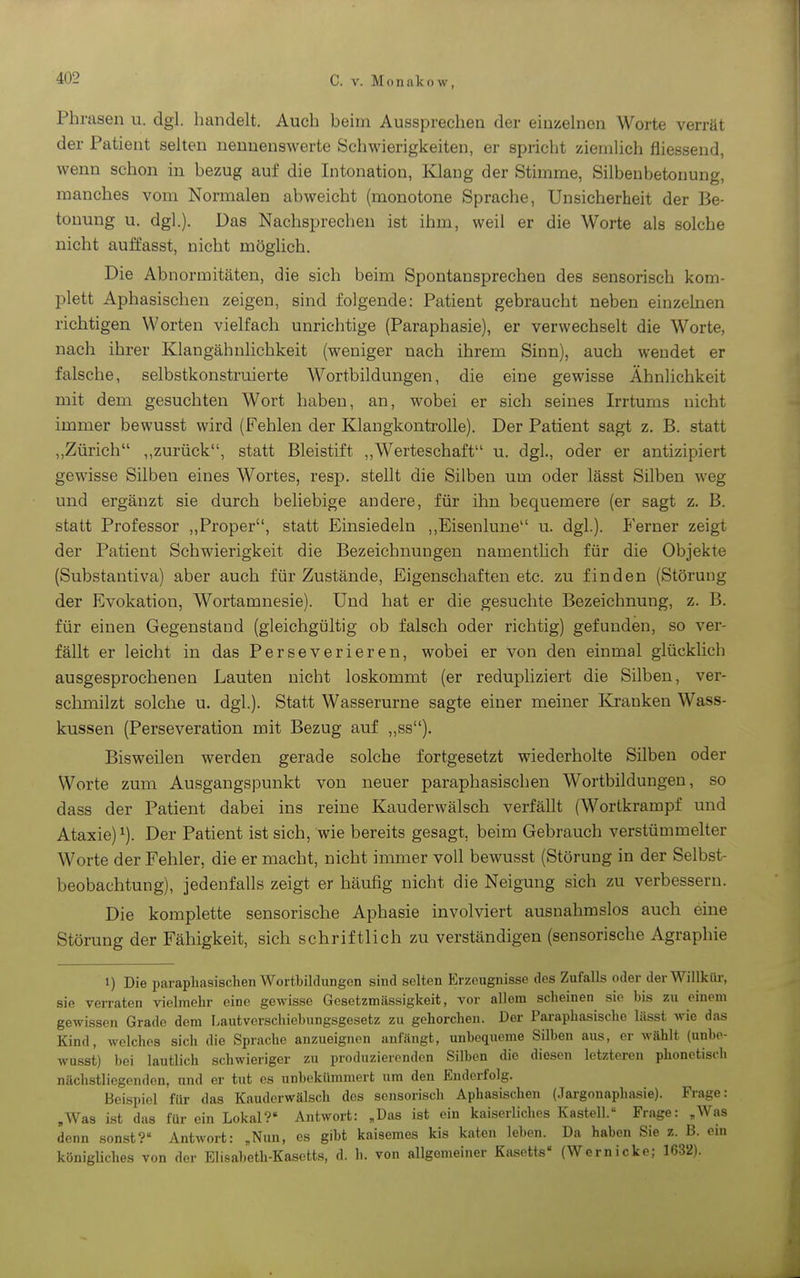 Phrasen u. dgl. handelt. Auch beim Aussprechen der einzelnen Worte verrät der Patient selten nennenswerte Schwierigkeiten, er spricht ziemUch fliessend, wenn schon in bezug auf die Intonation, Klaug der Stimme, Silbenbetonung, manches vom Normalen abweicht (monotone Sprache, Unsicherheit der Be- tonung u. dgl.). Das Nachsprechen ist ihm, weil er die Worte als solche nicht auffasst, nicht möglich. Die Abnormitäten, die sich beim Spontansprechen des sensorisch kom- plett Aphasischen zeigen, sind folgende: Patient gebraucht neben einzelnen richtigen Worten vielfach unrichtige (Paraphasie), er verwechselt die Worte, nach ihrer Klangähnlichkeit (weniger nach ihrem Sinn), auch wendet er falsche, selbstkonstruierte Wortbildungen, die eine gewisse Ähnlichkeit mit dem gesuchten Wort haben, an, wobei er sich seines Irrtums nicht immer bewusst wird (Fehleu der Klangkontrolle). Der Patient sagt z. B. statt ,,Zürich ,,zurück, statt Bleistift ,,Werteschaft u. dgl., oder er antizipiert gewisse Silben eines Wortes, resp. stellt die Silben um oder lässt Silben weg und ergänzt sie durch beliebige andere, für ihn bequemere (er sagt z. B. statt Professor ,,Proper, statt Einsiedeln ,,Eisenlune u. dgl). Ferner zeigt der Patient Schwierigkeit die Bezeichnungen namenthch für die Objekte (Substantiva) aber auch für Zustände, Eigenschaften etc. zu finden (Störung der Evokation, Wortamnesie). Und hat er die gesuchte Bezeichnung, z. B. für einen Gegenstand (gleichgültig ob falsch oder richtig) gefunden, so ver- fällt er leicht in das Perseverieren, wobei er Von den einmal glücklich ausgesprochenen Lauten nicht loskommt (er redupliziert die Silben, ver- schmilzt solche u. dgl.). Statt Wasserurne sagte einer meiner Kranken Wass- kussen (Perseveration mit Bezug auf „ss). Bisweilen werden gerade solche fortgesetzt wiederholte Silben oder Worte zum Ausgangspunkt von neuer paraphasischen Wortbildungen, so dass der Patient dabei ins reine Kauderwälsch verfällt (Wortkrampf und Ataxie)^). Der Patient ist sich, wie bereits gesagt, beim Gebrauch verstümmelter Worte der Fehler, die er macht, nicht immer voll bewusst (Störung in der Selbst- beobachtung), jedenfalls zeigt er häufig nicht die Neigung sich zu verbessern. Die komplette sensorisclie Aphasie involviert ausnahmslos auch eine Störung der Fähigkeit, sich schriftlich zu verständigen (sensorische Agraphie 1) Die paraphasischen Wortbildungen sind selten Erzeugnisse des Zufalls oder derWillküi-, sie ven-aten vielmehr eine gewisse Gesetzmässigkeit, vor allem scheinen sie bis zu einem gewissen Grade dem Lautverschiebungsgesetz zu gehorchen. Der Paraphasische lässt wie das Kind, welches sich die Sprache anzueignen anfängt, unbequeme Silben aus, er wählt (unbc- wusst) bei lautlich schwieriger zu produzierenden Silben die diesen letzteren phonetisch nächstliegenden, und er tut es unbekümmert um den Enderfolg. Beispiel für das Kauderwälsch des sensorisch Aphasischen (Jargonaphasie). Frage: ,Was ist das für ein Lokal? Antwort: „Das ist ein kaiserliches Kastell. Frage: „Was denn sonst? Antwort: „Nun, es gibt kaisemes kis katen leben. Da haben Sie z. B. ein königliches von der Elisabetli-Kasetts, d. h. von allgemeiner Kasetts« (Wemicke; 1632).