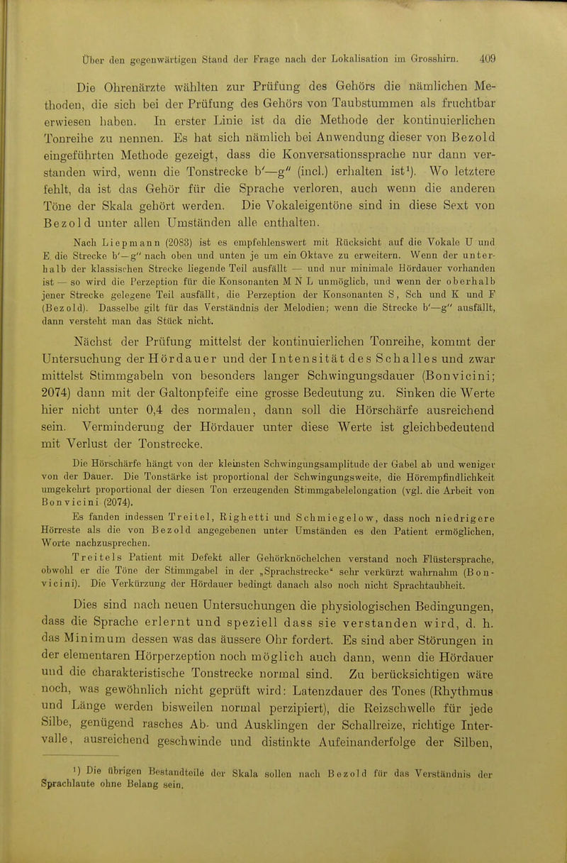 Die Ohrenärzte wählten zur Prüfung des Gehörs die nämhchen Me- thoden, die sich bei der Prüfung des Gehörs von Taubstummen als fruchtbar erwiesen haben. In erster Linie ist da die Methode der kontinuierlichen Tonreihe zu nennen. Es hat sich nämlich bei Anwendung dieser von Bezold eingeführten Methode gezeigt, dass die Konversationssprache nur dann ver- standen wird, wenn die Tonstrecke b'—g (incl.) erhalten ist^). Wo letztere fehlt, da ist das Gehör für die Sprache verloren, auch wenn die anderen Töne der Skala gehört werden. Die Vokaleigentöne sind in diese Sext von Bezold unter allen Umständen alle enthalten. Nacli Liepmann (2083) ist es empfehlenswert mit Rücksicht auf die Vokale U und E. die Strecke b'—gnach oben imd unten je um ein Oktave zu erweitern. Wenn der unter- halb der klassischen Strecke liegende Teil ausfällt — und nur minimale Hördauer vorhanden ist — so wird die Perzeption für die Konsonanten M N L unmöglich, und wenn der oberhalb jener Strecke gelegene Teil ausfällt, die Perzeption der Konsonanten S, Sch und K und F (Bezold). Dasselbe gilt für das Verständnis der Melodien; wenn die Strecke b'—g ausfällt, dann versteht man das Stück nicht. Nächst der Prüfung mittelst der kontinuierlichen Tonreihe, kommt der Untersuchung der Hördauer und der Intensität des Schalles und zwar mittelst Stimmgabeln von besonders langer Schwingungsdauer (Bonvicini; 2074) dann mit der Galtonpfeife eine grosse Bedeutung zu. Sinken die Werte hier nicht unter 0,4 des normalen, dann soll die Hörschärfe ausreichend sein. Verminderung der Hördauer unter diese Werte ist gleichbedeutend mit Verlust der Tonstrecke. Die Hörschärfe hängt von der kleinsten Schwingungsamplitude der Gabel ab und weniger von der Dauer. Die Tonstärke ist proportional der Schwingungsweite, die Hörempfindlichkeit umgekehrt proportional der diesen Ton erzeugenden Stimmgabelelongation (vgl. die Arbeit von Bonvicini (2074). Es fanden indessen Treitel, Righetti und Schmiegelow, dass noch niedrigere Hörreste als die von Bezold angegebenen unter Umständen es den Patient ermöglichen, Worte nachzusprechen. Treitels Patient mit Defekt aller Gehörknöchelchen verstand noch Flüstersprache, obwohl er die Töne der Stimmgabel in der ,Sprachstrecke sehr verküi-zt wahrnalun (Bon- vicini). Die Verkiü-zung der Hördauer bedingt danach also noch nicht Sprachtaubheit. Dies sind nach neuen Untersuchungen die physiologischen Bedingungen, dass die Sprache erlernt und speziell dass sie verstanden wird, d. h. das Minimum dessen was das äussere Ohr fordert. Es sind aber Störungen in der elementaren Hörperzeption noch möglich auch dann, wenn die Hördauer und die charakteristische Tonstrecke normal sind. Zu berücksichtigen wäre noch, was gewöhnlich nicht geprüft wird: Latenzdauer des Tones (Rhythmus und Länge werden bisweilen normal perzipiert), dio Reizschwelle für jede Silbe, genügend rasches Ab- und Ausklingen der Schallreize, richtige Inter- valle, ausreichend geschwinde und distinkte Aufeinanderfolge der Silben, 1) Die übrigen Bestandteile der Skala sollen nach Bezold für das Verständnis der Sprachlaute ohne Belang sein.
