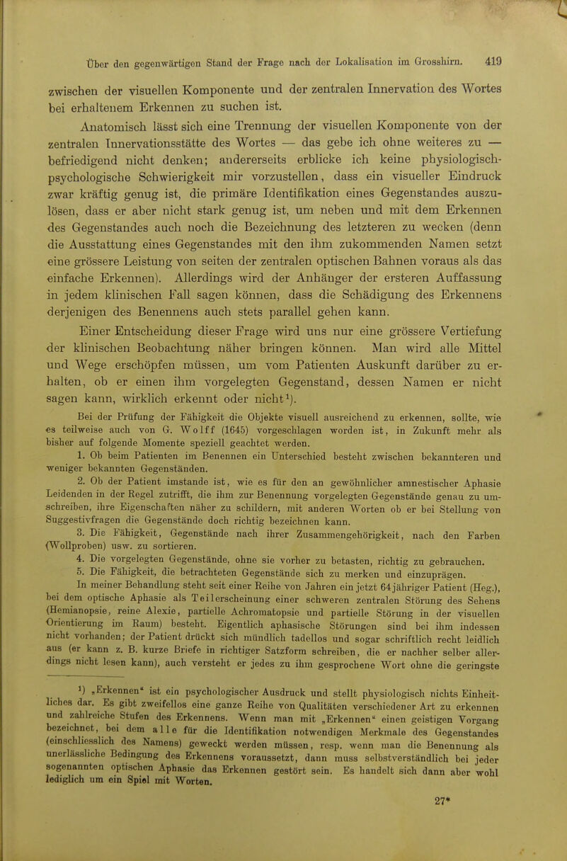 zwischen der visuellen Komponente und der zentralen Innervation des Wortes bei erhaltenem Erkennen zu suchen ist. Anatomisch lässt sich eine Trennung der visuellen Komponente von der zentralen Tnnervationsstätte des Wortes — das gebe ich ohne weiteres zu — befriedigend nicht denken; andererseits erblicke ich keine physiologisch- psychologische Schwierigkeit mir vorzustellen, dass ein visueller Eindruck zwar kräftig genug ist, die primäre Identifikation eines Gegenstandes auszu- lösen, dass er aber nicht stark genug ist, um neben und mit dem Erkennen des Gegenstandes auch noch die Bezeichnung des letzteren zu wecken (denn die Ausstattung eines Gegenstandes mit den ihm zukommenden Namen setzt eine grössere Leistung von selten der zentralen optischen Bahnen voraus als das einfache Erkennen). Allerdings wird der Anhänger der ersteren Auffassung in jedem klinischen Fall sagen können, dass die Schädigung des Erkennens derjenigen des Benennens auch stets parallel gehen kann. Einer Entscheidung dieser Frage wird uns nur eine grössere Vertiefung der klinischen Beobachtung näher bringen können. Man wird alle Mittel und Wege erschöpfen müssen, um vom Patienten Auskunft darüber zu er- halten, ob er einen ihm vorgelegten Gegenstand, dessen Namen er nicht sagen kann, wirklich erkennt oder nicht^j. Bei der Prüfung der Fähigkeit die Objekte visuell ausreichend zu erkennen, sollte, wie €s teilweise auch von G. Wolff (1645) vorgeschlagen worden ist, in Zukunft mehr als bisher auf folgende Momente speziell geachtet werden. 1. Ob beim Patienten im Benennen ein Unterschied besteht zwischen bekannteren und weniger bekannten Gegenständen. 2. Ob der Patient imstande ist, wie es für den an gewöhnhcher amnestischer Aphasie Leidenden in der Regel zutrifft, die ihm zur Benennung vorgelegten Gegenstände genau zu um- scbreiben, ihre Eigenschaften näher zu schildern, mit anderen Worten ob er bei Stellung von Suggestivfragen die Gegenstände doch richtig bezeichnen kann. 3. Die Fähigkeit, Gegenstände nach ihrer Zusammengehörigkeit, nach den Farben (Wollproben) usw. zu sortieren. 4. Die vorgelegten Gegenstände, ohne sie vorher zu betasten, richtig zu gebrauchen. 5. Die Fähigkeit, die betrachteten Gegenstände sich zu merken und einzuprägen. In meiner Behandlung steht seit einer Reihe von Jahren ein jetzt 64jäliriger Patient (Heg.), bei dem optische Aphasie als T e i 1 erscheinung einer schweren zentralen Störung des Sehens (Hemianopsie, reine Alexie, partielle Achromatopsie und partielle Störung in der visuellen Orientierung im Raum) besteht. EigentUch aphasische Störungen sind bei ihm indessen nicht vorhanden; der Patient drückt sich mündlich tadellos und sogar schriftlich recht leidlich aus (er kann z. B. kurze Briefe in richtiger Satzform schreiben, die er nachher selber aller- dings nicht lesen kann), auch versteht er jedes zu ihm gesprochene Wort ohne die geringste 1) „Erkennen ist ein psychologischer Ausdruck und stellt physiologisch nichts Einheit- liches dar. Es gibt zweifellos eine ganze Reihe von Qualitäten verschiedener Art zu erkennen und zahlreiche Stufen des Erkennens. Wenn man mit „Erkennen einen geistigen Vorgang bezeichnet, bei dem alle für die Identifikation notwendigen Merkmale des Gegenstandes (einschliesslich des Namens) geweckt werden müssen, resp. wenn man die Benennung als unerlässhche Bedingung des Erkennens voraussetzt, dann muss selbstverständlich bei jeder sogenannten optischen Aphasie das Erkennen gestört sein. Es handelt sich dann aber wohl lediglich um ein Spiel mit Worten. 27*