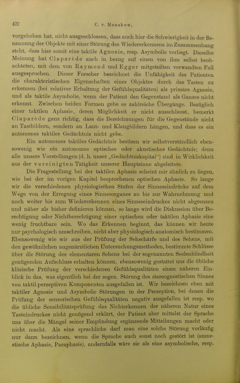 vorgeboben hat, nicht ausgeschlossen, dass auch hier die Scliwierigkeit in der Be- nennung der Objekte mit einer Störung des Wiedererkonnens im Zusammenhang steht, dass hier somit eine taktile Agnosie, resp. Asyrabohe vorliegt. Dieselbe Meinung hat Clapar^de auch in bezug auf einen von ihm selbst beob- achteten, mit dem von Raymond und Egger mitgeteilten verwandten Fall ausgesprochen. Dieser Forscher bezeichnet die Unfähigkeit des Patienten die charakteristischen Eigenschaften eines Objektes durch das Tasten zu erkennen (bei relativer Erhaltung der Gefühlsqualitäten) als primäre Agnosie, und als taktile Asymbolie, wenn der Patient den Gegenstand als Ganzes nicht erkennt. Zwischen beiden Formen gebe es zahlreiche Übergänge. Bezüglich einer taktilen Aphasie, deren MögHchkeit er nicht ausschliesst, bemerkt Claparede ganz richtig, dass die Bezeichnungen für die Gegenstände nicht an Tastbildern, sondern an Laut- und Klangbildern hängen, und dass es ein autonomes taktiles Gedächtnis nicht gebe. Ein autonomes taktiles Gedächtnis besitzen wir selbstverständlich eben- sowenig wie ein autonomes optisches oder akustisches Gedächtnis; denn alle unsere Vorstellungen (d. h. unser „Gedächtniskapital) sind in Wirkhchkeit aus der vereinigten Tätigkeit unserer Hauptsinne abgeleitete. Die Fragestellung bei der taktilen Aphasie scheint mir ähnlich zu liegen, wie bei der im vorigen Kapitel besprochenen optischen Aphasie. So lange wir die verschiedenen physiologischen Stufen der Sinneseindrücke auf dem Wege von der Erregung eines Sinnesorganes an bis zur Wahrnehmung und noch weiter bis zum Wiedererkennen eines Sinneseindruckes nicht abgrenzen und näher als bisher definieren können, so lange wird die Diskussion über Be- rechtigung oder Nichtberechtigung einer optischen oder taktilen Aphasie eine wenig fruchtbare sein. Wo das Erkennen beginnt, das können wir heute nur psychologisch umschreiben, nicht aber physiologisch-anatomisch bestimmen. Ebensowenig wie wir aus der Prüfung der Sehschärfe und des Sehens, mit den gewöhnlichen augenärztlichen Untersuchungsmethoden, bestimmte Schlüsse über die Störung des elementaren Sehens bei der sogenannten Seelenblindheit genügenden Aufschluss erhalten können, ebensowenig gestattet uns die übliche klinische Prüfung der verschiedenen Gefühlsqualitäten einen näheren Ein- blick in das, was eigentlich bei der sogen. Störung des stereognostischen Sinnes von taktil-perzeptiven Komponenten ausgefallen ist. Wir bezeichnen eben mit taktiler Agnosie und Asymbohe Störungen in der Perzeption, bei denen die Prüfung der sensorischen Gefühlsquahtäten negativ ausgefallen ist resp. wo die übliche Sensibilitätsprüfung das Nichterkennen der näheren Natur eines Tasteindruckes nicht genügend erklärt, der Patient aber mittelst der Sprache uns über die Mängel seiner Empfindung ergänzende Mitteilungen macht oder nicht macht. Als eine sprachliche darf man eine solche Störung vorläufig nur dann bezeichnen, wenn die Sprache auch sonst noch gestört ist (amne- stische Aphasie, Paraphasie), andernfalls wäre sie als eine asymbolische, resp.