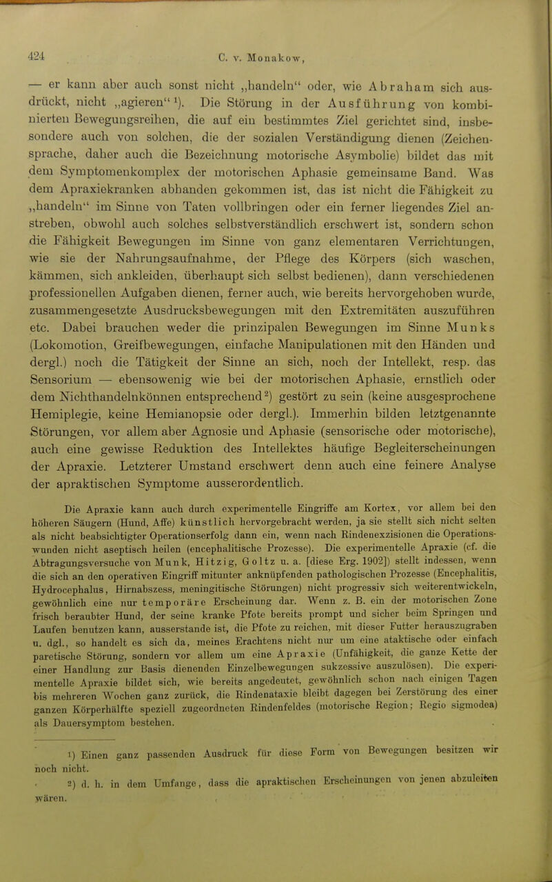 — er kann aber auch sonst nicht „handeln oder, wie Abraham sich aus- drückt, nicht „agieren 1). Die Störung in der Ausführung von kombi- nierten Bewegungsreihen, die auf ein bestimmtes Ziel gerichtet sind, insbe- sondere auch von solchen, die der sozialen Verständigung dienen (Zeichen- sprache, daher auch die Bezeichnung motorische Asymbohe) bildet das mit dem Symptomenkomplex der motorischen Aphasie gemeinsame Band. Was dem Apraxiekranken abhanden gekommen ist, das ist nicht die Fähigkeit zu „handeln im Sinne von Taten vollbringen oder ein ferner liegendes Ziel an- streben, obwohl auch solches selbstverständlich erschwert ist, sondern schon die Fähigkeit Bewegungen im Sinne von ganz elementaren Verrichtuugen, wie sie der Nahrungsaufnahme, der Pflege des Körpers (sich waschen, kämmen, sich ankleiden, überhaupt sich selbst bedienen), dann verschiedenen professionellen Aufgaben dienen, ferner auch, wie bereits hervorgehoben wurde, zusammengesetzte Ausdrucksbewegungen mit den Extremitäten auszuführen etc. Dabei brauchen weder die prinzipalen Bewegungen im Sinne Münks (Lokomotion, Greifbewegungen, einfache Manipulationen mit den Händen und dergl.) noch die Tätigkeit der Sinne an sich, noch der Intellekt, resp. das Sensorium — ebensowenig wie bei der motorischen Aphasie, ernstlich oder dem Nichthandelnkönnen entsprechend^) gestört zu sein (keine ausgesprochene Hemiplegie, keine Hemianopsie oder dergl.). Immerhin bilden letztgenannte Störungen, vor allem aber Agnosie und Aphasie (sensorische oder motorische), auch eine gewisse Reduktion des Intellektes häufige Begleiterscheinungen der Apraxie. Letzterer Umstand erschwert denn auch eine feinere Analyse der apraktischen Symptome ausserordentlich. Die Apraxie kann auch durch experimentelle Eingriffe am Kortex, vor allem bei den höheren Säugern (Hund, Affe) künstlich hervorgebracht werden, ja sie stellt sich nicht selten als nicht beabsichtigter Operationserfolg dann ein, wenn nach Rindeoexzisionen die Operations- wunden nicht aseptisch heilen (encephalitische Prozesse). Die experimentelle Apraxie (cf. die Abtragungsversuche von Münk, Hitzig, Goltz u.a. [diese Erg. 1902]) stellt indessen, wenn die sich an den operativen Eingriff mitunter anknüpfenden pathologischen Prozesse (Encephalitis, Hydrocephalus, Hirnabszess, meningitische Störungen) nicht progressiv sich weiterentwickehi, gewöhnlich eine nur temporäre Erscheinung dar. Wenn z. B. ein der motorischen Zone frisch beraubter Hund, der seine kranke Pfote bereits prompt und sicher beim Springen und Laufen benutzen kann, ausserstande ist, die Pfote zu reichen, mit dieser Futter herauszugraben u. dgl., so handelt es sich da, meines Erachtens nicht nur um eine ataktische oder einfach parctische Störung, sondern vor allem um eine Apraxie (Unfähigkeit, die ganze Kette der einer Handlung zur Basis dienenden Einzelbewegungen sukzessive auszulösen). Die experi- mentelle Apraxie bildet sich, wie bereits angedeutet, gewöhnlich schon nach einigen Tagen bis mehreren Wochen ganz zui-ück, die Rindenataxie bleibt dagegen bei Zerstörung des einer ganzen Körperhälfte speziell zugeordneten Rindenfeldes (motorische Region; Regio sigmodea) als Dauersymptom bestehen. 1) Einen ganz passenden Ausdruck für diese Form von Bewegungen besitzen wir noch nicht. 2) d. h. in dem Umfange, dass die apraktischen Erscheinungen von jenen abzuleiten wären.