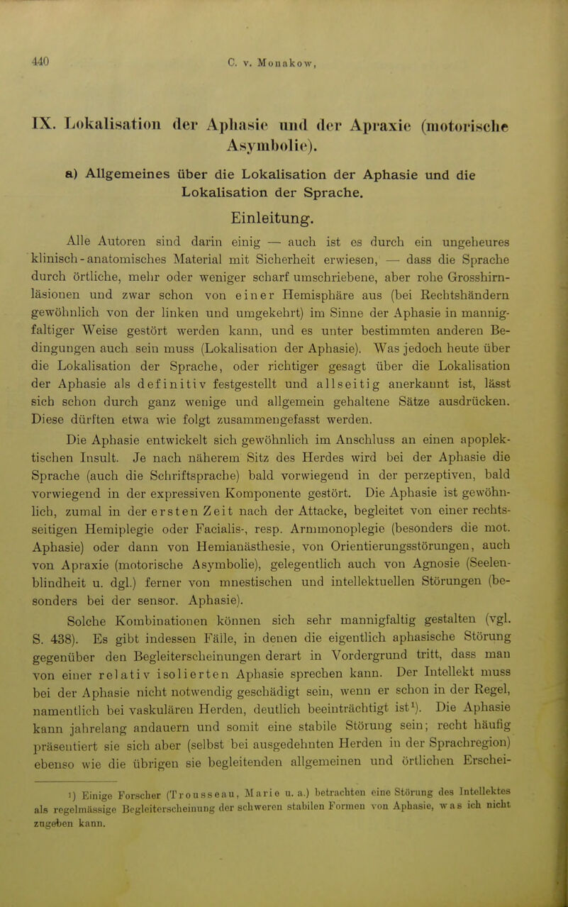 IX. Lokalisation der Aphasie und der Apraxie (motorische Asymholie). a) Allgemeines über die Lokalisation der Aphasie und die Lokalisation der Sprache. Einleitung. Alle Autoren sind darin einig — auch ist es durch ein ungeheures klinisch - anatomisches Material mit Sicherheit erwiesen, — dass die Sprache durch örtliche, melir oder weniger scharf umschriebene, aber rohe Grosshirn- läsionen und zwar schon von einer Hemisphäre aus (bei Rechtshändern gewöhnlich von der linken und umgekehrt) im Sinne der Aphasie in mannig- faltiger Weise gestört werden kann, und es unter bestimmten anderen Be- dingungen auch sein muss (Lokalisation der Aphasie). Was jedoch heute über die Lokalisation der Sprache, oder richtiger gesagt über die Lokalisation der Aphasie als definitiv festgestellt und allseitig anerkannt ist, lässt sich schon durch ganz wenige und allgemein gehaltene Sätze ausdrücken. Diese dürften etwa wie folgt zusammengefasst werden. Die Aphasie entwickelt sich gewöhnlich im Anschluss an einen apoplek- tischen Insult. Je nach näherem Sitz des Herdes wird bei der Aphasie die Sprache (auch die Schriftsprache) bald vorwiegend in der perzeptiven, bald vorwiegend in der expressiven Komponente gestört. Die Aphasie ist gewöhn- hch, zumal in der ersten Zeit nach der Attacke, begleitet von einer rechts- seitigen Hemiplegie oder Facialis-, resp. Armmonoplegie (besonders die mot. Aphasie) oder dann von Heraianästhesie, von Orientierungsstörungen, auch von Apraxie (motorische Asymbolie), gelegenthch auch von Agnosie (Seelen- blindheit u. dgl.) ferner von mnestischen und intellektuellen Störungen (be- sonders bei der sensor. Aphasie). Solche Kombinationen können sich sehr mannigfaltig gestalten (vgl. S. 438). Es gibt indessen Fälle, in denen die eigentlich aphasische Störung gegenüber den Begleiterscheinungen derart in Vordergrund tritt, dass mau von einer relativ isolierten Aphasie sprechen kann. Der Intellekt muss bei der Aphasie nicht notwendig geschädigt sein, wenn er schon in der Regel, namentlich bei vaskulären Herden, deuthch beeinträchtigt ist^). Die Aphasie kann jahrelang andauern und somit eine stabile Störung sein; recht häufig präsentiert sie sich aber (selbst bei ausgedehnten Herden in der Sprachregion) ebenso wie die übrigen sie begleitenden allgemeinen und örtlichen Erschei- 1) Einio-e For.scher (Trousseau, Mario u.a.) betrachten eine Störung des Intellektes als regelmius.stge Begleiterscheinung der schweren stabilen Formen von Aphasie, was ich nicht zugeben kann.