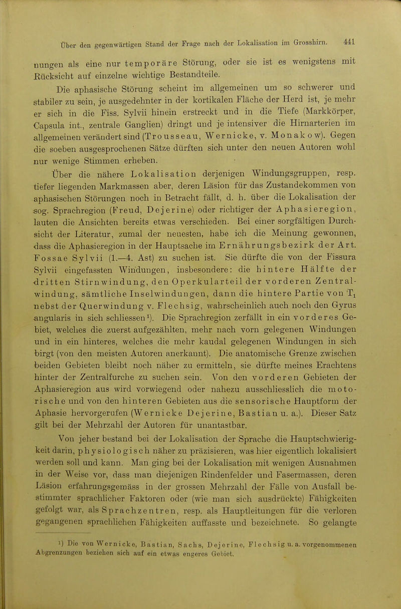 üungen als eine nur temporäre Störung, oder sie ist es wenigstens mit Eücksicht auf einzelne wichtige Bestandteile. Die aphasische Störung scheint im allgemeinen um so schwerer und stabiler zu sein, je ausgedehnter in der kortikalen Fläche der Herd ist, je mehr er sich in die Fiss. Sylvii hinein erstreckt und in die Tiefe (Markkörper, Capsula int., zentrale Ganglien) dringt und je intensiver die Hirnarterien im allgemeinen veräudert sind (Tro US seau, Wernicke, v. Monakow). Gegen die soeben ausgesprochenen Sätze dürften sich unter den neuen Autoren wohl nur wenige Stimmen erheben. Über die nähere Lokalisation derjenigen Windungsgruppen, resp. tiefer liegenden Markmassen aber, deren Läsion für das Zustandekommen von aphasischen Störungen noch in Betracht fällt, d. h. über die LokaHsation der sog. Sprachregion (Freud, Dejerine) oder richtiger der Aphasieregion, lauten die Ansichten bereits etwas verschieden. Bei einer sorgfältigen Durch- sicht der Literatur, zumal der neuesten, habe ich die Meinung gewonnen, <3ass die Aphasieregion in der Hauptsache im Ernährungsbezirk der Art. Fossae Sylvii (1.—4. Ast) zu suchen ist. Sie dürfte die von der Fissura Sylvii eingefassten Windungen, insbesondere: die hintere Hälfte der dritten Stirnwindung, den Operkularteil der vorderen Zentral- windung, sämtliche Inselwindungen, dann die hintere Partie von nebst der Querwindung v. Flechsig, wahrscheinlich auch noch den Gyrus angularis in sich schliessen^). Die Sprachregion zerfällt in ein vorderes Ge- biet, welches die zuerst aufgezählten, mehr nach vorn gelegenen Windungen und in ein hinteres, welches die mehr kaudal gelegenen Windungen in sich birgt (von den meisten Autoren anerkannt). Die anatomische Grenze zwischen beiden Gebieten bleibt noch näher zu ermitteln, sie dürfte meines Erachtens hinter der Zentralfurche zu suchen sein. Von den vorderen Gebieten der Aphasieregion aus wird vorwiegend oder nahezu ausschliesslich die moto- rische und von den hinteren Gebieten aus die sensorische Hauptform der Aphasie hervorgerufen (Wernicke Dejerine, Bastian u. a.). Dieser Satz gilt bei der Mehrzahl der Autoren für unantastbar. Von jeher bestand bei der Lokalisation der Sprache die Hauptschwierig- keit darin, physiologisch näher zu präzisieren, was hier eigentlich lokalisiert werden soll und kann. Man ging bei der Lokalisation mit wenigen Ausnahmen in der Weise vor, dass man diejenigen Rindenfelder und Fasermassen, deren Läsion erfahrungsgemäss in der grossen Mehrzahl der Fälle von Ausfall be- stimmter sprachhcher Faktoren oder (wie man sich ausdrückte) Fähigkeiten gefolgt war, als Sprachzentren, resp. als Hauptleitungen für die verloren gegangenen sprachlichen Fähigkeiten auffasste und bezeichnete. So gelangte 1) Die von Wern icke, Bastian, Sachs, Dejerine, Flechsig u. a. vorgenommenen Abgrenzungen beziehen sich auf ein etwas engeres Gebiet.