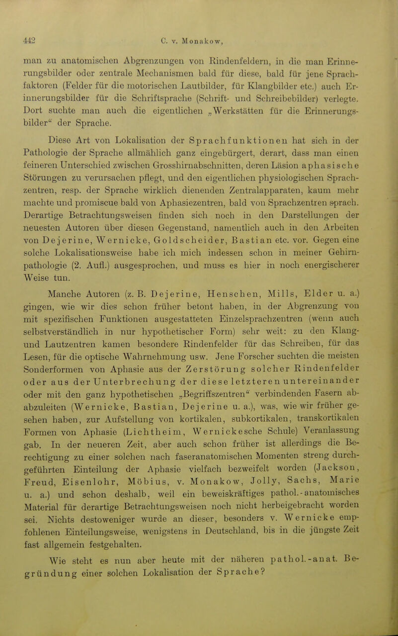 man zu anatomischen Abgrenzungen von Rindenfelderu, in die man Erinne- rungsbilder oder zentrale Mechanismen bald für diese, bald für jene Sprach- faktoren (Felder für die motorischen Lautbilder, für Klangbilder etc.) auch Er- innerungsbilder für die Schriftsprache (Schrift- und Schreibebilder) verlegte. Dort suchte man auch die eigentlichen Werkstätten für die Erinnerungs- bilder der Sprache. Diese Art von Lokalisation der Sprachfunktioneu hat sich in der Pathologie der Sprache allmählich ganz eingebürgert, derart, dass man einen feineren Unterschied zwischen Grosshirnabschnitten, deren Läsion aphasische Störungen zu verursachen pflegt, und den eigentlichen physiologischen Sprach- zentren, resp. der Sprache wirklich dienenden Zentralapparaten, kaum mehr machte und promiscue bald von Aphasiezentren, bald von Sprachzentren sprach. Derartige Betrachtungsweisen finden sich noch in den Darstellungen der neuesten Autoren über diesen Gegenstand, namentlich auch in den Arbeiten von Dejerine, Wernicke, Goldscheider, Bastian etc. vor. Gegen eine solche Lokahsationsweise habe ich mich indessen schon in meiner Gehiru- pathologie (2. Aufl.) ausgesprochen, und muss es hier in noch energischerer Weise tun. Manche Autoren (z.B. Dejerine, Henschen, Mills, Eider u. a.) gingen, wie wir dies schon früher betont haben, in der Abgrenzung von mit spezifischen Funktionen ausgestatteten Einzelsprachzentren (wenn auch selbstverständlich in nur hypothetischer Form) sehr weit: zu den Klang- und Lautzentren kamen besondere Rindenfelder für das Schreiben, für das Lesen, für die optische Wahrnehmung usw. Jene Forscher suchten die meisten Sonderformen von Aphasie aus der Zerstörung solcher Rindenfelder oder aus der Unterbrechung der diese letzteren untereinander oder mit den ganz hypothetischen „Begriffszentren'^ verbindenden Fasern ab- abzuleiten (Wernicke, Bastian, Dejerine u. a.), was, wie wir früher ge- sehen haben, zur Aufstellung von kortikalen, subkortikalen, transkortikalen Formen von Aphasie (Licht heim, Wernicke sehe Schule) Veranlassung gab. In der neueren Zeit, aber auch schon früher ist allerdings die Be- rechtigung zu einer solchen nach faseranatomischen Momenten streng durch- geführten Einteilung der Aphasie vielfach bezweifelt worden (Jackson, Freud, Eisenlohr, Möbius, v. Monakow, JoUy, Sachs, Marie u. a.) und schon deshalb, weil ein beweiskräftiges pathol.-anatomisches Material für derartige Betrachtungsweisen noch nicht herbeigebracht worden sei. Nichts desto weniger wurde an dieser, besonders v. Wernicke emp- fohlenen Einteilungsweise, wenigstens in Deutschland, bis in die jüngste Zeit fast allgemein festgehalten. Wie steht es nun aber heute mit der näheren pathol.-anat. Be- gründung einer solchen Lokahsation der Sprache?