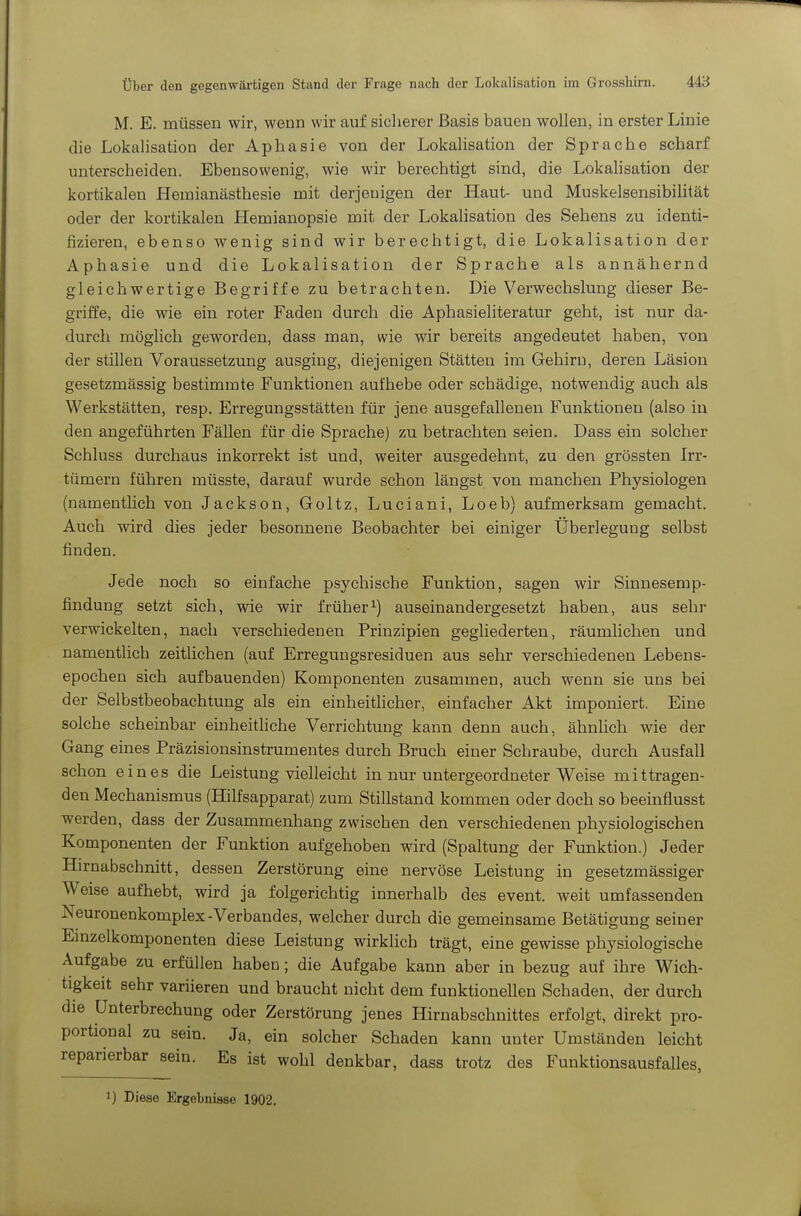 M. E. müssen wir, wenn wir auf sicherer Basis bauen wollen, in erster Linie die Lokalisation der Aphasie von der Lokalisation der Sprache scharf unterscheiden. Ebensowenig, wie wir berechtigt sind, die LokaHsation der kortikalen Hemianästhesie mit derjenigen der Haut- und Muskelsensibilität oder der kortikalen Hemianopsie mit der Lokalisation des Sehens zu identi- fizieren, ebenso wenig sind wir berechtigt, die Lokalisation der Aphasie und die Lokalisation der Sprache als annähernd gleichwertige Begriffe zu betrachten. Die Verwechslung dieser Be- griffe, die wie ein roter Faden durch die Aphasieliteratur geht, ist nur da- durch möglich geworden, dass man, wie wir bereits angedeutet haben, von der stillen Voraussetzung ausging, diejenigen Stätten im Gehirn, deren Läsion gesetzmässig bestimmte Funktionen aufhebe oder schädige, notwendig auch als Werkstätten, resp. Erregungsstätten für jene ausgefallenen Funktionen (also in den angeführten Fällen für die Sprache) zu betrachten seien. Dass ein solcher Schluss durchaus inkorrekt ist und, weiter ausgedehnt, zu den grössten Irr- tümern führen müsste, darauf wurde schon längst von manchen Physiologen (namenthch von Jackson, Goltz, Luciani, Loeb) aufmerksam gemacht. Auch wird dies jeder besonnene Beobachter bei einiger Überlegung selbst finden. Jede noch so einfache psychische Funktion, sagen wir Sinnesemp- findung setzt sich, wie wir früher^) auseinandergesetzt haben, aus sehr verwickelten, nach verschiedenen Prinzipien gegliederten, räumlichen und namentlich zeitlichen (auf Erregungsresiduen aus sehr verschiedenen Lebens- epochen sich aufbauenden) Komponenten zusammen, auch wenn sie uns bei der Selbstbeobachtung als ein einheithcher, einfacher Akt imponiert. Eine solche scheinbar einheitliche Verrichtung kann denn auch, ähnlich wie der Gang eines Präzisionsinstrumentes durch Bruch einer Schraube, durch Ausfall schon eines die Leistung vielleicht in nur untergeordneter Weise mittragen- den Mechanismus (Hilfsapparat) zum Stillstand kommen oder doch so beeinflusst werden, dass der Zusammenhang zwischen den verschiedenen physiologischen Komponenten der Funktion aufgehoben wird (Spaltung der Funktion.) Jeder Hirnabschnitt, dessen Zerstörung eine nervöse Leistung in gesetzmässiger Weise aufhebt, wird ja folgerichtig innerhalb des event. weit umfassenden Neuronenkomplex-Verbandes, welcher durch die gemeinsame Betätigung seiner Emzelkomponenten diese Leistung wirklich trägt, eine gewisse physiologische Aufgabe zu erfüllen haben; die Aufgabe kann aber in bezug auf ihre Wich- tigkeit sehr variieren und braucht nicht dem funktioneUen Schaden, der durch die Unterbrechung oder Zerstörung jenes Hirnabschnittes erfolgt, direkt pro- portional zu sein. Ja, ein solcher Schaden kann unter Umständen leicht reparierbar sein. Es ist wohl denkbar, dass trotz des Funktionsausfalles, ) Diese Ergebnisse 1902.