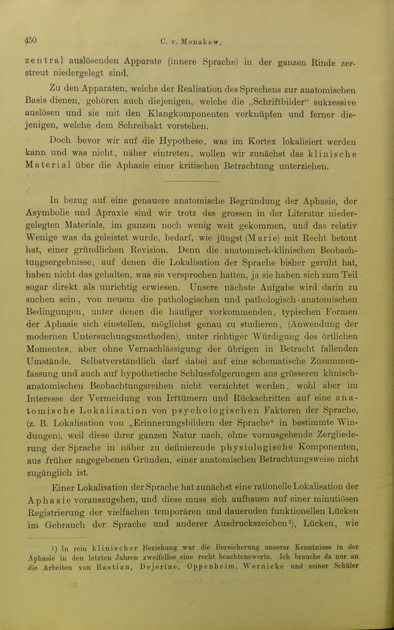 zentral auslösenden Apparate (innere Sprache) in der ganzen Rinde zer- streut niedergelegt sind. Zu den Apparaten, welche der Realisation des Sprechens zur anatomischen Basis dienen, gehören auch diejenigen, welche die „Schriftbilder sukzessive auslösen und sie mit den Klangkomponenten verknüpfen und ferner die- jenigen, welche dem Schreibakt vorstehen. Doch bevor wir auf die Hypothese, was im Kortex lokalisiert werden kann und was nicht, näher eintreten, wollen wir zunächst das klinische Material über die Aphasie einer kritischen Betrachtung unterziehen. In bezug auf eine genauere anatomische Begründung der Aphasie, der Asymbolie und Apraxie sind wir trotz des grossen in der Literatur nieder- gelegten Materials, im ganzen noch wenig weit gekommen, und das relativ Wenige was da geleistet wurde, bedarf, wie jüngst (Marie) mit Recht betont hat, einer gründlichen Revision. Denn die anatomisch-klinischen Beobach- tungsergebnisse, auf denen die Lokahsation der Sprache bisher geruht hat, haben nicht das gehalten, was sie versprochen hatten, ja sie haben sich zum Teil sogar dii'ekt als unrichtig erwiesen. Unsere nächste Aufgabe wird darin zu suchen sein, von neuem die pathologischen und pathologisch - anatomischen Bedingungen, unter denen die häufiger vorkommenden, typischen Formen der Aphasie sich einstellen, möghchst genau zu studieren, (Anwendung der modernen Untersuchungsmethoden), unter richtiger Würdigung des örtlichen Momentes, aber ohne Vernachlässigung der übrigen in Betracht fallenden Umstände. Selbstverständlich darf dabei auf eine schematische Zusammen- fassung und auch auf hypothetische Schlussfolgerungen aus grösseren klinisch- anatomischen Beobachtungsreihen nicht verzichtet werden, wohl aber im Interesse der Vermeidung von Irrtümern und Rückschritten auf eine ana- tomische Lokalisation von psychologischen Faktoren der Sprache, (z. B. Lokahsation von ^^Erinnerungsbildern der Sprache* in bestimmte Win- dungen), weil diese ihrer ganzen Natur nach, ohne vorausgehende Zergliede- rung der Sprache in näher zu definierende physiologische Komponenten, aus früher angegebenen Gründen, einer anatomischen Betrachtungsweise nicht zugänglich ist. Einer Lokalisation der Sprache hat zunächst eine rationelle Lokalisation der Aphasie vorauszugehen, und diese muss sich aufbauen auf einer minutiösen Registrierung der vielfachen temporären und dauernden funktionellen Lücken im Gebrauch der Sprache und anderer Ausdruckszeichen^), Lücken, wie 1) In rein klinischer Beziehung war die Bereicherang unserer Kenntnisse in der Aphasie in den letzten Jahren zweifellos eine recht beachtenswerte. Ich brauclie da nur an die Arbeiten von Bastian, Dejerine, Oppenheim, Wernicke und seiner Schüler