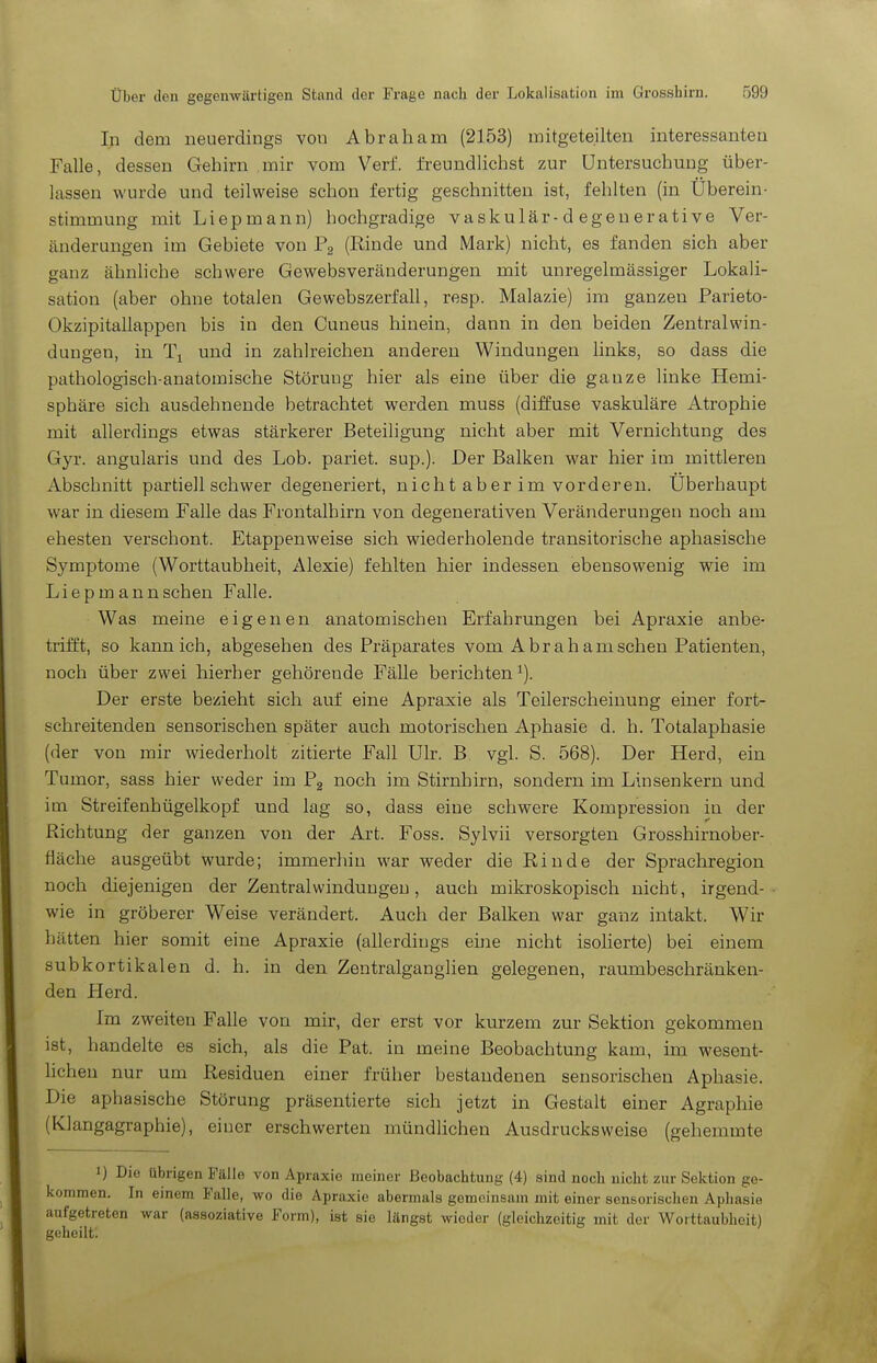 In dem neuerdings von Abraham (2153) mitgeteilten interessanten Falle, dessen Gehirn .mir vom Verf. freundlichst zur Untersuchung über- lassen wurde und teilweise schon fertig geschnitten ist, fehlten (in Uberein- stimmung mit Liepmann) hochgradige vaskulär-d egeuerative Ver- änderungen im Gebiete von Pg (Rinde und Mark) nicht, es fanden sich aber ganz ähnhche schwere Gewebsveränderungen mit unregelmässiger Lokali- sation (aber ohne totalen Gewebszerfall, resp. Malazie) im ganzen Parieto- Okzipitallappen bis in den Cuneus hinein, dann in den beiden Zentralwin- dungen, in Ti und in zahlreichen anderen Windungen links, so dass die pathologisch-anatomische Störung hier als eine über die ganze linke Hemi- sphäre sich ausdehnende betrachtet werden muss (diffuse vaskuläre Atrophie mit allerdings etwas stärkerer Beteiligung nicht aber mit Vernichtung des Gyr. angularis und des Lob. pariet. sup.). Der Balken war hier im mittleren Abschnitt partiell schwer degeneriert, nicht aber im vorderen. Uberhaupt war in diesem Falle das Frontalhirn von degenerativen Veränderungen noch am ehesten verschont. Etappenweise sich wiederholende transitorische aphasische Symptome (Worttaubheit, Alexie) fehlten hier indessen ebensowenig wie im Liepm annsehen Falle. Was meine eigenen anatomischen Erfahrungen bei Apraxie anbe- trifft, so kann ich, abgesehen des Präparates vom Ahr ah am sehen Patienten, noch über zwei hierher gehörende Fälle berichten^). Der erste bezieht sich auf eine Apraxie als Teilerscheinung einer fort- schreitenden sensorischen später auch motorischen Aphasie d. h. Totalaphasie (der von mir wiederholt zitierte Fall Ulr. B vgl. S. 568). Der Herd, ein Tumor, sass hier weder im Pg noch im Stirnhirn, sondern im Linsenkern und im Streifenhügelkopf und lag so, dass eine schwere Kompression in der Richtung der ganzen von der Art. Foss. Sylvii versorgten Grosshirnober- fläche ausgeübt wurde; immerhin war weder die Rinde der Sprachregion noch diejenigen der Zentral Windungen, auch mikroskopisch nicht, irgend- wie in gröberer Weise verändert. Auch der Balken war ganz intakt. Wir hätten hier somit eine Apraxie (allerdings eine nicht isolierte) bei einem subkortikalen d. h. in den Zentralganglien gelegenen, raumbeschränken- den Herd. Im zweiten Falle von mir, der erst vor kurzem zur Sektion gekommen ist, handelte es sich, als die Pat. in meine Beobachtung kam, im wesent- lichen nur um Residuen einer früher bestandenen sensorischen Aphasie. Die aphasische Störung präsentierte sich jetzt in Gestalt einer Agraphie (Klangagraphie), einer erschwerten mündlichen Ausdrucks weise (gehemmte 1) Die übrigen Fälle von Apraxie meiner Beobachtung (4) sind noch nicht zur Sektion ge- kommen. In einem Falle, wo die Apraxie abermals gemeinsam mit einer sensorischen Aphasie aufgetreten war (assoziative Form), ist sie längst wieder (gleichzeitig mit der Worttaubheit) geheilt.