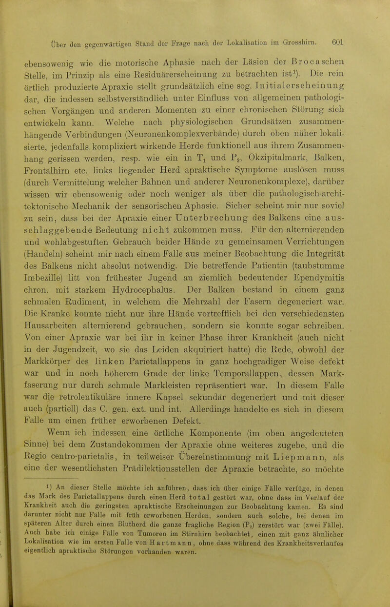 ebensowenig wie die motorische Aphasie nach der Läsion der ßrocasehen Stelle, im Prinzip als eine Residuärerscheinung zu betrachten ist^). Die rein örtlich produzierte Apraxie stellt grundsätzlich eine sog. Initialerscheinung dar, die indessen selbstverständlich unter Einfluss von allgemeinen pathologi- schen Vorgängen und anderen Momenten zu einer chronischen Störung sich entwickeln kann. Welche nach physiologischen Grundsätzen zusammen- hängende Verbindungen (Neuronenkomplexverbände) durch oben näher lokali- sierte, jedenfalls kompliziert wirkende Herde funktionell aus ihrem Zusammen- hang gerissen werden, resp. wie ein in und Pg, Okzipitalmark, Balken, Frontalhirn etc. links liegender Herd apraktische Symptome auslösen muss (durch Vermittelung welcher Bahnen und anderer Neuronenkomplexe), darüber wissen wir ebensowenig oder noch weniger als über die pathologisch-archi- tektonische Mechanik der sensorischen Aphasie. Sicher scheint mir nur soviel zu sein, dass bei der Apraxie einer Unterbrechung des Balkens eine aus- schlaggebende Bedeutung nicht zukommen muss. Für den alternierenden und wohlabgestuften Gebrauch beider Hände zu gemeinsamen Verrichtungen (Handeln) scheint mir nach einem Falle aus meiner Beobachtung die Integrität des Balkens nicht absolut notwendig. Die betreffende Patientin (taubstumme Imbezille) litt von frühester Jugend an ziemlich bedeutender Ependymitis chron. mit starkem Hydrocephalus. Der Balken bestand in einem ganz schmalen Rudiment, in welchem die Mehrzahl der Fasern degeneriert war. Die Kranke konnte nicht nur ihre Hände vortrefflich bei den verschiedensten Hausarbeiten alternierend gebrauchen, sondern sie konnte sogar schreiben. Von einer Apraxie war bei ihr in keiner Phase ihrer Krankheit (auch nicht in der Jugendzeit, wo sie das Leiden akquiriert hatte) die Rede, obwohl der Markkörper des linken Parietallappens in ganz hochgradiger Weise defekt war und in noch höherem Grade der linke Temporallappen, dessen Mark- faserung nur durch schmale Markleisten repräsentiert war. In diesem Falle war die retrolentikuläre innere Kapsel sekundär degeneriert und mit dieser auch (partiell) das C. gen. ext. und int. Allerdings handelte es sich in diesem Falle um einen früher erworbenen Defekt. Wenn ich indessen eine örthche Komponente (im oben angedeuteten Sinne) bei dem Zustandekommen der Apraxie ohne weiteres zugebe, und die Regio centro-parietalis, in teilweiser Übereinstimmung mit Liepmann, als eine der wesentlichsten Prädilektionsstellen der Apraxie betrachte, so möchte 1) An dieser Stelle möchte ich anführen, dass ich über einige Fälle verfüge, in denen das Mark des Parietallappens durch einen Herd total gestört war, ohne dass im Verlauf der Krankheit auch die geringsten apraktische Erscheinungen zur Beobachtung kamen. Es sind darunter nicht nur Fälle mit früh erworbenen Herden, sondern auch solche, bei denen im späteren Alter durch einen ßlutherd die ganze fragliche Region (P.,) zerstört war (zwei Fälle). Auch habe ich einige Fälle von Tumoren im Stirnhirn beobachtet, einen mit ganz ähnlicher Lokalisation wie im ersten Falle von H art m an n , ohne dass während des Krankheitsverlaufes eigentlich apraktischo Störungen vorhanden waren.