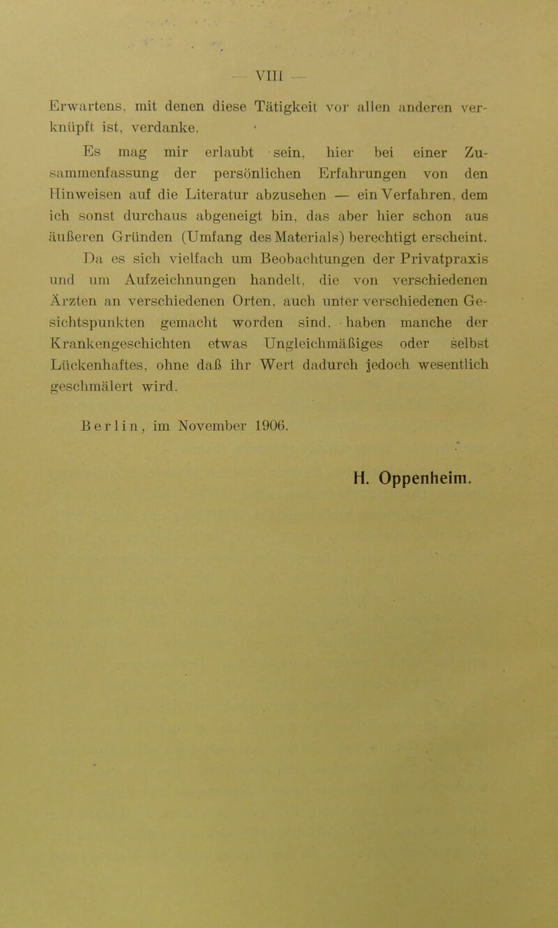 VIII Erwartens, mit denen diese Tätigkeil voj- allen anderen ver- knüpft ist. verdanke. Es mag mir erlaubt sein, hiei- bei einer Zu- sammenfassung der persönlichen Erfahrungen von den Hinweisen auf die Literatur abzusehen — ein Verfahren, dem ich sonst durchaus abgeneigt bin, das aber hier schon aus äußeren Gründen (Umfang des Materials) berechtigt erscheint. Da es sich vielfach um Beobachtungen der Privatpraxis und um Aufzeichnungen handelt, die von verschiedenen Ärzten an verschiedenen Orten, auch unter verschiedenen Ge- sichtspunkten gemacht worden sind, haben manche der Krankengeschichten etwas Ungleichmäßiges oder selbst Lückenhaftes, ohne daß ihr Wert dadurch jedoch wesentlich geschmälert wird. Berlin, im November 1906. H. Oppenheim.