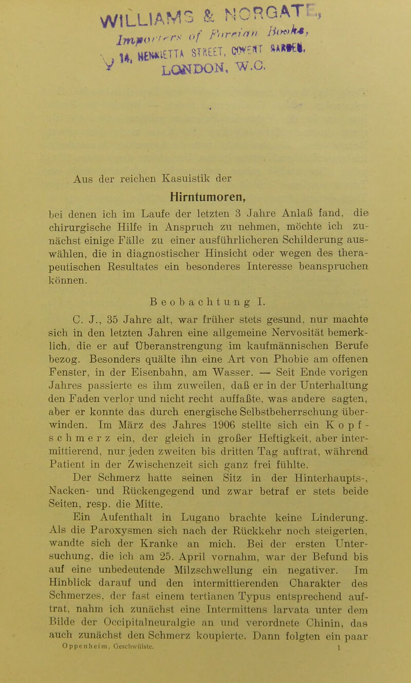 WILLIAMS k NCHGAT, , , U HtH^^t^^^ STr.EtT. C0V-:1T SA»tt|. ^ ' LOJ^DON, W.G. Aus der reichen Kasuistik der Hirntumoren, bei denen ich im Laufe der letzten 3 Jahre Anlaß fand, die chirurgische Hilfe in Anspruch zu nehmen, möchte ich zu- nächst einige Fälle zu einer ausführlicheren Schilderung aus- wählen, die in diagnostischer Hinsicht oder wegen des thera- peutischen Resultates ein besonderes Interesse beanspruchen können. Beobachtung I. C. J., 35 Jahre alt, war früher stets gesund, nur machte sich in den letzten Jahren eine allgemeine Nervosität bemerk- lich, die er auf Überanstrengung im kaufmännischen Berufe bezog. Besonders quälte ihn eine Art von Phobie am offenen Fenster, in der Eisenbahn, am Wasser. — Seit Ende vorigen Jahres passierte es ihm zuweilen, daß er in der Unterhaltung den Faden verlor und nicht recht auffaßte, was andere sagten, aber er konnte das durch energische Selbstbeherrschung über- winden. Im März des Jahres 1906 stellte sich ein Kopf- schmerz ein, der gleich in großer Heftigkeit, aber inter- mittierend, nur jeden zweiten bis dritten Tag auftrat, während Patient in der Zwischenzeit sich ganz frei fühlte. Der Schmerz hatte seinen Sitz in der Hinterhaupts-. Nacken- und Rückengegend und zwar betraf er stets beide Seiten, resp. die Mitte. Ein Aufenthalt in Lugano brachte keine Linderung. Als die Paroxysmen sich nach der Rückkehr noch steigerten, wandte sich der Kranke an mich. Bei der ersten Unter- suchung, die icl\ am 25. April vornahm, war der Befund bis auf eine unbedeutende Milzschwellung ein negativer. Im Hinblick darauf und den intermittierenden Charakter des Schmerzes, der fast einem tertianen Typus entsprechend auf- trat, nahm ich zunächst eine Intormittens larvata unter dem Bilde der Occipitalneuralgie an und verordnete Chinin, das auch zunächst den Schmerz koupiertc. Dann folgten ein paar