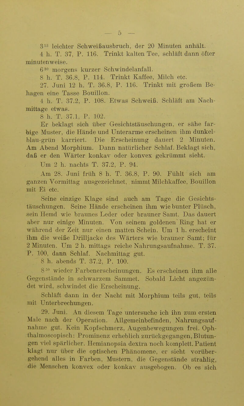 3^^ leichter Schweißausbruch, der 20 Minuten anhält. 4 h. T. 37, P. 116. Trinkt kalten Tee, schläft dann öfter minutenweise. 6^0 morgens kurzer Schwindelanfall. 8 h. T. 36.8, P. 114. Trinkt Kaffee, Milch etc. 27. Juni 12 h. T. 36.8, P. 116. Trinkt mit großem Be- hagen eine Tasse Bouillon. 4 h. T. 37.2, P. 108. Etwas Schweiß. Schläft am Nach- mittage etwas. 8 h. T. 37.1, P. 102. Er beklagt sich über Gesichtstäuschungen, er sähe far- bige Muster, die Hände und Unterarme erscheinen ihm dunkel- blau-grün karriert. Die Erscheinung dauert 2 Minuten. Am Abend Morphium. Dann natürlicher Schlaf. Beklagt sich, daß er den Wärter konkav oder konvex gekrümmt sieht. Um 2 h. nachts T. 37.2, P. 94. Am 28. Juni früh 8 h. T. 36.8, P. 90. Fühlt sich am ganzen Vormittag ausgezeichnet, nimmt Milchkaffee, Bouillon mit Ei etc. Seine einzige Klage sind auch am Tage die Gesichts- täuschungen. Seine Hände erscheinen ihm wie bunter Plüsch, sein Hemd wie braunes Leder oder brauner Samt. Das dauert aber nur einige Minuten. Von seinem goldenen Ring hat er während der Zeit nur einen matten Schein. Um 1 h. erscheint ihm die weiße Drilljacke des Wärters wie brauner Samt; für 2 Minuten. Um 2 h. mittags reiche Nahrungsaufnahme. T. 37. P. 100, dann Schlaf. Nachmittag gut. 8 h. abends T. 37.2, P. 100. 8 '^ wieder Farbenerscheinungen. Es erscheinen ihm alle Gegenstände in schwarzem Sammet. Sobald Licht angezün- det wird, schwindet die Erscheinung. Schläft dann in der Nacht mit Morphium teils gut, teils mit Unterbrechungen. 29. Juni. An diesem Tage untersuche ich ihn zum ersten Male nach der Operation. Allgemeinbefinden, Nahrungsauf- nahme gut. Kein Kopfschmerz, Augenbewegungen frei. Oph- thal moscopisch: Prominenz erheblich zurückgegangen, Blutun- gen viel spärlicher. Hemianopsia dextra noch komplett. Patient klagt nur über die optischen Phänomene, er sieht vorüber- gehend alles in Farben, Mustern, die Gegenstände strahlig, die Menschen konvex oder konkav ausgebogen. Ob es sich